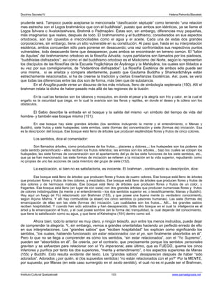 Doctrina Secreta IV Helena Petronila Blavatski 
prudente será. Tampoco puede aceptarse la mencionada “clasificación séptuple” como teniendo “una relación 
mas estrecha con el Logos brahmánico que con el buddhista”, puesto que ambos son idénticos, ya se llame el 
Logos Îshvara o Avalokiteshvara, Brahmâ o Padmapâni. Éstas son, sin embargo, diferencias muy pequeñas, 
más imaginarias que reales, después de todo. El brahmanismo y el buddhismo, considerados en sus aspectos 
ortodoxos, son tan opuestos e irreconciliables como el agua y el aceite. Cada una de estas dos grandes 
corporaciones, sin embargo, tiene un sitio vulnerable en su constitución. Al paso que, hasta en su interpretación 
esotérica, ambos concuerdan sólo para ponerse en desacuerdo; una vez confrontados sus respectivos puntos 
vulnerables, todo desacuerdo tiene que desaparecer, pues ambos se encontrarán en terreno común. El “talón 
de Aquiles” del brahmanismo ortodoxo es la filosofía Advaita, cuyos partidarios son llamados por los piadosos, 
“buddhistas disfrazados”; así como el del buddhismo ortodoxo es el Misticismo del Norte, según lo representan 
los discípulos de las filosofías de la Escuela Yogâchârya de Âryânsga y la Mahâyâna, los cuales son tildados a 
su vez por sus correligionarios, de “Vedantinos disfrazados”. La filosofía Esotérica de ambos sólo puede ser 
una misma, si se analiza y compara atentamente, puesto que Gautama Buddha y Shankarâchârya están 
estrechamente relacionados, si ha de creerse la tradición y ciertas Enseñanzas Esotéricas. Así, pues, se verá 
que todas las diferencias entre las dos son de forma, más bien que de substancia. 
En el Ânugîta puede verse un discurso de los más místicos, lleno de simbología septenaria (150). Allí el 
brahman relata la dicha de haber pasado más allá de las regiones de la ilusión: 
En la cual las fantasías son los tábanos y mosquitos, en donde el pesar y la alegría son frío y calor, en la cual el 
engaño es la oscuridad que ciega, en la cual la avaricia son las fieras y reptiles, en donde el deseo y la cólera son los 
obstáculos. 
El Sabio describe la entrada en el bosque y la salida del mismo -un símbolo del tiempo de vida del 
hombre- y también ese bosque mismo (151). 
En ese bosque hay siete grandes árboles (los sentidos incluyendo la mente y el entendimiento, o Manas y 
Buddhi), siete frutos y siete huéspedes; siete ermitas, siete (formas de) concentración y siete (formas de) iniciación. Esa 
es la descripción del bosque. Ese bosque está lleno de árboles que producen espléndidas flores y frutos de cinco colores. 
Los sentidos, dice el comentador: 
Son llamados árboles, como productores de los frutos... placeres y dolores...; los huéspedes son los poderes de 
cada sentido personificado - ellos reciben los frutos referidos; las ermitas son los árboles... bajo los cuales se cobijan los 
huéspedes; las siete formas de concentración son el apartamiento del yo de las siete funciones de los siete sentidos, etc., 
que ya se han mencionado; las siete formas de iniciación se refieren a la iniciación en la vida superior, repudiando como 
no propias de uno las acciones de cada miembro del grupo de siete (152). 
La explicación, si bien no es satisfactoria, es inocente. El brahman , continuando su descripción, dice: 
Ese bosque está lleno de árboles que producen flores y frutos de cuatro colores. Ese bosque está lleno de árboles 
que producen flores y frutos de tres colores, y mezclados. Ese bosque está lleno de árboles que producen flores y frutos de 
dos colores y de hermosos matices. Ese bosque está lleno de árboles que producen flores y frutos de un color, y 
fragantes. Ese bosque está lleno (en lugar de con siete) con dos grandes árboles que producen numerosas flores y frutos 
de colores indistinguibles (la mente y el entendimiento - los dos sentidos superior es; o teosóficamente, Manas y Buddhi). 
Hay aquí un fuego (el Yo) relacionado con Brahman (153), y que posee una buena mente (o verdadero conocimiento, 
según Arjuna Mishra. Y allí hay combustible (a sbaer) los cinco sentidos (o pasiones humanas). Las siete (formas de) 
emancipación de ellas son las siete (formas de) iniciación. Las cualidades son los frutos... Allí... los grandes sabios 
reciben hospitalidad. Y cuando han sido adorados y han desaparecido, brilla otro bosque en el cual la inteligencia es el 
árbol y la emancipación el fruto, y el cual posee sombre (en la forma de) tranquilidad, la cual depende del conocimiento, 
que tiene la satisfacción como su agua, y que tiene el Kshetrajna (154) dentro como sol. 
Ahora bien; todo lo anterior es muy claro, y ningún teósofo, aun entre los menos instruidos, puede dejar 
de comprender la alegoría. Y, sin embargo, vemos a grandes orientalistas haciendo un perfecto enredo de ello 
en sus interpretaciones. Los “grandes sabios” que “reciben hospitalidad” los explican como significando los 
sentidos, “los cuales, habiendo funcionado sin estar relacionados con el yo, son finalmente absorbidos en él”. 
Pero lo que no se llega a comprender es cómo los sentidos, “sin estar relacionados”, con el “Yo Supremo”, 
pueden ser “absorbidos en él”. Se creería, por el contrario, que precisamente porque los sentidos personales 
gravitan y se esfuerzan para relacionar con el Yo impersonal, este último, que es FUEGO, quema los cinco 
inferiores y purifica por tanto los dos superiores, “mente y entendimiento”, o los aspectos superiores de Manas 
(155) y Buddhi. Esto resulta evidente del texto. Los “grandes sabios” desaparecen después de haber “sido 
adorados”. Adorados ¿por quién, si (los supuestos sentidos) “no están relacionados con el yo?” Por la MENTE, 
por supuesto; por Manas (en este caso sumergido en el sexto sentido), el cual no es ni puede ser el Brahman, 
Instituto Cultural Quetzalcoatl 103 www.samaelgnosis.net 
 