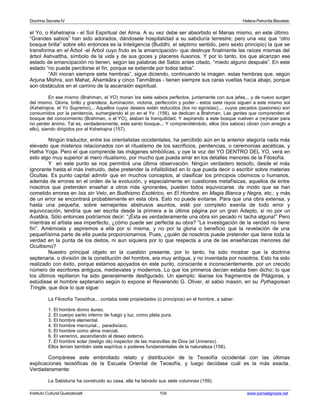 Doctrina Secreta IV Helena Petronila Blavatski 
el Yo, o Kshetrajna - el Sol Espiritual del Alma. A su vez debe ser absorbido el Manas mismo, en este último. 
“Grandes sabios” han sido adorados, dándosele hospitalidad a su sabiduría terrestre; pero una vez que “otro 
bosque brilla” sobre ello entonces es la Inteligencia (Buddhi, el séptimo sentido, pero sexto principio) la que se 
transforma en el Árbol -el Árbol cuyo fruto es la emancipación- que destruye finalmente las raíces mismas del 
árbol Ashvattha, símbolo de la vida y de sus goces y placeres ilusorios. Y por lo tanto, los que alcanzan ese 
estado de emancipación no tienen, según las palabras del Sabio antes citado, “miedo alguno después”. En este 
estado “no puede percibirse el fin, porque se extiende por todos lados”. 
“Allí moran siempre siete hembras”, sigue diciendo, continuando la imagen. estas hembras que, según 
Arjuna Mishra, son Mahat, Ahamkâra y cinco Tanmâtras - tienen siempre sus caras vueltas hacia abajo, porque 
son obstáculos en el camino de la ascensión espiritual. 
En ese mismo (Brahman, el YO) moran los siete sabios perfectos, juntamente con sus jefes... y de nuevo surgen 
del mismo. Gloria, brillo y grandeza, iluminación, victoria, perfección y poder - estos siete rayos siguen a este mismo sol 
(Kshetrajna, el Yo Supremo)... Aquellos cuyos deseos están reducidos (los no egoístas);... cuyos pecados (pasiones) son 
consumidos por la penitencia, sumergiendo el yo en el Yo (156), se dedican a Brahman. Las gentes que comprenden el 
bosque del conocimiento (Brahman, o el YO), alaban la tranquilidad. Y aspirando a este bosque vuelven a (re)nacer para 
no perder ánimo. Tal es, verdaderamente, este santo bosque... Y comprendiéndolo, ellos (los sabios) obran (con arreglo a 
ello), siendo dirigidos por el Kshetrajna (157). 
Ningún traductor, entre los orientalistas occidentales, ha percibido aún en la anterior alegoría nada más 
elevado que misterios relacionados con el ritualismo de los sacrificios, penitencias, o ceremonias ascéticas, y 
Hatha Yoga. Pero el que comprende las imágenes simbólicas, y oye la voz del YO DENTRO DEL YO, verá en 
esto algo muy superior al mero ritualismo, por mucho que pueda errar en los detalles menores de la Filosofía. 
Y en este punto se nos permitirá una última observación. Ningún verdadero teósofo, desde el más 
ignorante hasta el más instruido, debe pretender la infalibilidad en lo que pueda decir o escribir sobre materias 
Ocultas. Es punto capital admitir que en muchos conceptos, al clasificar los principios cósmicos o humanos, 
además de errores en el orden de la evolución, y especialmente en cuestiones metafísicas, aquellos de entre 
nosotros que pretenden enseñar a otros más ignorantes, pueden todos equivocarse. de modo que se han 
cometido errores en Isis sin Velo, en Budhismo Esotérico, en El Hombre, en Magia Blanca y Negra, etc.; y más 
de un error se encontrará probablemente en esta obra. Esto no puede evitarse. Para que una obra extensa, y 
hasta una pequeña, sobre semejantes abstrusos asuntos, esté por completo exenta de todo error y 
equivocación, tendría que ser escrita desde la primera a la última página por un gran Adepto, si no por un 
Avatâra. Sólo entonces podríamos decir: “¡Ésta es verdaderamente una obra sin pecado ni tacha alguna!” Pero 
mientras el artista sea imperfecto, ¿cómo puede ser perfecta su obra? “La investigación de la verdad no tiene 
fin”. Amémosla y aspiremos a ella por sí misma, y no por la gloria o beneficio que la revelación de una 
pequeñísima parte de ella pueda proporcionarnos. Pues, ¿quién de nosotros puede pretender que tiene toda la 
verdad en la punta de los dedos, ni aun siquiera por lo que respecta a una de las enseñanzas menores del 
Ocultismo? 
Nuestro principal objeto en la cuestión presente, por lo tanto, ha sido mostrar que la doctrina 
septenaria, o división de la constitución del hombre, era muy antigua, y no inventada por nosotros. Esto ha sido 
realizado con éxito, porque estamos apoyados en este punto, consciente e inconscientemente, por un crecido 
número de escritores antiguos, medievales y modernos. Lo que los primeros decían estaba bien dicho; lo que 
los últimos repitieron ha sido generalmente desfigurado. Un ejemplo: léanse los fragmentos de Pitágoras, y 
estúdiese el hombre septenario según lo expone el Reverendo G. Oliver, el sabio masón, en su Pythagorean 
Tringle, que dice lo que sigue: 
La Filosofía Teosófica... contaba siete propiedades (o principios) en el hombre, a saber: 
1. El hombre divino áureo. 
2. El cuerpo santo interno de fuego y luz, como plata pura. 
3. El hombre elemental. 
4. El hombre mercurial... paradisíaco. 
5. El hombre como alma marcial. 
6. El venerino, ascendiendo al deseo externo. 
7. El hombre solar (testigo de) inspector de las maravillas de Dios (el Universo). 
Ellos tenían también siete espíritus o poderes fundamentales de la naturaleza (158). 
Compárese este embrollado relato y distribución de la Teosofía occidental con las últimas 
explicaciones teosóficas de la Escuela Oriental de Teosofía, y luego decídase cuál es la más exacta. 
Verdaderamente: 
La Sabiduría ha construido su casa, ella ha labrado sus siete columnas (159). 
Instituto Cultural Quetzalcoatl 104 www.samaelgnosis.net 
 