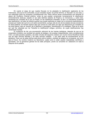 Doctrina Secreta IV Helena Petronila Blavatski 
En cuanto al cargo de que nuestra Escuela no ha adoptado la clasificación septenaria de los 
brahmanes, sino que la ha confundido, es por completo injusto. En primer término, la “Escuela” es una cosa, y 
sus intérpretes (para los europeos) completamente otra. Estos últimos tienen primeramente que aprender el 
abecé del Ocultismo Oriental práctico, antes de que puedan comprender correctamente la clasificación 
tremendamente abstrusa, basada en los siete distintos estados de Prajnâ o la Conciencia; y, sobre todo, 
penetrarse por completo de lo que es Prajnâ, en las metafísicas orientales. El dar a un estudiante occidental 
esa clasificación, es tratar de hacerle suponer que puede explicarse el origen de la conciencia explicándose el 
proceso por medio del cual vino a él cierto conocimiento, aunque sólo de uno de los estados de esa conciencia; 
en otras palabras: es hacerle explicar algo que conoce en este plano por algo que desconoce por completo en 
los otros planos; esto es, llevarlo de lo espiritual y psicológico, directamente a lo ontológico. Ésta es la razón 
por qué fue adoptada por los Teósofos la clasificación antigua, primitiva, de cuyas clasificaciones hay 
ciertamente muchas. 
El ocuparnos de dar una enumeración adicional de las fuentes teológicas, después de que se ha 
presentado al público una cantidad tan grande de testigos y de pruebas independientes, sería completamente 
inútil. Los siete pecados capitales y las siete virtudes del esquema cristiano son mucho menos filosóficos hasta 
que las siete ciencias liberales y las siete ciencias malditas - o las siete artes de encantamiento de los 
gnósticos. Pues una de estas últimas está ahora ante el público, preñada de peligros en el presente, así como 
para el futuro. Su nombre moderno es Hipnotismo; usado como lo están usando materialistas científicos e 
ignorantes, con la ignorancia general de los siete principios, pronto se convertirá en Satanismo en toda la 
acepción de la palabra. 
Instituto Cultural Quetzalcoatl 105 www.samaelgnosis.net 
 