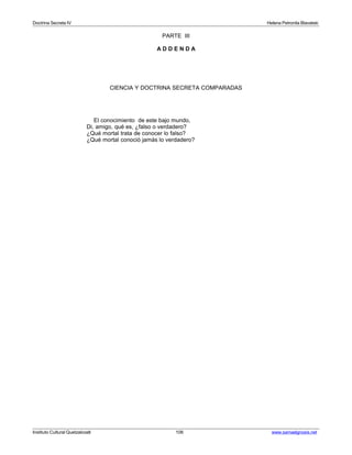Doctrina Secreta IV Helena Petronila Blavatski 
PARTE III 
A D D E N D A 
CIENCIA Y DOCTRINA SECRETA COMPARADAS 
El conocimiento de este bajo mundo, 
Di, amigo, qué es, ¿falso o verdadero? 
¿Qué mortal trata de conocer lo falso? 
¿Qué mortal conoció jamás lo verdadero? 
Instituto Cultural Quetzalcoatl 106 www.samaelgnosis.net 
 