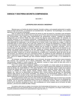 Doctrina Secreta IV Helena Petronila Blavatski 
A D D E N D A 
CIENCIA Y DOCTRINA SECRETA COMPARADAS 
SECCIÓN I 
¿ANTROPOLOGÍA ARCAICA O MODERNA? 
Siempre que a un hombre de ciencia imparcial, honrado y celoso, se le presenta seriamente la cuestión 
sobre el Origen del Hombre, la contestación es invariablemente: “No sabemos”. De Quatrefages, con su actitud 
agnóstica, es uno de esos antropólogos. 
Esto no implica que los demás hombres de ciencia no sean de buena fe y honrados; pues semejante 
observación tendría poco de prudente. Pero se calcula que el 75 por ciento de los hombres de ciencia europeos 
son Evolucionistas. ¿Son todos estos representantes del pensamiento moderno, culpables de flagrante 
desfiguración de los hechos? Nadie dice esto, aunque hay algunos casos excepcionales. Sin embargo, los 
hombres científicos, en su entusiasmo anticlerical, y desesperado de encontrar una teoría que alterne con el 
darwinismo, excepto la de la “creación especial”, son inconscientemente poco sinceros al “forzar” una hipótesis 
cuya elasticidad es inadecuada, y que se resiente de la tensión fuerte a que ahora se la sujeta. La falta de 
sinceridad sobre el mismo asunto es, en todo caso, patente en los círculos de eclesiásticos. El obispo Temple 
se ha presentado como sostenedor decidido del darwinismo en su Religion and Science. Este escritor clerical 
va hasta el punto de considerar la Materia, después que ha recibido la “impresión primordial”, como el 
evolucionador sin ayuda de todos los fenómenos cósmicos. Esta opinión sólo difiere de la de Haeckel en que 
postula una Deidad hipotética “tras del más allá”; deidad por completo apartado del funcionamiento de las 
fuerzas. Semejante entidad metafísica ya no es el Dios Teológico, y tiene tanto de éste como el de Kant. La 
tregua del obispo Temple con la ciencia materialista es, a nuestro juicio, imprudente, aparte del hecho de que 
ella envuelve una refutación total de la cosmogonía bíblica. En presencia de esta ostentación de servilismo 
ante el materialismo de nuestra “sabia” época, nosotros, los ocultistas, no podemos por menos de sonreírnos. 
Pero ¿cuál es la lealtad al Maestro que esos truhanes teológicos prometen a Cristo y a la cristiandad en 
general? 
Sin embargo, no tenemos deseo alguno, por el momento, de arrojar el guante al clero; pues al presente 
sólo tenemos que ocuparnos de la ciencia materialista. Esta última, en la persona de sus mejores 
representantes, contesta a nuestra pregunta: “No sabemos”; aunque la mayor parte de ellos obra como si 
tuviese vinculada la Omnisciencia y todas las cosas. 
Pues, a la verdad, esta contestación negativa no ha impedido a la mayor parte de los hombres de 
ciencia especular sobre la cuestión, tratando cada uno de que su teoría especial sea aceptada con exclusión de 
todas las demás. Así, desde Maillet en 1748, hasta Haeckel en 1870, las teorías sobre el origen de la especie 
humana han diferido tanto como las personalidades de sus mismos inventores. Buffon, Bory de St. Vincent, 
Lamrck, E. Geoffroy St. Hilaire, Gaudry, Naudin, Wallace, Darwin, Owen, Haeckel, Filippi, Vogt, Huxley, 
Agassiz, etc., cada uno ha desarrollado una hipótesis más o menos científica del génesis. De Quatrefages 
clasifica estas teorías en dos grupos principales: una basada en una transmutación rápida, y otra en una 
gradual; admitiendo la primera un tipo nuevo (el hombre) producido por un ser completamente distinto, y la 
última enseñando la evolución del hombre por diferenciaciones progresivas. 
Es verdaderamente extraño que de la más científica de estas autoridades sea de donde haya emanado 
la más anticientífica de todas las teorías sobre el asunto del Origen del Hombre. Esto es en la actualidad tan 
evidente, que se aproxima rápidamente la hora en que la enseñanza corriente, sobre la procedencia del 
hombre de un mamífero semejante al mono, será considerada con menos respeto que la formación de Adán 
del barro, y de Eva de la costilla de Adán. Porque: 
Es evidente, sobre todo con arreglo a los principios más fundamentales del darwinismo, que un ser organizado no 
puede descender de otro cuyo desarrollo esté en un orden inverso al suyo. Por consiguiente, con arreglo a estos principios, 
no puede considerarse al hombre como descendiente de ningún tipo simio (1). 
Instituto Cultural Quetzalcoatl 107 www.samaelgnosis.net 
 