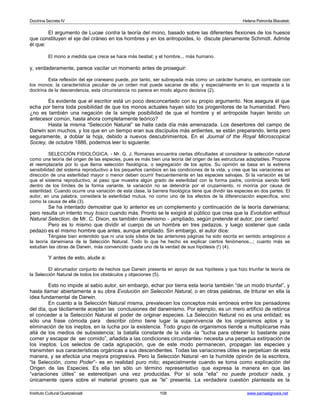 Doctrina Secreta IV Helena Petronila Blavatski 
El argumento de Lucae contra la teoría del mono, basado sobre las diferentes flexiones de los huesos 
que constituyen el eje del cráneo en los hombres y en los antropoides, lo discute plenamente Schmidt. Admite 
él que: 
El mono a medida que crece se hace más bestial; y el hombre... más humano. 
y, verdaderamente, parece vacilar un momento antes de proseguir: 
Esta reflexión del eje craneano puede, por tanto, ser subrayada más como un carácter humano, en contraste con 
los monos; la característica peculiar de un orden mal puede sacarse de ella; y especialmente en lo que respecta a la 
doctrina de la descendencia, esta circunstancia no parece en modo alguno decisiva (2). 
Es evidente que el escritor está un poco desconcertado con su propio argumento. Nos asegura él que 
echa por tierra toda posibilidad de que los monos actuales hayan sido los progenitores de la humanidad. Pero 
¿no es también una negación de la simple posibilidad de que el hombre y el antropoide hayan tenido un 
antecesor común, hasta ahora completamente teórico? 
Hasta la misma “Selección Natural” se halla cada día más amenazada. Los desertores del campo de 
Darwin son muchos, y los que en un tiempo eran sus discípulos más ardientes, se están preparando, lenta pero 
seguramente, a doblar la hoja, debido a nuevos descubrimientos. En el Journal of the Royal Microscopical 
Sociey, de octubre 1886, podemos leer lo siguiente: 
SELECCIÓN FISIOLÓGICA. - Mr. G. J. Romanes encuentra ciertas dificultades al considerar la selección natural 
como una teoría del origen de las especies, pues es más bien una teoría del origen de las estructuras adaptables. Propone 
él reemplazarla por lo que llama selección fisiológica, o segregación de los aptos. Su opinión se basa en la extrema 
sensibilidad del sistema reproductivo a los pequeños cambios en las condiciones de la vida, y cree que las variaciones en 
dirección de una esterilidad mayor o menor deben ocurrir frecuentemente en las especies salvajes. Si la variación es tal 
que el sistema reproductivo, al paso que muestra algún grado de esterilidad con la forma padre, continúa siendo fértil 
dentro de los límites de la forma variante, la variación no se detendría por el cruzamiento, ni moriría por causa de 
esterilidad. Cuando ocurre una variación de esta clase, la barrera fisiológica tiene que dividir las especies en dos partes. El 
autor, en una palabra, considera la esterilidad mutua, no como uno de los efectos de la diferenciación específica, sino 
como la causa de ella (3). 
Se ha intentado demostrar que lo anterior es un complemento y continuación de la teoría darwiniana; 
pero resulta un intento muy tosco cuando más. Pronto se le exigirá al público que crea que la Evolution without 
Natural Selection, de Mr. C. Dixon, es también darwinismo - ¡ampliado, según pretende el autor, por cierto! 
Pero es lo mismo que dividir el cuerpo de un hombre en tres pedazos, y luego sostener que cada 
pedazo es el mismo hombre que antes, aunque ampliado. Sin embargo, el autor dice: 
Téngase bien entendido que ni una sola sílaba de las anteriores páginas ha sido escrita en sentido antagónico a 
la teoría darwiniana de la Selección Natural. Todo lo que he hecho es explicar ciertos fenómenos...; cuanto más se 
estudian las obras de Darwin, más convencido queda uno de la verdad de sus hipótesis (!) (4). 
Y antes de esto, alude a: 
El abrumador conjunto de hechos que Darwin presenta en apoyo de sus hipótesis y que hizo triunfar la teoría de 
la Selección Natural de todos los obstáculos y objeciones (5). 
Esto no impide al sabio autor, sin embargo, echar por tierra esta teoría también “de un modo triunfal”, y 
hasta llamar abiertamente a su obra Evolución sin Selección Natural, o en otras palabras, de triturar en ella la 
idea fundamental de Darwin. 
En cuanto a la Selección Natural misma, prevalecen los conceptos más erróneos entre los pensadores 
del día, que tácitamente aceptan las conclusiones del darwinismo. Por ejemplo, es un mero artificio de retórica 
el conceder a la Selección Natural el poder de originar especies. La Selección Natural no es una entidad; es 
sólo una frase cómoda para describir cómo tiene lugar la supervivencia de los organismos aptos y la 
eliminación de los ineptos, en la lucha por la existencia. Todo grupo de organismos tiende a multiplicarse más 
allá de los medios de subsistencia; la batalla constante de la vida -la “lucha para obtener lo bastante para 
comer y escapar de ser comido”, añadida a las condiciones circundantes- necesita una perpetua extirpación de 
los ineptos. Los selectos de cada agrupación, que de este modo permanecen, propagan las especies y 
transmiten sus características orgánicas a sus descendientes. Todas las variaciones útiles se perpetúan de esta 
manera, y se efectúa una mejora progresiva. Pero la Selección Natural -en la humilde opinión de la escritora, 
“la Selección, como Poder”- es en realidad puro mito; especialmente cuando se toma como explicación del 
Origen de las Especies. Es ella tan sólo un término representativo que expresa la manera en que las 
“variaciones útiles” se estereotipan una vez producidas. Por sí sola “ella” no puede producir nada, y 
únicamente opera sobre el material grosero que se “le” presenta. La verdadera cuestión planteada es la 
Instituto Cultural Quetzalcoatl 108 www.samaelgnosis.net 
 