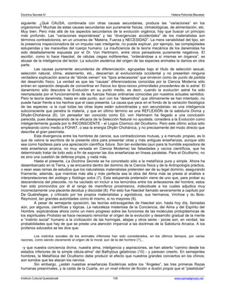 Doctrina Secreta IV Helena Petronila Blavatski 
siguiente: ¿Qué CAUSA, combinada con otras causas secundarias, produce las “variaciones” en los 
organismos? Muchas de estas causas secundarias son puramente físicas, climatológicas, de alimentación, etc. 
Muy bien. Pero más allá de los aspectos secundarios de la evolución orgánica, hay que buscar un principio 
más profundo. Las “variaciones espontáneas” y las “divergencias accidentales” de los materialistas son 
términos contradictorios, en un universo de “Materia, Fuerza y NECESIDAD”. La mera variabilidad del tipo, sin 
la presencia inspeccionadora de un impulso casi inteligente, no puede explicar, por ejemplo, las complejidades 
estupendas y las maravillas del cuerpo humano. La insuficiencia de la teoría mecánica de los darwinistas ha 
sido detalladamente expuesta por el Dr. Von Hartmann, entre otros pensadores puramente negativos. El 
escribir, como lo hace Haeckel, de células ciegas indiferentes, “ordenándose a sí mismas en órganos”, es 
abusar de la inteligencia del lector. La solución esotérica del origen de las especies animales la damos en otra 
parte. 
Las causas puramente secundarias de diferenciación, agrupadas bajo el título de selección sexual, 
selección natural, clima, aislamiento, etc., descarrían al evolucionista occidental y no presentan ninguna 
verdadera explicación acerca de “dónde vienen” los “tipos antecesores” que sirvieron como de punto de partida 
del desarrollo físico. La verdad es que las “causas” diferenciadoras conocidas por la Ciencia Moderna sólo 
entran en operación después de convertirse en físicos los tipos-raíces primordiales procedentes de lo astral. El 
darwinismo sólo descubre la Evolución en su punto medio, es decir, cuando la evolución astral ha sido 
reemplazada por el funcionamiento de las fuerzas físicas ordinarias conocidas por nuestros actuales sentidos. 
Pero la teoría darwinista, hasta en este punto, aun con los “desarrollos” que últimamente se han intentado, no 
puede hacer frente a los hechos que el caso presenta. La causa que yace en el fondo de la variación fisiológica 
de las especies -a la cual todas las otras leyes están subordinadas y son secundarias- es una inteligencia 
subconsciente que penetra la materia, y que en último término es una REFLEXIÓN de la sabiduría Divina y 
Dhyân-Chohánica (6). Un pensador tan conocido como Ed. von Hartmann ha llegado a una conclusión 
parecida, pues desesperando de la eficacia de la Selección Natural no ayudada, considera a la Evolución como 
inteligentemente guiada por lo INCONSCIENTE - el Logos Cósmico del Ocultismo. Pero este último actúa sólo 
empleando como medio a FOHAT, o sea la energía Dhyân Chohánica, y no precisamente del modo directo que 
describe el gran pesimista. 
Esta divergencia entre los hombres de ciencia, sus contradicciones mutuas, y a menudo propias, es lo 
que da valora la escritora de la presente obra para presentar otras y más antiguas enseñanzas, aunque sólo 
sea como hipótesis para una apreciación científica futura. Son tan evidentes (aun para la humilde expositora de 
esta enseñanza arcaica, no muy versada en Ciencia Moderna) las falsedades y vacíos científicos, que ha 
determinado tratar de todo esto a fin de exponer las dos enseñanzas en líneas paralelas. Para el Ocultismo, no 
es sino una cuestión de defensa propia, y nada más. 
Hasta el presente, La Doctrina Secreta se ha concretado sólo a la metafísica pura y simple. Ahora ha 
desembarcado en la Tierra, y se encuentra dentro del dominio de la Ciencia física y de la Antropología práctica, 
o sean esas ramas de estudios que los naturalistas materialistas pretenden ser de su legal dominio, asegurando 
fríamente, además, que mientras más alta y más perfecta sea la obra del Alma más se presta al análisis e 
interpretaciones del zoólogo y fisiólogo solos (7). Esta estupenda pretensión viene de uno que, para probar su 
descendencia del pitecoide, no ha vacilado en incluir a los lemúridos entre los antecesores del hombre; estos 
han sido promovidos por él al rango de mamíferos prosimianos, indeciduate a los cuales adjudica muy 
incorrectamente una placenta decidua y discoidal (8). Por esto fue Haeckel llamado severamente a capítulo por 
De Quatrefages, y criticado por los propios materialistas y agnósticos, sus hermanos, Virchow y du Bois- 
Reymond, tan grandes autoridades como él mismo, si no mayores (9). 
A pesar de semejante oposición, las teorías extravagantes de Haeckel son, hasta hoy día, llamadas 
aún, por algunos, científicas y lógicas. La naturaleza misteriosa de la Conciencia, del Alma y del Espíritu del 
Hombre, explicándose ahora como un mero progreso sobre las funciones de las moléculas protoplásmicas de 
los espirituales Protistas se hace necesario remontar el origen de la evolución y desarrollo gradual de la mente 
e “instinto social” humano a la civilización de las hormigas, abejas y otros seres - pocas son, en verdad, las 
probabilidades que hay de que se preste una atención imparcial a las doctrinas de la Sabiduría Arcaica. A los 
profanos educados se les dice que: 
Los instintos sociales de los animales inferiores han sido considerados, en los últimos tiempos, por varias 
razones, como siendo claramente el origen de la moral, aun de la del hombre (?)... 
-y que nuestra conciencia divina, nuestra alma, inteligencia y aspiraciones, se han abierto “camino desde los 
estados inferiores de la simple célula-alma” del Bathybius gelatinoso (10) - y parecen creerlo. En semejantes 
hombres, la Metafísica del Ocultismo debe producir el efecto que nuestros grandes conciertos en los chinos; 
son sonidos que les atacan los nervios. 
Sin embargo, ¿están nuestras enseñanzas Esotéricas sobre los “Ángeles”, las tres primeras Razas 
humanas preanimales, y la caída de la Cuarta, en un nivel inferior de ficción e ilusión propia que el “plastidular” 
Instituto Cultural Quetzalcoatl 109 www.samaelgnosis.net 
 