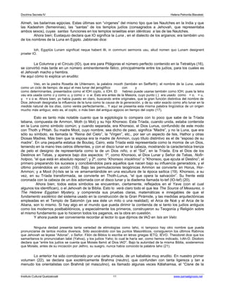 Doctrina Secreta IV Helena Petronila Blavatski 
Almeh, las bailarinas egipcias. Estas últimas son “vírgenes” del mismo tipo que las Nautches en la India y que 
las Kadeshim (femeninas), las “santas” de los templos judíos (consagrados a Jehovah, que representaba 
ambos sexos), cuyas santas funciones en los templos israelitas eran idénticas a las de las Nautches. 
Ahora bien; Eustaquio declara que IO significa la Luna , en el dialecto de los argianos; era también uno 
de los nombres de la Luna en Egipto. Jablonski dice: 
Ioh, Egyptüs Lunam significat neque habent illi, in communi sermonis usu, aliud nomen quo Lunam designent 
proeter IO. 
La Columna y el Círculo (IO), que era para Pitágoras el número perfecto contenido en la Tetraktys (16), 
se convirtió más tarde en un número eminentemente fálico, principalmente entre los judíos, para los cuales es 
el Jehovah macho y hembra. 
He aquí cómo lo explica un erudito: 
Veo, en la piedra Rosetta de Uhlemann, la palabra mooth (también en Seiffarth), el nombre de la Luna, usada 
como un ciclo de tiempo; de aquí el mes lunar del jeroglífico con y 
como determinantes, presentados como el IOH copto, o IOH. El hebreo puede usarse también como IOH, pues la letra 
vau era usada como o y como u, y como v o w. Esto era antes de la Masora, cuyo punto (.) era usado como = o, = u, 
y = v o w. Ahora bien; yo había puesto en claro, buscando entre originales, que la gran función distintiva del nombre de 
Dios Jehovah designaba la influencia de la luna como la causa de la generación, y de su valor exacto como año lunar en la 
medida natural de los días, como veréis perfectamente... Y aquí se presenta esta misma palabra lingüística de un origen 
mucho más antiguo; esto es, el copto, o más bien del antiguo egipcio en tiempo del copto (17). 
Esto es tanto más notable cuanto que la egiptología lo compara con lo poco que sabe de la Tríada 
tebana, compuesta de Ammon, Moth (o Mot) y su hijo Khonsoo. Esta Tríada, cuando unida, estaba contenida 
en la Luna como símbolo común; y cuando separada, era Khonsoo, el Dios Lunus, confundido de este modo 
con Thoth y Phtah. Su madre Moot, cuyo nombre, sea dicho de paso, significa “Madre”, y no la Luna, que era 
sólo su símbolo, es llamada la “Reina del Cielo”, la “Virgen”, etc., por ser un aspecto de Isis, Hathor y otras 
Diosas Madres. Más bien que la esposa era la madre de Ammon, cuyo título distintivo es el de “esposo de su 
madre”. En una pequeña estatua de Boulaq, Cairo, esta Tríada está representada como la momia de un Dios, 
teniendo en la mano tres cetros diferentes, y con el disco lunar en la cabeza, mostrando la característica trenza 
de pelo el designio de representarla como la de un Dios niño, o el “Sol”, en la Tríada. Era el Dios de los 
Destinos en Tebas, y aparece bajo dos aspectos: 1º, como Khonsoo, el Dios Lunar y Señor de Tebas, Nofir-hotpoo, 
“el que está en absoluto reposo”; y 2º, como “Khonsoo irisokhroo” o “Khonsoo, que ejcuta el Destino”; el 
primero preparando los sucesos y concibiéndolos para aquellos que nacen bajo su influencia generadora, y el 
último poniéndolos en acción (18). Bajo las permutaciones teogónicas Ammon se convierte en Horus, Hor- 
Ammon; y a Moot (h)-Isis se la ve amamantándole en una escultura de la época saítica (19). Khonsoo, a su 
vez, en su Tríada transformada, se convierte en Thoth-Lunus, “el que opera la salvación”. Su frente está 
coronada con la cabeza de un ibis adornada con el disco lunar y la diadema llamada Io-tef (IO-tef) (20). 
Ahora bien; todos estos símbolos se encuentran, ciertamente, reflejados en el Yave (con el cual 
algunos los identifican), o el Jehovah de la Biblia. Esto lo verá claro todo el que lea The Source of Measures, o 
The Hebrew Egyptian Mystery, y comprenda sus pruebas claras, matemáticas e innegables de que el 
fundamento esotérico del sistema usado en la construcción de la Gran Pirámide, y las medidas arquitectónicas 
empleadas en el Templo de Salomón (ya sea éste un mito o una realidad), el Arca de Noé y el Arca de la 
Aliana, son lo mismo. Si hay algo en el mundo que pueda dirimir la contienda de si tanto los judíos antiguos 
como los modernos postbabilónicos, y especialmente los primeros, construyeron su Teogonía y Religión sobre 
el mismo fundamento que lo hicieron todos los paganos, es la obra en cuestión. 
Y ahora puede ser conveniente recordar al lector lo que dijimos de IAO en Isis sin Velo: 
Ninguna deidad presenta tanta variedad de etimologías como Iaho, ni tampoco hay otro nombre que pueda 
pronunciarse de tantos modos diversos. Sólo asociándolo con las puntos Masoréticos, consiguieron los últimos Rabinos 
que Jehovah se leyese “Adonai”, o Señor. Filón de Biblos lo escribe en letras griegas IETQ, IEVO. Theodoret dice que los 
samaritanos lo pronunciaban Iabé (Yahva), y los judíos Yaho; lo cual le haría ser, como hemos indicado, I-Ah-O. Diodoro 
declara que “entre los judíos se cuenta que Moisés llamó al Dios IAO”. Bajo la autoridad de la misma Biblia, sostenemos 
que Moisés, antes de su iniciación por Jethro, su suegro, nunca había conocido la palabra Iaho (21). 
Lo anterior ha sido corroborado por una carta privada, de un kabalista muy erudito. En nuestro primer 
volumen (22), se declara que exotéricamente Brahma (neutro), que confunden con tanta ligereza y tan a 
menudo los orientalistas con Brahmâ (el masculino), es llamado algunas veces Kâlahamsa, el “Cisne de la 
Instituto Cultural Quetzalcoatl 11 www.samaelgnosis.net 
 
