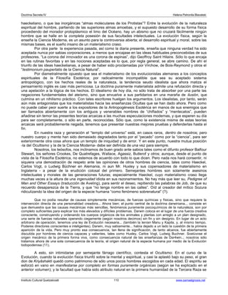 Doctrina Secreta IV Helena Petronila Blavatski 
haeckeliano, o que laa inorgánicas “almas moleculares de los Protistas”? Entre la evolución de la naturaleza 
espiritual del hombre, partiendo de las superiores almas amoebas, y el supuesto desarrollo de su forma física 
procediendo del morador protoplásmico el limo del Océano, hay un abismo que no cruzará fácilmente ningún 
hombre que se halle en la completa posesión de sus facultades intelectuales. La evolución física, según la 
enseña la Ciencia Moderna, es un asunto para la controversia abierta; el desarrollo espiritual y moral, sobre las 
mismas bases, es el sueño insano de un materialismo craso. 
Por otra parte la experiencia pasada, así como la diaria presente, enseña que ninguna verdad ha sido 
aceptada nunca por sabias corporaciones, a menos que encajase en las ideas habituales preconcebidas de sus 
profesores. “La corona del innovador es una corona de espinas”, dijo Geoffroy Saint Hilaire. Sólo lo que encaja 
en las rutinas favoritas y en las nociones aceptadas es lo que, por regla general, se abre camino. De ahí el 
triunfo de las ideas haeckelianas, a pesar de haber sido proclamadas por Virchow, de Bois-Reymond y otros el 
“testimonium paupertatis de la Ciencia Natural”. 
Por diametralmente opuesto que sea el materialismo de los evolucionistas alemanes a los conceptos 
espirituales de la Filosofía Esotérica; por radicalmente incompatible que sea su aceptado sistema 
antropológico, con los hechos reales de la naturaleza, la tendencia seudo idealista que ahora matiza el 
pensamiento inglés es casi más perniciosa. La doctrina puramente materialista admite una refutación directa y 
una apelación a la lógica de los hechos. El idealismo de hoy día, no sólo trata de absorber por una parte las 
negaciones fundamentales del ateísmo, sino que envuelve a sus partidarios en una maraña de ilusión, que 
culmina en un nihilismo práctico. Con tales escritores huelgan los argumentos. Los idealistas, por tanto, serán 
aún más antagonistas que los materialistas hacia las enseñanzas Ocultas que se han dado ahora. Pero como 
no puede caber peor suerte a los expositores de la Antropogénesis Esotérica en manos de sus enemigos que 
ser llamados abiertamente con los antiguos y venerables nombres de “chiflados” y “mentecatos”, pueden 
añadirse sin temor las presentes teorías arcaicas a las muchas especulaciones modernas, y que esperen su día 
para ser completamente, o sólo en parte, reconocidas. Sólo que, como la existencia misma de estas teorías 
arcaicas será probablemente negada, tenemos que presentar nuestras mejores pruebas y defenderlas hasta el 
fin. 
En nuestra raza y generación el “templo del universo” está, en casos raros, dentro de nosotros; pero 
nuestro cuerpo y mente han sido demasiado degradados tanto por el “pecado” como por la “ciencia”, para ser 
exteriormente otra cosa ahora que un templo de iniquidad y de error. Y en este punto, nuestra mutua posición 
-la del Ocultismo y la de la Ciencia Moderna- debe ser definida de una vez para siempre. 
Nosotros, los teósofos, nos inclinamos de buen grado ante sabios tales como el difunto profesor Balfour 
Stewart, los señores Crookes, De Quatrefages, Wallace, Agassiz, Butlerof y otros; aunque, desde el punto de 
vista de la Filosofía Esotérica, no estemos de acuerdo con todo lo que dicen. Pero nada nos hará consentir, ni 
siquiera una demostración de respeto ante las opiniones de otros hombres de ciencia, tales como Haeckel, 
Carlos Vogt, o Ludwig Büchner en Alemania, ni aun Mr. Huxley y sus copensadores de materialismo en 
Inglaterra - a pesar de la erudición colosal del primero. Semejantes hombres son solamente asesinos 
intelectuales y morales de las generaciones futuras; especialmente Haeckel, cuyo materialismo craso llega 
muchas veces a la altura de una ingenuidad idiota en sus razonamientos. No hay más que leer su, Pedigree of 
Man and Other Essays (traducción de Aveling), para sentir el deseo, repitiendo las palabras de Job, de que su 
recuerdo desaparezca de la Tierra, y que “no tenga nombre en las calles”. Oíd al creador del mítico Sozura 
ridiculizando la idea del origen de la especie humana “como fenómeno sobrenatural” (?). 
Que no podía resultar de causas simplemente mecánicas, de fuerzas químicas y físicas, sino que requiere la 
intervención directa de una personalidad creadora... Ahora bien; el punto central de la doctrina darwiniana... consiste en 
que demuestra que las causas mecánicas más sencillas, fenómenos puramente psicoquímicos de la naturaleza, son por 
completo suficientes para explicar los más elevados y difíciles problemas. Darwin coloca en el lugar de una fuerza creativa 
consciente, construyendo y ordenando los cuerpos orgánicos de los animales y plantas con arreglo a un plan designado, 
una serie de fuerzas naturales operando ciegamente (según nosotros decimos) sin fin y sin designio. En lugar de un acto 
arbitrario de operación, tenemos una ley de Evolución necesaria... (también la tenían Manu y Kapila, y, al mismo tiempo, 
Poderes directores conscientes e inteligentes). Darwin, muy sabiamente... había dejado a un lado la cuestión de la primera 
aparición de la vida. Pero muy pronto esa consecuencia, tan llena de significación, de tanto alcance, fue abiertamente 
discutida por hombres de ciencia capaces y valientes, tales como Huxley, Carlos Vogt, Ludwig Buchner. Sostúvose el 
origen mecánico de la primera forma viva, como consecuencia natural de las enseñanzas de Dar4win..; nosotros sólo 
tratamos ahora de una sola consecuencia de la teoría, el origen natural de la especie humana por medio de la Evolución 
todopoderosa (11). 
A esto, sin intimidarse por semejante fárrago científico, contesta el Ocultismo: En el curso de la 
Evolución, cuando la evolución física triunfó sobre la mental y espiritual, y casi la aplastó bajo su peso, el gran 
don de Kriyâshakti quedó como patrimonio de sólo unos pocos hombres escogidos en cada edad. El espíritu se 
esforzó en vano en manifestarse por completo en formas puramente orgánicas (según se ha explicado en el 
anterior volumen); y la facultad que había sido atributo natural en la primera humanidad de la Tercera Raza se 
Instituto Cultural Quetzalcoatl 110 www.samaelgnosis.net 
 