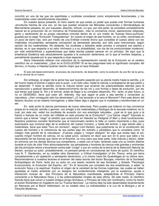 Doctrina Secreta IV Helena Petronila Blavatski 
convirtió en una de las que los espiritistas y ocultistas consideran como simplemente fenomenales, y los 
materialistas creen científicamente imposibles. 
En nuestra época presente, el mero aserto de que exista un poder que pueda criar formas humanas 
-envolturas hechas de una vez, en las que puedan encarnar las Mónadas conscientes o Nirmânakâyas de 
Manvántaras pasados- es, por supuesto, absurdo, ridículo. Lo que, por otra parte, se considera completamente 
natural es la producción de un monstruo de Frankenstein, más la conciencia moral, aspiraciones religiosas, 
genio y sentimiento de su propia naturaleza inmortal dentro de sí- por medio de “fuerzas físico-químicas” 
guiadas por la ciega “Evolución Todopoderosa”. En cuanto al origen de ese hombre, no ex nihilo, cementado en 
un poco de barro rojo, sino por medio de una Entidad viviente divina que consolida el cuerpo astral con los 
materiales circunstantes; semejante concepción es demasiado absurda, aun sólo para mencionarla, según 
opinión de los materialistas. No obstante, los ocultistas y teósofos están prontos a comparar sus asertos y 
teorías, en lo que respecta a su valor intrínseco y a su probabilidad, con los de los evolucionistas modernos, 
por más anticientíficas y supersticiosas que estas teorías puedan parecer en un principio. De aquí que la 
enseñanza Esotérica sea absolutamente opuesta a la evolución darwiniana, en lo que al hombre respecta, y 
parcialmente opuesta por lo que respecta a otras especies. 
Sería interesante obtener una vislumbre de la representación mental de la Evolución en el cerebro 
científico de un materialista. ¿Qué es la EVOLUCIÓN? Si se les preguntase todo el significado completo del 
término, ni Huxley ni Haeckel podrían decirlo mejor que lo hace Webster: 
El acto del desenvolvimiento; el proceso de crecimiento, de desarrollo; como la evolución de una flor de la yema, 
o de un animal de un huevo. 
Sin embargo, el origen de la yema hay que buscarlo pasando por su planta madre hasta la semilla, y el 
del huevo hasta el animal o pájaro que lo puso; o en todo caso, hasta la mácula o protoplasma de que partió y 
se desarrolló. Y tanto la semilla como la mácula tienen que encerrar las potencialidades latentes para la 
reproducción y gradual desarrollo, el desenvolvimiento de las mil y una formas o fases de evolución, por las 
que tienen que pasar la flor y el animal, antes de llegar a su completo desarrollo. Por tanto, el plan futuro, si 
no un DESIGNIO, tiene que estar allí. Además, hay que seguir la pista a esa semilla y comprobar su 
naturaleza. ¿Han conseguido esto los darwinistas? ¿O nos lanzarán a la cara el Monerón? Pero este átomo del 
Abismo Acuoso no es materia homogénea; y debe haber algo o alguien que lo modelase y transformase en un 
ser. 
En este punto la ciencia permanece de nuevo silenciosa. Pero puesto que todavía no hay conciencia 
propia en la mácula, semilla o germen, con arreglo a los materialistas y fisiólogos de la escuela moderna -en lo 
cual, por esta vez, están los ocultistas de acuerdo con sus enemigos naturales-, ¿qué es lo que guía a la 
fuerza o fuerzas de un modo tan infalible en este proceso de la Evolución? “¿La fuerza ciega?” Equivale lo 
mismo que a llamar “ciego” al cerebro que evolucionó en Haeckel su Pedigree of Man y otras lucubraciones. 
Nosotros podemos concebir fácilmente que al mencionado cerebro le falte un centro importante o dos; pues 
quienquiera que conozca algo de la anatomía del cuerpo humano, y hasta del animal, y siga siendo ateo y 
materialista, tiene que estar “loco sin remisión”, según Lord Herbert, que justamente ve en la constitución del 
cuerpo del hombre y la coherencia de sus partes algo tan extraño y paradójico que lo considera como “el 
milagro más grande de la naturaleza”. ¡Fuerzas ciegas y “ningún designio” en algo que exista bajo el sol, 
cuando ningún hombre de ciencia, en su cabal juicio, vacilaría en decir que aun en lo poco que sabe y ha 
descubierto de las fuerzas que obran en el Kosmos, ve muy claro que toda parte, toda mácula y átomo, están 
en armonía con los demás átomos sus compañeros, y estos con el todo, teniendo cada uno su misión distinta 
durante el ciclo de vida! Pero afortunadamente, los pensadores y hombres de ciencia más grandes y eminentes 
del día principian ahora a levantarse contra este “Linaje” y aun en contra de la teoría de la Selección Natural de 
Darwin, aunque su autor, probablemente, no pensará jamás en conclusiones tan fuera de quicio. El científico 
ruso N. T. Danilevsky, en su notable obra Darwinism, a Critical Investigation of the Theory, echa por tierra 
completamente y sin apelación a semejante darwinismo; y lo mismo hace De Quatrefages en su última obra. 
Recomendamos a nuestros lectores el examen del sabio escrito del doctor Bourges, miembro de la Sociedad 
Antropológica de París, leído por su autor en una sesión reciente de esa Sociedad, y titulado “Psicología 
Evolucionaria; la Evolución del Espíritu, etc.” En él reconcilia por completo las dos enseñanzas, a saber: la 
evolución física y la espiritual. Explica el origen de la variedad de las formas orgánicas -las cuales se hallan 
ajustadas al medio ambiente con un designio tan evidentemente inteligente- por la existencia, ayuda e 
interacción mutuas de dos Principios de la Naturaleza manifestada, adaptándose el Principio interno 
consciente a la Naturaleza física y a las potencialidades innatas de esta última. De este modo, el científico 
francés tiene que volver a nuestro antiguo amigo Archaeus, o Principio de Vida (sin nombrarlo), como ha hecho 
el doctor Richardson en Inglaterra con su “Fuerza Nerviosa”. La misma idea ha sido desarrollada recientemente 
en Alemania por el Barón Hellenbach, en su notable obra La individualidad a la Luz de la Biología y de la 
Filosofía Modernas. 
Instituto Cultural Quetzalcoatl 111 www.samaelgnosis.net 
 