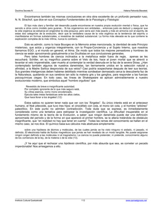 Doctrina Secreta IV Helena Petronila Blavatski 
Encontramos también las mismas conclusiones en otra obra excelente de un profundo pensador ruso, 
N. N. Strachof, que dice en sus Conceptos Fundamentales de la Psicología y Fisiología: 
El tipo más claro y familiar del desarrollo puede encontrarse en nuestra propia evolución mental o física, que ha 
servido a otros como modelo para guiarse... Si los organismos son entidades... entonces justo es deducir y asegurar que 
la vida orgánica se esfuerza en engendrar la vida psíquica; pero sería aún más exacto y más en armonía con el espíritu de 
estas dos categorías de la evolución, decir que la verdadera causa de la vida orgánica es la tendencia del espíritu a 
manifestarse en formas substanciales, a revestirse de realidad substancial. La forma más elevada es la que contiene la 
explicación completa de la más ínfima, nunca lo contrario. 
Esto es admitir, como lo hace Bourges en la Memoria antes mencionada, la identidad de este Principio 
misterioso, que actúa y organiza integralmente, con la Propia-Conciencia y el Sujeto Interno, que nosotros 
llamamos EGO, y el mundo en general, el Alma. De modo que todos los mejores pensadores y hombres de 
ciencia se están aproximando gradualmente a los Ocultistas en sus conclusiones generales. 
Pero tales hombres de ciencia inclinados a la metafísica están fuera de regla, apenas se les 
escuchará. Schiller, en su magnífico poema sobre el Velo de Isis, hace al joven mortal que se atrevió a 
levantar el velo impenetrable, caer muerto al contemplar la verdad desnuda en la faz de la severa Diosa. ¿Han 
contemplado también algunos de nuestros darwinistas, tan tiernamente unidos en la selección natural y 
afinidad, a la Madre Saítica desprovista de sus velos? Casi podría sospecharse después de leer sus teorías. 
Sus grandes inteligencias deben haberse debilitado mientras sondeaban demasiado cerca la descubierta faz de 
la Naturaleza, quedando en sus cerebros tan sólo la materia gris y los ganglios, para responder a las fuerzas 
psicoquímicas ciegas. En todo caso, las líneas de Shakespeare se aplican admirablemente a nuestro 
evolucionista moderno, que simboliza aquel “hombre orgulloso” que 
Revestido de breve e insignificante autoridad; 
Por completo ignorante de lo que más seguro está, 
Su vítrea esencia, como mono encolerizado, 
Ejecuta tales tretas fantásticas ante los altos cielos, 
Que hace llorar a los ángeles! (12) 
Estos sabios no quieren tener nada que ver con los “Ángeles”. Su único interés está en el antecesor 
humano, el Noé pitecoide, que tuvo tres hijos: el cinocéfalo con cola, el mono sin cola, y el hombre “arbóreo” 
paleolítico. En este punto no admiten contradicción. Toda duda que se exprese, es inmediatamente 
considerada como una tentativa para estropear la investigación científica. La dificultad insuperable en el 
fundamento mismo de la teoría de la Evolución, a saber: que ningún darwinista puede dar una definición 
aproximada del período y de la forma en que apareció el primer hombre, se la allana tratándola de obstáculo 
insignificante, que “en realidad no hay que tener en cuenta”. Todas las ramas del conocimiento se hallan en el 
mismo caso, se nos dice. El químico basa sus cálculos más abstrusos simplemente: 
sobre una hipótesis de átomos y moléculas, de las cuales jamás se ha visto ninguno ni aislado, ni pesado, ni 
definido. El electricista habla de fluidos magnéticos que jamás se han revelado de un modo tangible. No puede asignarse 
ningún origen definido a las moléculas ni al magnetismo. La ciencia no puede pretender, ni pretende, conocimiento alguno 
de los comienzos de la ley, de la materia o de la vida (13). 
¡Y he aquí que el rechazar una hipótesis científica, por más absurda que sea, es cometer un pecado 
imperdonable! Nos arriesgamos a ello. 
Instituto Cultural Quetzalcoatl 112 www.samaelgnosis.net 
 