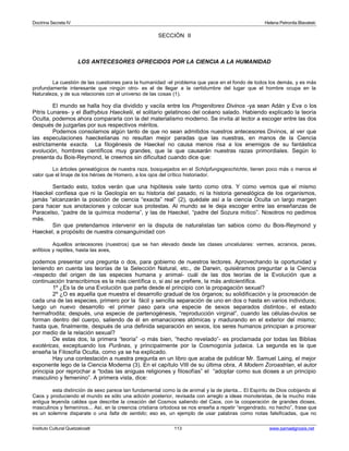 Doctrina Secreta IV Helena Petronila Blavatski 
SECCIÓN II 
LOS ANTECESORES OFRECIDOS POR LA CIENCIA A LA HUMANIDAD 
La cuestión de las cuestiones para la humanidad -el problema que yace en el fondo de todos los demás, y es más 
profundamente interesante que ningún otro- es el de llegar a la certidumbre del lugar que el hombre ocupa en la 
Naturaleza, y de sus relaciones con el universo de las cosas (1). 
El mundo se halla hoy día dividido y vacila entre los Progenitores Divinos -ya sean Adán y Eva o los 
Pitris Lunares- y el Bathybius Haeckelii, el solitario gelatinoso del océano salado. Habiendo explicado la teoría 
Oculta, podemos ahora compararla con la del materialismo moderno. Se invita al lector a escoger entre las dos 
después de juzgarlas por sus respectivos méritos. 
Podemos consolarnos algún tanto de que no sean admitidos nuestros antecesores Divinos, al ver que 
las especulaciones haeckelianas no resultan mejor paradas que las nuestras, en manos de la Ciencia 
estrictamente exacta. La filogénesis de Haeckel no causa menos risa a los enemigos de su fantástica 
evolución, hombres científicos muy grandes, que la que causarán nuestras razas primordiales. Según lo 
presenta du Bois-Reymond, le creemos sin dificultad cuando dice que: 
Lo árboles genealógicos de nuestra raza, bosquejados en el Schöpfungsgeschichte, tienen poco más o menos el 
valor que el linaje de los héroes de Homero, a los ojos del crítico historiador. 
Sentado esto, todos verán que una hipótesis vale tanto como otra. Y como vemos que el mismo 
Haeckel confiesa que ni la Geología en su historia del pasado, ni la historia genealógica de los organismos, 
jamás “alcanzarán la posición de ciencia “exacta” real” (2), quédale así a la ciencia Oculta un largo margen 
para hacer sus anotaciones y colocar sus protestas. Al mundo se le deja escoger entre las enseñanzas de 
Paracelso, “padre de la química moderna”, y las de Haeckel, “padre del Sozura mítico”. Nosotros no pedimos 
más. 
Sin que pretendamos intervenir en la disputa de naturalistas tan sabios como du Bois-Reymond y 
Haeckel, a propósito de nuestra consanguinidad con 
Aquellos antecesores (nuestros) que se han elevado desde las clases unicelulares: vermes, acranios, peces, 
anfibios y reptiles, hasta las aves, 
podemos presentar una pregunta o dos, para gobierno de nuestros lectores. Aprovechando la oportunidad y 
teniendo en cuenta las teorías de la Selección Natural, etc., de Darwin, quisiéramos preguntar a la Ciencia 
-respecto del origen de las especies humana y animal- cuál de las dos teorías de la Evolución que a 
continuación transcribimos es la más científica o, si así se prefiere, la más anticientífica. 
1º ¿Es la de una Evolución que parte desde el principio con la propagación sexual? 
2º ¿O es aquella que muestra el desarrollo gradual de los órganos; su solidificación y la procreación de 
cada una de las especies, primero por la fácil y sencilla separación de uno en dos o hasta en varios individuos; 
luego un nuevo desarrollo -el primer paso para una especie de sexos separados distintos-, el estado 
hermafrodita; después, una especie de partenogénesis, “reproducción virginal”, cuando las células-óvulos se 
forman dentro del cuerpo, saliendo de él en emanaciones atómicas y madurando en el exterior del mismo; 
hasta que, finalmente, después de una definida separación en sexos, los seres humanos principian a procrear 
por medio de la relación sexual? 
De estas dos, la primera “teoría” -o más bien, “hecho revelado”- es proclamada por todas las Biblias 
exotéricas, exceptuando los Purânas, y principalmente por la Cosmogonía judaica. La segunda es la que 
enseña la Filosofía Oculta, como ya se ha explicado. 
Hay una contestación a nuestra pregunta en un libro que acaba de publicar Mr. Samuel Laing, el mejor 
exponente lego de la Ciencia Moderna (3). En el capítulo VIII de su última obra, A Modern Zoroastrian, el autor 
principia por reprochar a “todas las aniguas religiones y filosofías” el “adoptar como sus dioses a un principio 
masculino y femenino”. A primera vista, dice: 
esta distinción de sexo parece tan fundamental como la de animal y la de planta... El Espíritu de Dios cobijando al 
Caos y produciendo el mundo es sólo una adición posterior, revisada con arreglo a ideas monoteístas, de la mucho más 
antigua leyenda caldea que describe la creación del Cosmos saliendo del Caos, con la cooperación de grandes dioses, 
masculinos y femeninos... Así, en la creencia cristiana ortodoxa se nos enseña a repetir “engendrado, no hecho”, frase que 
es un solemne disparate o una falta de sentido; eso es, un ejemplo de usar palabras como notas falsificadas, que no 
Instituto Cultural Quetzalcoatl 113 www.samaelgnosis.net 
 