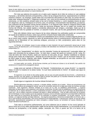 Doctrina Secreta IV Helena Petronila Blavatski 
tienen el valor efectivo de una idea tras de sí. Pues “engendrado” es un término bien definido que implica la conjunción de 
dos sexos opuestos para producir un nuevo individuo (4). 
Por más que estemos de acuerdo con el sabio autor respecto de la falta de cordura en usar palabras 
impropias, y del terrible elemento antropomórfico y fálico de las antiguas Escrituras -especialmente en la Biblia 
ortodoxa cristiana-, sin embargo, puede haber dos circunstancias atenuantes en este caso. En primer término, 
todas esas “antiguas filosofías” y “religiones modernas”, son, como se ha mostrado ya suficientemente en estos 
volúmenes, un velo exotérico echado sobre la faz de la Verdad Esotérica; y, como resultado directo de esto, 
son alegóricas, esto es, mitológicas en la forma; pero, sin embargo, inmensamente más filosóficas, en esencia, 
que cualquiera de las llamadas nuevas teorías científicas. Y en segundo lugar, desde la Teogonía Órfica hasta 
el último arreglo del Pentateuco por Ezra, todas las escrituras antiguas, que en su origen han tomado sus 
hechos del Oriente, han estado sujetas a constantes alteraciones por amigos y enemigos, hasta que de la 
versión original sólo ha quedado el nombre, un cascarón muerto, del cual ha sido gradualmente eliminado el 
espíritu. 
Esto sólo debiera indicar que ninguna de las obras religiosas hoy publicadas puede ser comprendida 
sin ayuda de la Sabiduría Arcaica, sobre cuyo primitivo cimiento fueron todas ellas construidas. 
Pero volvamos a la contestación directa que esperábamos de la Ciencia a nuestra pregunta directa. La 
da el mismo autor cuando, siguiendo su serie de pensamientos sobre la euhemerización anticientífica de los 
poderes de la Naturaleza en las creencias antiguas, pronuncia un fallo condenatorio sobre ellas en los 
siguientes términos: 
La Ciencia, sin embargo, causa no poco estrago en esta impresión de que la generación sexual sea el modo 
original y único de reproducción; y el microscopio y el bisturí del naturalista nos introducen en nuevos mundos de vida no 
sospechados (?). 
Tan poco “sospechados”, en efecto, que los originales “modos de reproducción” a-sexuales deben de 
haber sido conocidos de los antiguos indos, en todo caso; a pesar del aserto en contrarío de Mr. Laing. En 
vista del dicho del Vishnu Purâna, citado por nosotros en otra parte, de que Daksha “estableció la relación 
sexual como medio de multiplicación”, después de una serie de otros “modos”, que se enumeran todos allí (5), 
es difícil negar el hecho. Además, este aserto, téngase entendido, se encuentra en una obra exotérica. En 
seguida, Mr. Laing continúa diciéndonos que: 
La mayor parte, con mucho, de las formas vivientes, por lo menos en número si no en tamaño, han venido a la 
existencia sin la ayuda de la propagación sexual. 
Luego pone por ejemplo el Moneron de Haeckel, “multiplicándose por propia división”. La siguiente 
etapa, el autor la muestra en la célula núcleo, “la cual hace exactamente lo mismo”. El estado que sigue es 
aquel en que 
El organismo no se divide en dos partes iguales, sino en que una parte pequeña de él se hincha... y finalmente se 
separa, principia una vida aparte y se desarrolla hasta el tamaño del padre por su facultad inherente de fabricar nuevo 
protoplasma de los materiales inorgánicos que le rodean (6). 
A esto sigue un organismo de muchas células formado por 
Retoños-gérmenes reducidos a esporos, o simples células, emitidos por el padre... Ahora nos encontramos a la 
entrada de ese sistema de propagación sexual, que se ha convertido (ahora) en la regla para todas las familias animales 
superiores... Este organismo, teniendo ventajas en la lucha por la vida, se estableció perennemente... y órganos 
especiales se desarrollaron para adaptarse a las distintas condiciones. De este modo se establecería a la larga firmemente 
la distinción de un órgano femenino u ovario conteniendo el huevo o célula primitiva de la cual había de desarrollarse el 
nuevo ser, y de un órgano masculino proveedor del esporo o célula fertilizadora... Esto se halla confirmado por el estudio 
de la embriología, la cual muestra que en las especies humanas y de los animales superiores no se desarrolla la diferencia 
de sexo hasta que el crecimiento del embrión no ha verificado un progreso considerable... En la gran mayoría de las 
plantas, y en algunas familias animales inferiores... los órganos masculinos y femeninos se desarrollan en el mismo ser, y 
son lo que se llaman hermafroditas. Otra forma transitoria es la Partenogénesis, o reproducción virginal, en que las células 
gérmenes, aparentemente semejantes por todos conceptos a células huevos, se convierten en nuevos individuos, sin 
ningún elemento fructificador (7). 
Todo esto lo conocemos perfectamente, así como sabemos que lo anterior no fue nunca aplicado al 
genus homo por el muy sabio popularizador inglés de las teorías Huxley-Haeckelianas. Lo circunscribe él a las 
máculas de protoplasma, a las plantas, abejas, caracoles, etc. Pero si quiere ser fiel a la teoría de la 
Instituto Cultural Quetzalcoatl 114 www.samaelgnosis.net 
 