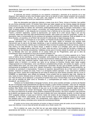 Doctrina Secreta IV Helena Petronila Blavatski 
descendencia, tiene que serlo igualmente a la ontogénesis, en la cual la ley fundamental biogenésica, se nos 
dice, es como sigue: 
El desarrollo del embrión (ontogenia) es una repetición condensada y abreviada de la evolución de la raza 
(filogenia). Esta repetición es tanto más completa cuanto más se ha retenido el orden original verdadero de la evolución 
(palingénesis) por herencia continua. Por otra parte, esta repetición es menos completa cuantos más desarrollos 
adulterados (cenogénesis) haya tenido por adaptaciones variadas (8). 
Esto nos demuestra que todas las criaturas y cosas vivas de la Tierra, incluso el hombre, han partido 
de una forma primordial común. El hombre físico tiene que haber pasado por las mismas etapas del proceso 
evolucionario en sus diversos modos de procreación, que otros animales han pasado; debe haberse dividido; 
luego, el hermafrodita ha debido dar nacimiento partenogenéticamente (bajo el principio inmaculado) a sus 
hijos; el estado siguiente sería el ovíparo - al principio “sin ningún elemento fructificador”; luego, “con la ayuda 
del esporo fertilizante”; y sólo después de la evolución final y definida de los dos sexos, se ha convertido en 
“macho y hembra” separados, cuando la reproducción, por medio de la unión sexual, llegó a ser una ley 
universal. Hasta aquí todo esto está científicamente probado. Sólo queda una cosa por comprobar, a saber: la 
descripción clara y comprensible de los procesos de semejante reproducción presexual. Ésta se detalla en los 
libros Ocultos; y la escritora, en la Parte I del volumen III, trató de dar un ligero bosquejo de ella. 
O bien es esto, o el hombre es un ser aparte. La Filosofía Oculta puede considerarlo así, a causa de su 
definida naturaleza dual. La Ciencia no puede hacer otro tanto, desde el momento que rechaza toda 
intervención que no sea la de las leyes mecánicas, y que no admite principio alguno fuera de la Materia. La 
primera, la Ciencia Arcaica, admite que la constitución física humana ha pasado por todas las formas, desde la 
más ínfima a la más elevada, su forma actual, o desde lo simple a lo complejo, para usar los términos 
aceptados. Pero sostiene que en este Ciclo, el Cuarto, toda vez que la forma pasó por los tipos y modelos de 
la Naturaleza de las Rondas precedentes, hallábase pronta para el hombre desde el principio de esta Ronda 
(9). La Mónada sólo tuvo que penetrar en el cuerpo Astral de los Progenitores, para que la obra de 
consolidación física principiase en torno de la sombra prototipo (10). 
¿Qué diría a esto la ciencia? Contestaría, por supuesto, que como el hombre apareció en la Tierra 
como el último de los mamíferos, no tuvo necesidad, como tampoco los mamíferos, de pasar por las etapas 
primitivas de procreación antes descritas. Su modo de procreación estaba ya establecido en la Tierra cuando él 
apareció. En este caso, podemos replicar: Hasta ahora no se ha encontrado ni la señal más remota de un 
eslabón entre el hombre y el animal; por tanto (si se rechaza la Doctrina Oculta) debe haber surgido 
milagrosamente en la Naturaleza, como una Minerva completamente armada, del cerebro de Júpiter; y en tal 
caso la Biblia tiene razón, así como otras “revelaciones” nacionales. De aquí que el desdén científico, que tan 
profusamente ha prodigado el autor de A. Modern Zoroastrian, a las antiguas filosofías y credos exotéricos, se 
convierta en prematuro e improcedente. Tampoco el repentino descubrimiento de un fósil como el “eslabón 
perdido” mejoraría el estado de cosas. Pues ni un semejante solitario ejemplar, ni las inducciones científicas 
acerca del mismo, podría dar la seguridad de que fuese la reliquia por tanto tiempo buscada, esto es, la de un 
HOMBRE no desarrollado, pero dotado de lenguaje. Como prueba final se requeriría algo más. Además de 
esto, hasta el mismo Génesis toma al hombre, su Adán de barro, solamente donde la Doctrina Secreta deja a 
sus “Hijos de Dios y de la Sabiduría” y encuentra al hombre físico de la Tercera Raza. Eva no es “engendrada”, 
sino que es extraída de Adán como la “Amoeba A”, y contrayéndose por medio y hendiéndose, forma la 
Amoeba B - por división (11). 
Tampoco se ha desarrollado el lenguaje humano, de los varios sonidos animales. La teoría de Haeckel 
de que “el lenguaje surgió gradualmente de algunos simples y rudos sonidos animales”, visto que tal “lenguaje 
aún permanece entre unas pocas razas del rango más ínfimo” (12), es por completo incorrecto, según arguye el 
profesor Max Müller entre otros. Sostiene él que aún no se ha dado explicación plausible alguna de cómo 
vinieron a la existencia las “raíces” del lenguaje. Para el lenguaje humano se requiere un cerebro humano. Y 
las cifras que relacionan el tamaño de los cerebros respectivos del hombre y del mono muestran cuán profundo 
es el abismo que separa a los dos . Vogt dice que el cerebro del mono más grande, el gorila, no mide más que 
30’51 pulgadas cúbicas; al paso que el término medio del cerebro de los indígenas australianos de cabeza 
achatada -la más inferior, actualmente, de las razas humanas- llega a 99’35 pulgadas cúbicas! Los números 
son testigos rudos, y no saben mentir. Por consiguiente, como observó con verdad el doctor F. Pfaff, cuyas 
premisas son tan sanas y correctas como necias sus conclusiones bíblicas: 
El cerebro de los monos más parecidos al hombre no llega a la tercera parte del cerebro de los hombres de las 
razas más inferiores: no es la mitad del tamaño del cerebro de un recién nacido (13). 
Por lo anterior es, pues, muy fácil de ver que para probar las teorías Huxley-Haeckelianas de la 
ascendencia del hombre, no es uno, sino un gran número de “eslabones perdidos” -una verdadera escala de 
Instituto Cultural Quetzalcoatl 115 www.samaelgnosis.net 
 