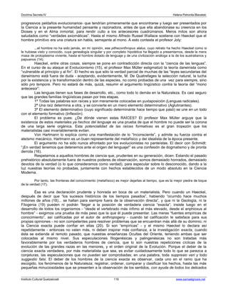 Doctrina Secreta IV Helena Petronila Blavatski 
progresivos peldaños evolucionarios- que tendrían primeramente que encontrarse y luego ser presentados por 
la Ciencia a la presente humanidad pensante y razonadora, antes de que ella abandonase su creencia en los 
Dioses y en el Alma inmortal, para rendir culto a los antecesores cuadrúmanos. Meros mitos son ahora 
saludados como “verdades axiomáticas”. Hasta el mismo Alfredo Russel Wallace sostiene con Haeckel que el 
hombre primitivo era una criatura sin habla, semejante al mono. A esto contesta el profesor Joly: 
...el hombre no ha sido jamás, en mi opinión, ese pitheconthropus alalus, cuyo retrato ha hecho Haeckel como si 
le hubiese visto y conocido, cuya genealogía singular y por completo hipotética ha llegado a presentarnos, desde la mera 
masa de protoplasma viviente, hasta el hombre dotado de lenguaje y de una civilización análoga a la de los australianos y 
papuanos (14). 
Haeckel, entre otras cosas, siempre se pone en contradicción directa con la “ciencia de las lenguas”. 
En el curso de su ataque al Evolucionismo (15), el profesor Max Müller estigmatizó la teoría darwinista como 
“vulnerable al principio y al fin”. El hecho es que sólo la verdad parcial de muchas de las “leyes secundarias del 
darwinismo está fuera de duda - aceptando, evidentemente, M. De Quatrefages la selección natural, la lucha 
por la existencia y la transformación dentro de las especies, no como probadas de una vez para siempre, sino 
sólo pro tempore. Pero no estará de más, quizá, resumir el argumento lingüístico contra la teoría del “mono 
antecesor”: 
Las lenguas tienen sus fases de desarrollo, etc., como todo lo demás en la Naturaleza. Es casi seguro 
que las grandes familias lingüísticas pasan por tres etapas. 
1ª Todas las palabras son raíces y son meramente colocadas en yuxtaposición (Lenguas radicales). 
2ª Una raíz determina a otra, y se convierte en un mero elemento determinativo (Aglutinantes). 
3ª El elemento determinativo (cuyo significado determinante hace tiempo que pasó) se une en un todo 
con el elemento formativo (Inflexión). 
El problema es pues: ¿De dónde vienen estas RAÍCES? El profesor Max Müller arguye que la 
existencia de estos materiales ya hechos del lenguaje es una prueba de que el hombre no puede ser la corona 
de una larga serie orgánica. Esta potencialidad de las raíces formativas es el gran tropezón que los 
materialistas casi invariablemente evitan. 
Von Hartmann lo explica como una manifestación de lo “Inconsciente”, y admite su fuerza contra el 
ateísmo mecánico. Hartmann es un buen representante del metafísico y del idealista de la época presente. 
El argumento no ha sido nunca afrontado por los evolucionistas no panteístas. El decir con Schmidt: 
“¡En verdad tenemos que detenernos ante el origen del lenguaje!” es una confesión de dogmatismo y de pronta 
derrota (16). 
Respetamos a aquellos hombres de ciencia que, prudentes en su generación, dicen: Estando el pasado 
prehistórico absolutamente fuera de nuestros poderes de observación, somos demasiado honrados, demasiado 
devotos de la verdad (o lo que consideramos como verdad), para especular sobre lo desconocido, dando a la 
luz nuestras teorías no probadas, juntamente con hechos establecidos de un modo absoluto en la Ciencia 
Moderna. 
Por tanto, las fronteras del conocimiento (metafísico) es mejor dejarlas al tiempo, que es la mejor piedra de toque 
de la verdad (17). 
Ésa es una declaración prudente y honrada en boca de un materialista. Pero cuando un Haeckel, 
después de decir que “los sucesos históricos de los tiempos pasados”, habiendo “ocurrido hace muchos 
millones de años (18)... se hallan para siempre fuera de la observación directa”, y que ni la Geología, ni la 
Filogenia (19) pueden ni podrán “llegar a la posición de verdadera ciencia “exacta”; insiste luego en el 
desarrollo de todos los organismos - “desde el vertebrado más ínfimo al más elevado, desde el anphioxus al 
hombre” - exigimos una prueba de más peso que la que él puede presentar. Las meras “fuentes empíricas de 
conocimiento”, así calificadas por el autor de anthropogeny - cuando tal calificación le satisface para sus 
propias opiniones - no son competentes para resolver problemas que se encuentran más allá de su dominio; ni 
la Ciencia exacta puede confiar en ellas (20). Si son “empíricas” - y el mismo Haeckel lo declara así 
repetidamente - entonces no valen más, ni deben inspirar más confianza, a la investigación exacta, cuando 
ésta se extiende al remoto pasado, que nuestras enseñanzas Ocultas del Oriente, teniendo ambas que ser 
colocadas al mismo nivel. Sus especulaciones filogenésicas y palingenésicas no son tratadas más 
favorablemente por los verdaderos hombres de ciencia, que lo son nuestras repeticiones cíclicas de la 
evolución de las grandes razas en las menores, y el orden original de la Evolución. Porque el deber de la 
ciencia exacta verdadera, por más materialista que sea, es evitar cuidadosamente todo lo que se parezca a 
conjeturas, las especulaciones que no puedan ser comprobadas; en una palabra, toda suppresio veri y todo 
suggestio falsi. El deber de los hombres de la ciencia exacta es observar, cada uno en el ramo que ha 
escogido, los fenómenos de la Naturaleza; registrar, ordenar, comparar y clasificar los hechos, hasta las más 
pequeñas minuciosidades que se presenten a la observación de los sentidos, con ayuda de todos los delicados 
Instituto Cultural Quetzalcoatl 116 www.samaelgnosis.net 
 