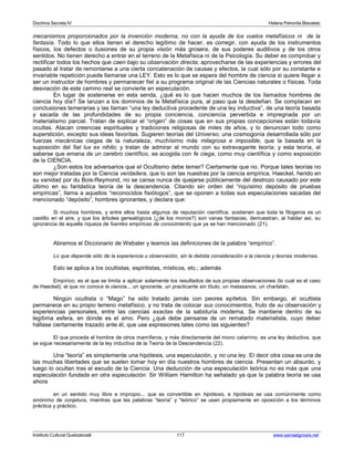 Doctrina Secreta IV Helena Petronila Blavatski 
mecanismos proporcionados por la invención moderna, no con la ayuda de los vuelos metafísicos ni de la 
fantasía. Todo lo que ellos tienen el derecho legítimo de hacer, es corregir, con ayuda de los instrumentos 
físicos, los defectos o ilusiones de su propia visión más grosera, de sus poderes auditivos y de los otros 
sentidos. No tienen derecho a entrar en el terreno de la Metafísica ni de la Psicología. Su deber es comprobar y 
rectificar todos los hechos que caen bajo su observación directa; aprovecharse de las experiencias y errores del 
pasado al tratar de remontarse a una cierta concatenación de causas y efectos, la cual sólo por su constante e 
invariable repetición puede llamarse una LEY. Esto es lo que se espera del hombre de ciencia si quiere llegar a 
ser un instructor de hombres y permanecer fiel a su programa original de las Ciencias naturales o físicas. Toda 
desviación de este camino real se convierte en especulación. 
En lugar de sostenerse en esta senda, ¿qué es lo que hacen muchos de los llamados hombres de 
ciencia hoy día? Se lanzan a los dominios de la Metafísica pura, al paso que la desdeñan. Se complacen en 
conclusiones temerarias y las llaman “una ley deductiva procedente de una ley inductiva”, de una teoría basada 
y sacada de las profundidades de su propia conciencia, conciencia pervertida e impregnada por un 
materialismo parcial. Tratan de explicar el “origen” de cosas que en sus propias concepciones están todavía 
ocultas. Atacan creencias espirituales y tradiciones religiosas de miles de años, y lo denuncian todo como 
superstición, excepto sus ideas favoritas. Sugieren teorías del Universo; una cosmogonía desarrollada sólo por 
fuerzas mecánicas ciegas de la naturaleza, muchísimo más milagrosa e imposible, que la basada en la 
suposición del fiat lux ex nihilo; y tratan de admirar al mundo con su extravagante teoría; y esta teoría, al 
saberse que emana de un cerebro científico, es acogida con fe ciega, como muy científica y como exposición 
de la CIENCIA. 
¿Son estos los adversarios que el Ocultismo debe temer? Ciertamente que no. Porque tales teorías no 
son mejor tratadas por la Ciencia verdadera, que lo son las nuestras por la ciencia empírica. Haeckel, herido en 
su vanidad por du Bois-Reymond, no se cansa nunca de quejarse públicamente del destrozo causado por este 
último en su fantástica teoría de la descendencia. Citando sin orden del “riquísimo depósito de pruebas 
empíricas”, llama a aquellos “reconocidos fisiólogos”, que se oponen a todas sus especulaciones sacadas del 
mencionado “depósito”, hombres ignorantes, y declara que: 
Si muchos hombres, y entre ellos hasta algunos de reputación científica, sostienen que toda la filogenia es un 
castillo en el aire, y que los árboles genealógicos (¿de los monos?) son vanas fantasías, demuestran, al hablar así, su 
ignorancia de aquella riqueza de fuentes empíricas de conocimiento que ya se han mencionado (21). 
Abramos el Diccionario de Webster y leamos las definiciones de la palabra “empírico”. 
Lo que depende sólo de la experiencia u observación, sin la debida consideración a la ciencia y teorías modernas. 
Esto se aplica a los ocultistas, espiritistas, místicos, etc.; además 
Empírico; es el que se limita a aplicar solamente los resultados de sus propias observaciones (lo cual es el caso 
de Haeckel); el que no conoce la ciencia... un ignorante, un practicante sin título; un matasanos; un charlatán. 
Ningún ocultista o “Mago” ha sido tratado jamás con peores epítetos. Sin embargo, el ocultista 
permanece en su propio terreno metafísico, y no trata de colocar sus conocimientos, fruto de su observación y 
experiencias personales, entre las ciencias exactas de la sabiduría moderna. Se mantiene dentro de su 
legítima esfera, en donde es el amo. Pero ¿qué debe pensarse de un rematado materialista, cuyo deber 
hállase ciertamente trazado ante él, que use expresiones tales como las siguientes? 
El que proceda el hombre de otros mamíferos, y más directamente del mono catarrino, es una ley deductiva, que 
se sigue necesariamente de la ley inductiva de la Teoría de la Descendencia (22). 
Una “teoría” es simplemente una hipótesis, una especulación, y no una ley. El decir otra cosa es una de 
las muchas libertades que se suelen tomar hoy en día nuestros hombres de ciencia. Presentan un absurdo, y 
luego lo ocultan tras el escudo de la Ciencia. Una deducción de una especulación teórica no es más que una 
especulación fundada en otra especulación. Sir William Hamilton ha señalado ya que la palabra teoría se usa 
ahora 
en un sentido muy libre e impropio... que es convertible en hipótesis, e hipótesis se usa comúnmente como 
sinónimo de conjetura, mientras que las palabras “teoría” y “teórico” se usan propiamente en oposición a los términos 
práctica y práctico. 
Instituto Cultural Quetzalcoatl 117 www.samaelgnosis.net 
 