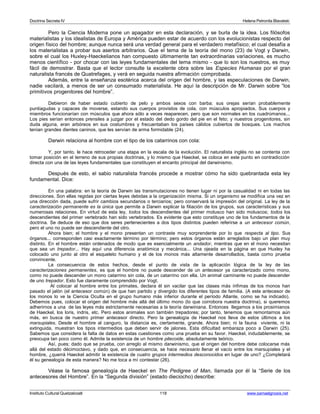 Doctrina Secreta IV Helena Petronila Blavatski 
Pero la Ciencia Moderna pone un apagador en esta declaración, y se burla de la idea. Los filósofos 
materialistas y los idealistas de Europa y América pueden estar de acuerdo con los evolucionistas respecto del 
origen físico del hombre; aunque nunca será una verdad general para el verdadero metafísico; el cual desafía a 
los materialistas a probar sus asertos arbitrarios. Que el tema de la teoría del mono (23) de Vogt y Darwin, 
sobre el cual los Huxley-Haeckelianos han compuesto últimamente tan extraordinarias variaciones, es mucho 
menos científico - por chocar con las leyes fundamentales del tema mismo - que lo son los nuestros, es muy 
fácil de demostrar. Basta que el lector consulte la excelente obra sobre las Especies Humanas por el gran 
naturalista francés de Quatrefages, y verá en seguida nuestra afirmación comprobada. 
Además, entre la enseñanza esotérica acerca del origen del hombre, y las especulaciones de Darwin, 
nadie vacilará, a menos de ser un consumado materialista. He aquí la descripción de Mr. Darwin sobre “los 
primitivos progenitores del hombre”. 
Debieron de haber estado cubierto de pelo y ambos sexos con barba; sus orejas serían probablemente 
puntiagudas y capaces de moverse, estando sus cuerpos provistos de cola, con músculos apropiados. Sus cuerpos y 
miembros funcionarían con músculos que ahora sólo a veces reaparecen, pero que son normales en los cuadrúmanos... 
Los pies serían entonces prensiles a juzgar por el estado del dedo gordo del pie en el feto; y nuestros progenitores, sin 
duda alguna, eran arbóreos en sus costumbres y frecuentaban los países cálidos cubiertos de bosques. Los machos 
tenían grandes dientes caninos, que les servían de arma formidable (24). 
Darwin relaciona al hombre con el tipo de los catarrinos con cola: 
Y, por tanto, le hace retroceder una etapa en la escala de la evolución. El naturalista inglés no se contenta con 
tomar posición en el terreno de sus propias doctrinas, y lo mismo que Haeckel, se coloca en este punto en contradicción 
directa con una de las leyes fundamentales que constituyen el encanto principal del darwinismo. 
Después de esto, el sabio naturalista francés procede a mostrar cómo ha sido quebrantada esta ley 
fundamental. Dice: 
En una palabra: en la teoría de Darwin las transmutaciones no tienen lugar ni por la casualidad ni en todas las 
direcciones. Son ellas regidas por ciertas leyes debidas a la organización misma. Si un organismo se modifica una vez en 
una dirección dada, puede sufrir cambios secundarios o terciarios; pero conservará la impresión del original. La ley de la 
caracterización permanente es la única que permite a Darwin explicar la filiación de los grupos, sus características y sus 
numerosas relaciones. En virtud de esta ley, todos los descendientes del primer molusco han sido moluscos; todos los 
descendientes del primer vertebrado han sido vertebrados. Es evidente que esto constituye uno de los fundamentos de la 
doctrina. Se deduce de eso que dos seres pertenecientes a dos tipos distintos pueden referirse a un antecesor común, 
pero el uno no puede ser descendiente del otro. 
Ahora bien; el hombre y el mono presentan un contraste muy sorprendente por lo que respecta al tipo. Sus 
órganos... corresponden casi exactamente término por término; pero estos órganos están arreglados bajo un plan muy 
distinto. En el hombre están ordenados de modo que es esencialmente un andador, mientras que en el mono necesitan 
que sea un trepador... Hay aquí una diferencia anatómica y mecánica... Una ojeada en la página en que Huxley ha 
colocado uno junto al otro el esqueleto humano y el de los monos más altamente desarrollados, basta como prueba 
convincente. 
La consecuencia de estos hechos, desde el punto de vista de la aplicación lógica de la ley de las 
caracterizaciones permanentes, es que el hombre no puede descender de un antecesor ya caracterizado como mono, 
como no puede descender un mono catarrino sin cola, de un catarrino con ella. Un animal caminante no puede descender 
de uno trepador. Esto fue claramente comprendido por Vogt. 
Al colocar al hombre entre los primates, declara él sin vacilar que las clases más ínfimas de los monos han 
pasado el jalón (el antecesor común) de que han partido y divergido los diferentes tipos de familia. (A este antecesor de 
los monos lo ve la Ciencia Oculta en el grupo humano más inferior durante el período Atlante, como se ha indicado). 
Debemos pues, colocar el origen del hombre más allá del último mono (lo que corrobora nuestra doctrina), si queremos 
adherirnos a una de las leyes más estrictamente necesarias a la teoría darwiniana. Entonces llegamos a los prosimianos 
de Haeckel, los loris, indris, etc. Pero estos animales son también trepadores; por tanto, tenemos que remontarnos aún 
más, en busca de nuestro primer antecesor directo. Pero la genealogía de Haeckel nos lleva de estos últimos a los 
marsupiales. Desde el hombre al canguro, la distancia es, ciertamente, grande. Ahora bien; ni la fauna viviente, ni la 
extinguida, muestran los tipos intermedios que deben servir de jalones. Esta dificultad embaraza poco a Darwin (25). 
Sabemos que considera la falta de datos en estas cuestiones como una prueba en su favor. Haeckel, indudablemente, se 
preocupa tan poco como él. Admite la existencia de un hombre pitecoide, absolutamente teórico. 
Así, pues; dado que se prueba, con arreglo al mismo darwinismo, que el origen del hombre debe colocarse más 
allá del estado décimoctavo, y dado que, en consecuencia, se hace necesario llenar el vacío entre los marsupiales y el 
hombre, ¿querrá Haeckel admitir la existencia de cuatro grupos intermedios desconocidos en lugar de uno? ¿Completará 
él su genealogía de esta manera? No me toca a mí contestar (26). 
Véase la famosa genealogía de Haeckel en The Pedigree of Man, llamada por él la “Serie de los 
antecesores del Hombre”. En la “Segunda división” (estado dieciocho) describe: 
Instituto Cultural Quetzalcoatl 118 www.samaelgnosis.net 
 