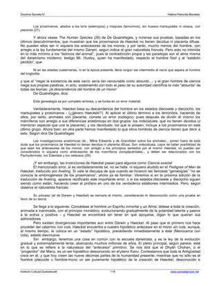 Doctrina Secreta IV Helena Petronila Blavatski 
Los prosimianos, aliados a los loris (estenopos) y maquies (lemurinos), sin huesos marsupiales ni cloaca, con 
placenta (27). 
Y ahora véase The Human Species (28) de De Quatrefages, y mírense sus pruebas, basadas en los 
últimos descubrimientos, que muestran que los prosimianos de Haeckel no tienen decidua ni placenta difusa. 
No pueden ellos ser ni siquiera los antecesores de los monos; y por tanto, mucho menos del hombre, con 
arreglo a la ley fundamental del mismo Darwin, según indica el gran naturalista francés. Pero esto no intimida 
en lo más mínimo a los “teóricos del animal”, pues la contradicción propia y las paradojas son el alma misma 
del darwinismo moderno. testigo Mr. Huxley, quien ha manifestado, respecto al hombre fósil y al “eslabón 
perdido”, que: 
Ni en las edades cuaternarias, ni en la época presente, llena ningún ser intermedio el vacío que separa al hombre 
del troglodita: 
y que el “negar la existencia de este vacío sería tan censurable como absurdo...; y el gran hombre de ciencia 
niega sus propias palabras, in actu, sosteniendo con todo el peso de su autoridad científica la más “absurda” de 
todas las teorías: ¡la descendencia del hombre de un mono! 
De Quatrefages, dice: 
Esta genealogía es por completo errónea, y se funda en un error material. 
Verdaderamente, Haeckel basa su descendencia del hombre en los estados diecisiete y dieciocho, los 
marsupiales y prosimianos - (¿género Haeckelii?). Al aplicar el último término a los lemúridos, haciendo de 
ellos, por tanto, animales con placenta, comete un error zoológico; pues después de dividir él mismo los 
mamíferos con arreglo a sus diferencias anatómicas en dos grupos: los indeciduata, que no tienen decidua (o 
membran especial que une la placenta), y los deciduata, los que la poseen, incluye a los prosimianos en este 
último grupo. Ahora bien; en otra parte hemos manifestado lo que otros hombres de ciencia tienen que decir a 
esto. Según dice De Quatrefages: 
Las investigaciones anatómicas de... Milne Edwards y de Grandidier sobre los animales... ponen fuera de toda 
duda que los prosimianos de Haeckel no tienen decidua ni placenta difusa. Son indeciduata. Lejos de haber posibilidad de 
que sean los antecesores de los monos, con arreglo a los principios sentados por el mismo Haeckel, no pueden ser 
considerados ni siquiera como antecesores de los mamíferos zonoplacentales... y deben ser relacionados con los 
Pachydermata, los Edentata y los cetáceos (29). 
¡Y sin embargo, las invenciones de Haeckel pasan para algunos como Ciencia exacta! 
El mencionado error, si es verdaderamente tal, no se halla ni siquiera aludido en el Pedigree of Man de 
Haeckel, traducido por Aveling. Si vale la disculpa de que cuando se hicieron las famosas “genalogías” “no se 
conocía la embriogénesis de los prosimianos”, ahora ya es familiar. Veremos si en la próxima edición de la 
traducción de Aveling. aparece rectificado este importante error, o si los estados diecisiete y dieciocho siguen 
siendo como están, haciendo creer al profano en uno de los verdaderos eslabones intermedios. Pero, según 
observa el naturalista francés: 
Su proceso (el de Darwin y Haeckel) es siempre el mismo, considerando lo desconocido como una prueba en 
favor de su teoría. 
Se llega a lo siguiente: Concédase al hombre un Espíritu inmortal y un Alma; dótese a toda la creación, 
animada e inanimada, con el principio monádico, evolucionando gradualmente de la polaridad latente y pasiva 
a la activa y positiva - y Haeckel se encontrará sin tener en qué apoyarse, digan lo que queiran sus 
admiradores. 
Pero existen divergencias importantes aun entre Darwin y Haeckel. Al paso que el primero nos hace 
proceder del catarrino con cola, Haeckel encuentra a nuestro hipotético antecesor en el mono sin cola, aunque, 
al mismo tiempo, le coloca en un “estado” hipotético, precediendo inmediatamente a éste (Menocerca con 
cola), estado diecinueve. 
Sin embargo, tenemos una cosa en común con la escuela darwinista, y es la ley de la evolución 
gradual y extremadamente lenta, abarcando muchos millones de años. El pleito principal, según parece, está 
en lo que se refiere a la naturaleza del “antecesor” primitivo. Se nos dirá que el Dhyân Chohan, o el 
“progenitor” del Manu, es un ser hipotético desconocido en el plano físico. Contestamos que toda la Antigüedad 
creía en él, y que hoy creen las nueve décimas partes de la humanidad presente; mientras que no sólo es el 
hombre pitecoide u hombre-mono un ser puramente hipotético de la creación de Haeckel, desconocido e 
Instituto Cultural Quetzalcoatl 119 www.samaelgnosis.net 
 