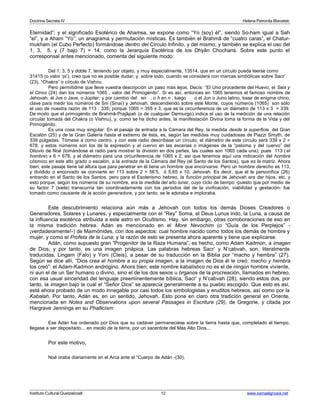 Doctrina Secreta IV Helena Petronila Blavatski 
Eternidad”; y el significado Esotérico de Ahamsa, se expone como “Yo (soy) él”, siendo So-ham igual a Sah 
“el”, y a Aham “Yo”; un anagrama y permutación místicas. Es también el Brahmâ de “cuatro caras”, el Chatur-mukham 
(el Cubo Perfecto) formándose dentro del Círculo Infinito, y del mismo; y también se explica el uso del 
1, 3, 5, y (7 bajo 7) = 14, como la Jerarquía Esotérica de los Dhyân Chochans. Sobre este punto el 
corresponsal antes mencionado, comenta del siguiente modo: 
Del 1, 3, 5 y doble 7, teniendo por objeto, y muy especialmente, 13514, que en un círculo pueda leerse como 
31415 (o valor ‘pi’), creo que no es posible dudar; y, sobre todo, cuando se considera con marcas simbólicas sobre Sacr’ 
(23), “Chakra” o círculo de Vishnu. 
Pero permitidme que lleve vuestra descripción un paso más lejos. Decís: “El Uno procedente del Huevo, el Seis y 
el Cinco (24) dan los números 1065 , valor del Primogénito”. Si es así, entonces en 1065 tenemos el famoso nombre de 
Jehovah, el Jve o Jave, o Júpiter; y por cambio del en , o h en n , luego o el Jun o Juno latino, base de enigma chino, 
clave para medir los números de Sni (Sinaí) y Jehovah, descendiendo sobre este Monte, cuyos números (1065) son sólo 
el uso de nuestra razón de 113 : 335; porque 1065 = 355 x 3, que es la circunferencia de un diámetro de 113 x 3 = 339. 
De modo que el primogénito de Brahmâ-Prajâpati (o de cualquier Demiurgo) indica el uso de la medición de una relación 
circular tomada del Chakra (o Vishnu), y, como se ha dicho antes, la manifestación Divina toma la forma de la Vida y del 
Primogénito. 
Es una cosa muy singular: En el pasaje de entrada a la Cámara del Rey, la medida desde la superficie del Gran 
Escalón (25) y de la Gran Galería hasta el extremo de ésta, es, según las medidas muy cuidadosas de Piazzi Smyth, de 
339 pulgadas. Tómese a como centro, y con este radio descríbase un círculo; el diámetro de este círculo será 339 x 2 = 
678, y estos números son los de la expresión y el cuervo en las escenas o imágenes de la “paloma y del cuervo” del 
Diluvio de Noé (tomándose el radio para mostrar la división en dos partes, las cuales son 1065 cada una); pues 113 ( el 
hombre) x 6 = 678, y el diámetro para una circunferencia de 1065 x 2; así que tenemos aquí una indicación del hombre 
cósmico en este alto grado o escalón, a la entrada de la Cámara del Rey (el Santo de los Santos), que es la matriz. Ahora 
bien; este pasaje tiene tal altura que para penetrar en él tiene un hombre que encorvarse. Pero un hombre derecho es 113, 
y dividido o encorvado se convierte en 113 sobre 2 = 56’5, ó 5,65 x 10, Jehovah. Es decir, que él le personifica (26) 
entrando en el Santo de los Santos. pero para el Esoterismo hebreo, la función principal de Jehovah era dar hijos, etc. y 
esto porque, según los números de su nombre, era la medida del año lunar, cuyo ciclo de tiempo -puesto que por medio de 
su factor 7 (siete) transcurría tan coordinadamente con los períodos del de la vivificación, viabilidad y gestación- fue 
tomado como causante de la acción generadora, y por tanto, se le adoraba e imploraba. 
Este descubrimiento relaciona aún más a Jehovah con todos los demás Dioses Creadores o 
Generadores, Solares y Lunares, y especialmente con el “Rey” Soma, el Deus Lunus indo, la Luna, a causa de 
la influencia esotérica atribuida a este astro en Ocultismo. Hay, sin embargo, otras corroboraciones de eso en 
la misma tradición hebrea. Adán es mencionado en el More Nevochim (o “Guía de los Perplejos” - 
¡verdaderamente!-) de Maimónides, con dos aspectos: cual hombre nacido como todos los demás de hombre y 
mujer, y como el Profeta de la Luna; y la razón de esto se presenta ahora aparente y tiene que explicarse. 
Adán, como supuesto gran “Progenitor de la Raza Humana”, es hecho, como Adam Kadmon, a imagen 
de Dios, y por tanto, es una imagen priápica. Las palabras hebreas Sacr’ y N’cabvah, son, literalmente 
traducidas, Lingam (Falo) y Yoni (Cteis), a pesar de su traducción en la Biblia por “macho y hembra” (27). 
Según se dice allí, “Dios crea al hombre a su propia imagen, a la imagen de Dios él le creó; macho y hembra 
los creó”: el Adam-Kadmon andrógino. Ahora bien; este nombre kabalístico no es el de ningún hombre viviente, 
ni aun el de un Ser humano o divino, sino el de los dos sexos u órganos de la procreación, llamados en hebreo, 
con esa usual sinceridad del lenguaje preeminentemente bíblica, Sacr’ y N’cabvah (28); siendo estos dos, por 
tanto, la imagen bajo la cual el “Señor Dios” se aparecía generalmente a su pueblo escogido. Que esto es así, 
está ahora probado de un modo innegable por casi todos los simbologistas y eruditos hebreos, así como por la 
Kabalah. Por tanto, Adán es, en un sentido, Jehovah. Esto pone en claro otra tradición general en Oriente, 
mencionada en Notes and Observations upon several Passages in Escriture (29), de Gregorie, y citada por 
Hargrave Jennings en su Phallicism: 
Ese Adán fue ordenado por Dios que su cadáver permaneciese sobre la tierra hasta que, completado el tiempo, 
llegase a ser depositado... en medio de la tierra, por un sacerdote del Más Alto Dios... 
Por este motivo, 
Noé oraba diariamente en el Arca ante el “Cuerpo de Adán -(30). 
Instituto Cultural Quetzalcoatl 12 www.samaelgnosis.net 
 