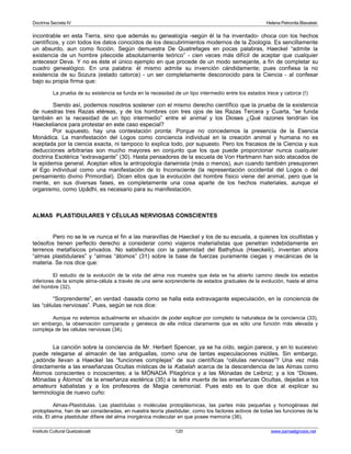 Doctrina Secreta IV Helena Petronila Blavatski 
incontrable en esta Tierra, sino que además su genealogía -según él la ha inventado- choca con los hechos 
científicos, y con todos los datos conocidos de los descubrimientos modernos de la Zoología. Es sencillamente 
un absurdo, aun como ficción. Según demuestra De Quatrefages en pocas palabras, Haeckel “admite la 
existencia de un hombre pitecoide absolutamente teórico” - cien veces más difícil de aceptar que cualquier 
antecesor Deva. Y no es éste el único ejemplo en que procede de un modo semejante, a fin de completar su 
cuadro genealógico. En una palabra: él mismo admite su invención cándidamente; pues confiesa la no 
existencia de su Sozura (estado catorce) - un ser completamente desconocido para la Ciencia - al confesar 
bajo su propia firma que: 
La prueba de su existencia se funda en la necesidad de un tipo intermedio entre los estados trece y catorce (!) 
Siendo así, podemos nosotros sostener con el mismo derecho científico que la prueba de la existencia 
de nuestras tres Razas etéreas, y de los hombres con tres ojos de las Razas Tercera y Cuarta, “se funda 
también en la necesidad de un tipo intermedio” entre el animal y los Dioses ¿Qué razones tendrían los 
Haeckelianos para protestar en este caso especial? 
Por supuesto, hay una contestación pronta: Porque no concedemos la presencia de la Esencia 
Monádica. La manifestación del Logos como conciencia individual en la creación animal y humana no es 
aceptada por la ciencia exacta, ni tampoco lo explica todo, por supuesto. Pero los fracasos de la Ciencia y sus 
deducciones arbitrarias son mucho mayores en conjunto que los que puede proporcionar nunca cualquier 
doctrina Esotérica “extravagante” (30). Hasta pensadores de la escuela de Von Hartmann han sido atacados de 
la epidemia general. Aceptan ellos la antropología darwinista (más o menos), aun cuando también presuponen 
el Ego individual como una manifestación de lo Inconsciente (la representación occidental del Logos o del 
pensamiento divino Primordial). Dicen ellos que la evolución del hombre físico viene del animal, pero que la 
mente, en sus diversas fases, es completamente una cosa aparte de los hechos materiales, aunque el 
organismo, como Upâdhi, es necesario para su manifestación. 
ALMAS PLASTIDULARES Y CÉLULAS NERVIOSAS CONSCIENTES 
Pero no se le ve nunca el fin a las maravillas de Haeckel y los de su escuela, a quienes los ocultistas y 
teósofos tienen perfecto derecho a considerar como viajeros materialistas que penetran indebidamente en 
terrenos metafísicos privados. No satisfechos con la paternidad del Bathybius (Haeckelii), inventan ahora 
“almas plastidulares” y “almas “átomos” (31) sobre la base de fuerzas puramente ciegas y mecánicas de la 
materia. Se nos dice que: 
El estudio de la evolución de la vida del alma nos muestra que ésta se ha abierto camino desde los estados 
inferiores de la simple alma-célula a través de una serie sorprendente de estados graduales de la evolución, hasta el alma 
del hombre (32). 
“Sorprendente”, en verdad -basada como se halla esta extravagante especulación, en la conciencia de 
las “células nerviosas”. Pues, según se nos dice: 
Aunque no estemos actualmente en situación de poder explicar por completo la naturaleza de la conciencia (33), 
sin embargo, la observación comparada y genésica de ella indica claramente que es sólo una función más elevada y 
compleja de las células nerviosas (34). 
La canción sobre la conciencia de Mr. Herbert Spencer, ya se ha oído, según parece, y en lo sucesivo 
puede relegarse al almacén de las antiguallas, como una de tantas especulaciones inútiles. Sin embargo, 
¿adónde llevan a Haeckel las “funciones complejas” de sus científicas “células nerviosas”? Una vez más 
directamente a las enseñanzas Ocultas místicas de la Kabalah acerca de la descendencia de las Almas como 
Átomos conscientes o incoscientes; a la MÓNADA Pitagórica y a las Mónadas de Leibniz; y a los “Dioses, 
Mónadas y Átomos” de la enseñanza esotérica (35) a la letra muerta de las enseñanzas Ocultas, dejadas a los 
amateurs kabalistas y a los profesores de Magia ceremonial. Pues esto es lo que dice al explicar su 
terminología de nuevo cuño: 
Almas-Plastídulas. Las plastídulas o moléculas protoplásmicas, las partes más pequeñas y homogéneas del 
protoplasma, han de ser consideradas, en nuestra teoría plastidular, como los factores activos de todas las funciones de la 
vida. El alma plastidular difiere del alma inorgánica molecular en que posee memoria (36). 
Instituto Cultural Quetzalcoatl 120 www.samaelgnosis.net 
 