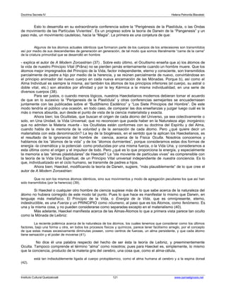 Doctrina Secreta IV Helena Petronila Blavatski 
Esto lo desarrolla en su extraordinaria conferencia sobre la “Perigénesis de la Plastídula, o las Ondas 
de movimiento de las Partículas Vivientes”. Es un progreso sobre la teoría de Darwin de la “Pangenesis” y un 
paso más, un movimiento cauteloso, hacia la “Magia”. La primera es una conjetura de que: 
Algunos de los átomos actuales idénticos que formaron parte de los cuerpos de los antecesores son transmitidos 
así por medio de sus descendientes de generación en generación, de tal modo que somos literalmente “carne de la carne” 
de la criatura primordial que se desarrolló en hombre 
- explica el autor de A Modern Zoroastrian (37) . Sobre esto último, el Ocultismo enseña que a) los átomos de 
la vida de nuestro Principio Vital (Prâna) no se pierden jamás enternamente cuando un hombre muere. Que los 
átomos mejor impregnados del Principio de la Vida, factor independiente, eterno y consciente, son transmitidos 
parcialmente de padre a hijo por medio de la herencia, y se reúnen parcialmente de nuevo, convirtiéndose en 
el principio animador del nuevo cuerpo en cada nueva encarnación de las Mónadas. Porque b), así como el 
Alma Individual es siempre la misma, así también los átomos de los principios inferiores (el cuerpo, su astral o 
doble vital, etc.) son atraídos por afinidad y por la ley Kármica a la misma individualidad, en una serie de 
diversos cuerpos (38). 
Para ser justos, o cuando menos lógicos, nuestros Haeckelianos modernos debieran tomar el acuerdo 
de que en lo sucesivo la “Perigenesis de la Plastídula” y otras conferencias semejantes se encuadernasen 
juntamente con las publicadas sobre el “Buddhismo Esotérico” y “Los Siete Principios del Hombre”. De este 
modo tendría el público una ocasión, en todo caso, de comparar las dos enseñanzas y juzgar luego cuál es la 
más o menos absurda, aun desde el punto de vista de la ciencia materialista y exacta. 
Ahora bien; los Ocultistas, que buscan el origen de cada átomo del Universo, ya sea colectivamente o 
solo, en Una Unidad, la Vida Universal; que no reconocen que pueda haber en la Naturaleza algo inorgánico; 
que no admiten la Materia muerta - los Ocultistas están conformes con su doctrina del Espíritu y del Alma, 
cuando habla de la memoria de la voluntad y de la sensación de cada átomo. Pero ¿qué quiere decir un 
materialista con esta denominación? La ley de la biogénesis, en el sentido que la aplican los Haeckelianos, es 
el resultado de la ignorancia del hombre de ciencia, acerca de la Física Oculta. Nosotros conocemos y 
hablamos de los “átomos de la vida” y de los “átomos durmientes”, porque consideramos estas dos formas de 
energía -la cinemática y la potencial- como producidas por una misma fuerza, o la Vida Una, y consideramos a 
esta última como el origen y el impulsor de todo. Pero ¿qué es lo que proporciona la energía, y especialmente 
la memoria a las “almas plastidulares” de Haeckel? La “ola moviente de partículas vivas” es comprensible con 
la teoría de la Vida Una Espiritual, de un Principio Vital universal independiente de nuestra conciencia. Es lo 
que, individualizado en el ciclo humano, se transmite de padres a hijos. 
Ahora bien; Haeckel, modificando la teoría de Darwin, sugiere, “más plausiblemente” de lo que cree el 
autor de A Modern Zoroastrian: 
Que no son los mismos átomos idénticos, sino sus movimientos y modo de agregación peculiares los que así han 
sido transmitidos (por la herencia) (39). 
Si Haeckel o cualquier otro hombre de ciencia supiese más de lo que sabe acerca de la naturaleza del 
átomo no hubiera corregido de este modo tal punto. Pues lo que hace es manifestar lo mismo que Darwin, en 
lenguaje más metafísico. El Principio de la Vida, o Energía de la Vida, que es omnipresente, eterno, 
indestructible, es una Fuerza y un PRINCIPIO como nóumeno, al paso que es los Átomos, como fenómeno. Es 
una y la misma cosa, y no pueden considerarse como separadas excepto en el materialismo (40). 
Más adelante, Haeckel manifiesta acerca de las Almas-Átomos lo que a primera vista parece tan oculto 
como la Mónada de Leibniz: 
La reciente polémica acerca de la naturaleza de los átomos, los cuales tenemos que considerar como los últimos 
factores, bajo una forma u otra, en todos los procesos físicos y químicos, parece tener facilísimo arreglo, por el concepto 
de que estas masas excesivamente diminutas poseen, como centros de fuerzas, un alma persistente, y que cada átomo 
tiene sensación y el poder de moverse (41). 
No dice él una palabra respecto del hecho de ser ésta la teoría de Leibniz, y preeminentemente 
Oculta. Tampoco comprende el término “alma” como nosotros; pues para Haeckel es, simplemente, lo mismo 
que la conciencia, producto de la materia gris del cerebro, una cosa que, como el alma-célula, 
está tan indisolublemente ligada al cuerpo protoplásmico, como el alma humana al cerebro y a la espina dorsal 
(42). 
Instituto Cultural Quetzalcoatl 121 www.samaelgnosis.net 
 