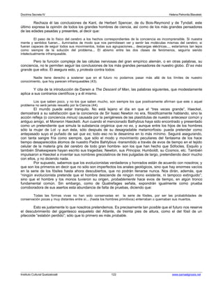 Doctrina Secreta IV Helena Petronila Blavatski 
Rechaza él las conclusiones de Kant, de Herbert Spencer, de du Bois-Reymond y de Tyndall. este 
último expresa la opinión de todos los grandes hombres de ciencia, así como de los más grandes pensadores 
de las edades pasadas y presentes, al decir que: 
El paso de lo físico del cerebro a los hechos correspondientes de la conciencia es incomprensible. Si nuestra 
mente y sentidos fueran... iluminados de modo que nos permitiesen ver y sentir las moléculas mismas del cerebro; si 
fueran capaces de seguir todos sus movimientos, todas sus agrupaciones... descargas eléctricas..., estaríamos tan lejos 
como siempre de la solución del problema... El abismo entre las dos clases de fenómenos, seguiría siendo 
intelectualmente infranqueable. 
Pero la función compleja de las células nerviosas del gran empírico alemán, o en otras palabras, su 
conciencia, no le permiten seguir las conclusiones de los más grandes pensadores de nuestro globo. Él es más 
grande que ellos. Él asegura esto, y protesta contra todos: 
Nadie tiene derecho a sostener que en el futuro no podamos pasar más allá de los límites de nuestro 
conocimiento, que hoy parecen infranqueables (43). 
Y cita de la introducción de Darwin a The Descent of Man, las palabras siguientes, que modestamente 
aplica a sus contrarios científicos y a él mismo. 
Los que saben poco, y no los que saben mucho, son siempre los que positivamente afirman que este o aquel 
problema no será jamás resuelto por la Ciencia (44). 
El mundo puede estar tranquilo. No está lejano el día en que el “tres veces grande”, Haeckel, 
demostrará a su satisfacción que la conciencia de Sir Isaac Newton no era, filosóficamente hablando, sino la 
acción refleja (o conciencia minus) causada por la perigénesis de las plastídulas de nuestro antecesor común y 
antiguo amigo, el Moneron Haeckelii. Aun cuando el mencionado Bathybius haya sido encontrado y presentado 
como un pretendiente que simula la substancia orgánica que no es, y aunque entre los hijos de los hombres 
sólo la mujer de Lot -y aun ésta, sólo después de su desagradable metamorfosis- pueda pretender como 
antepasado suyo el puñado de sal que es; todo eso no le desanima en lo más mínimo. Seguirá asegurando, 
con tanta sangre fría como siempre, que sólo el modo y movimiento peculiares del fantasma de los hace 
tiempo desaparecidos átomos de nuestro Padre Bahtybius -transmitido a través de evos de tiempo en el tejido 
celular de la materia gris del cerebro de todo gran hombre- son los que han hecho que Sófocles, Esquilo y 
también Shakespeare hayan escrito sus tragedias; Newton, sus Principia; Humboldt, su Cosmos, etc. También 
impulsaron a Haeckel a inventar sus nombres grecolatinos de tres pulgadas de largo, pretendiendo decir mucho 
con ellos, y no diciendo nada. 
Por supuesto, sabemos que los evolucionistas verdaderos y honrados están de acuerdo con nosotros; y 
que son los primeros en decir que no sólo son imperfectos los anales geológicos, sino que hay enormes vacíos 
en la serie de los fósiles hasta ahora descubiertos, que no podrán llenarse nunca. Nos dirán, además, que 
“ningún evolucionista pretende que el hombre desciende de ningún mono existente, ni tampoco extinguido”; 
sino que el hombre y los monos tuvieron su origen, probablemente hace evos de tiempo, en algún tronco 
fundamental común. Sin embargo, como de Quatrefages señala, expondrán igualmente como prueba 
corroboradora de sus asertos esta abundancia de falta de pruebas, diciendo que: 
Todas las formas vivas no han sido conservadas en la serie de fósiles, por ser las probabilidades de 
conservación pocas y muy distantes entre sí... (hasta los hombres primitivos) enterraban o quemaban sus muertos. 
Esto es justamente lo que nosotros pretendemos. Es precisamente tan posible que el futuro nos reserve 
el descubrimiento del gigantesco esqueleto del Atlante, de treinta pies de altura, como el del fósil de un 
pitecoide “eslabón perdido”; sólo que lo primero es más probable. 
Instituto Cultural Quetzalcoatl 122 www.samaelgnosis.net 
 