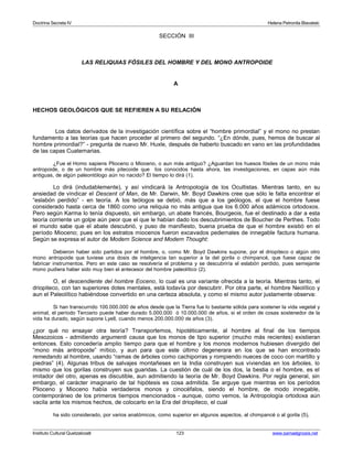 Doctrina Secreta IV Helena Petronila Blavatski 
SECCIÓN III 
LAS RELIQUIAS FÓSILES DEL HOMBRE Y DEL MONO ANTROPOIDE 
A 
HECHOS GEOLÓGICOS QUE SE REFIEREN A SU RELACIÓN 
Los datos derivados de la investigación científica sobre el “hombre primordial” y el mono no prestan 
fundamento a las teorías que hacen proceder al primero del segundo. “¿En dónde, pues, hemos de buscar al 
hombre primordial?” - pregunta de nuevo Mr. Huxle, después de haberlo buscado en vano en las profundidades 
de las capas Cuaternarias. 
¿Fue el Homo sapiens Plioceno o Mioceno, o aun más antiguo? ¿Aguardan los huesos fósiles de un mono más 
antropoide, o de un hombre más pitecoide que los conocidos hasta ahora, las investigaciones, en capas aún más 
antiguas, de algún paleontólogo aún no nacido? El tiempo lo dirá (1). 
Lo dirá (indudablemente), y así vindicará la Antropología de los Ocultistas. Mientras tanto, en su 
ansiedad de vindicar el Descent of Man, de Mr. Darwin, Mr. Boyd Dawkins cree que sólo le falta encontrar el 
“eslabón perdido” - en teoría. A los teólogos se debió, más que a los geólogos, el que el hombre fuese 
considerado hasta cerca de 1860 como una reliquia no más antigua que los 6.000 años adámicos ortodoxos. 
Pero según Karma lo tenía dispuesto, sin embargo, un abate francés, Bourgeois, fue el destinado a dar a esta 
teoría corriente un golpe aún peor que el que le habían dado los descubrimientos de Boucher de Perthes. Todo 
el mundo sabe que el abate descubrió, y puso de manifiesto, buena prueba de que el hombre existió en el 
período Mioceno; pues en los estratos miocenos fueron excavados pedernales de innegable factura humana. 
Según se expresa el autor de Modern Science and Modern Thought: 
Debieron haber sido partidos por el hombre, o, como Mr. Boyd Dawkins supone, por el driopiteco o algún otro 
mono antropoide que tuviese una dosis de inteligencia tan superior a la del gorila o chimpancé, que fuese capaz de 
fabricar instrumentos. Pero en este caso se resolvería el problema y se descubriría el eslabón perdido, pues semejante 
mono pudiera haber sido muy bien el antecesor del hombre paleolítico (2). 
O, el descendiente del hombre Eoceno, lo cual es una variante ofrecida a la teoría. Mientras tanto, el 
driopiteco, con tan superiores dotes mentales, está todavía por descubrir. Por otra parte, el hombre Neolítico y 
aun el Paleolítico habiéndose convertido en una certeza absoluta, y como el mismo autor justamente observa: 
Si han transcurrido 100.000.000 de años desde que la Tierra fue lo bastante sólida para sostener la vida vegetal y 
animal, el período Terciario puede haber durado 5.000.000 ó 10.000.000 de años, si el orden de cosas sostenedor de la 
vida ha durado, según supone Lyell, cuando menos 200.000.000 de años (3). 
¿por qué no ensayar otra teoría? Transportemos, hipotéticamente, al hombre al final de los tiempos 
Mesozoicos - admitiendo argumenti causa que los monos de tipo superior (mucho más recientes) existieran 
entonces. Esto concedería amplio tiempo para que el hombre y los monos modernos hubiesen divergido del 
“mono más antropoide” mítico, y aun para que este último degenerara en los que se han encontrado 
remedando al hombre, usando “ramas de árboles como cachiporras y rompiendo nueces de coco con martillo y 
piedras” (4). Algunas tribus de salvajes montañeses en la India construyen sus viviendas en los árboles, lo 
mismo que los gorilas construyen sus guaridas. La cuestión de cuál de los dos, la bestia o el hombre, es el 
imitador del otro, apenas es discutible, aun admitiendo la teoría de Mr. Boyd Dawkins. Por regla general, sin 
embargo, el carácter imaginario de tal hipótesis es cosa admitida. Se arguye que mientras en los períodos 
Plioceno y Mioceno había verdaderos monos y cinocéfalos, siendo el hombre, de modo innegable, 
contemporáneo de los primeros tiempos mencionados - aunque, como vemos, la Antropología ortodoxa aún 
vacila ante los mismos hechos, de colocarlo en la Era del driopiteco, el cual 
ha sido considerado, por varios anatómicos, como superior en algunos aspectos, al chimpancé o al gorila (5), 
Instituto Cultural Quetzalcoatl 123 www.samaelgnosis.net 
 