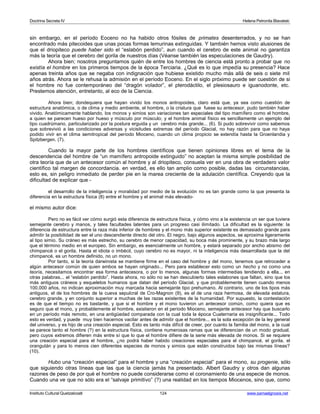 Doctrina Secreta IV Helena Petronila Blavatski 
sin embargo, en el período Eoceno no ha habido otros fósiles de primates desenterrados, y no se han 
encontrado más pitecoides que unas pocas formas lemurinas extinguidas. Y también hemos visto alusiones de 
que el driopiteco puede haber sido el “eslabón perdido”, aun cuando el cerebro de este animal no garantiza 
más la teoría que el cerebro del gorila de nuestros días (Véanse también las especulaciones de Gaudry). 
Ahora bien; nosotros preguntamos quién de entre los hombres de ciencia está pronto a probar que no 
existía el hombre en los primeros tiempos de la época Terciaria. ¿Qué es lo que impedía su presencia? Hace 
apenas treinta años que se negaba con indignación que hubiese existido mucho más allá de seis o siete mil 
años atrás. Ahora se le rehusa la admisión en el período Eoceno. En el siglo próximo puede ser cuestión de si 
el hombre no fue contemporáneo del “dragón volador”, el pterodáctilo, el plesiosauro e iguanodonte, etc. 
Prestemos atención, entretanto, al eco de la Ciencia. 
Ahora bien; dondequiera que hayan vivido los monos antropoides, claro está que, ya sea como cuestión de 
estructura anatómica, o de clima y medio ambiente, el hombre, o la criatura que fuese su antecesor, pudo también haber 
vivido. Anatómicamente hablando, los monos y simios son variaciones tan especiales del tipo mamífero como el hombre, 
a quien se parecen hueso por hueso y músculo por músculo; y el hombre animal físico es sencillamente un ejemplo del 
tipo cuadrúmano, particularizado por la postura erguida y un cerebro más grande... (6). Si pudo sobrevivir como sabemos 
que sobrevivió a las condiciones adversas y vicisitudes extremas del período Glacial, no hay razón para que no haya 
podido vivir en el clima semitropical del período Mioceno, cuando un clima propicio se extendía hasta la Groenlandia y 
Spitzbergen. (7). 
Cuando la mayor parte de los hombres científicos que tienen opiniones libres en el tema de la 
descendencia del hombre de “un mamífero antropoide extinguido” no aceptan la misma simple posibilidad de 
otra teoría que de un antecesor común al hombre y al driopiteco, consuela ver en una obra de verdadero valor 
científico tal margen de concordancia. en verdad, es ello tan amplio como posible, dadas las circunstancias, 
esto es, sin peligro inmediato de perder pie en la marea creciente de la adulación científica. Creyendo que la 
dificultad de explicar que - 
el desarrollo de la inteligencia y moralidad por medio de la evolución no es tan grande como la que presenta la 
diferencia en la estructura física (8) entre el hombre y el animal más elevado-el 
mismo autor dice: 
Pero no es fácil ver cómo surgió esta diferencia de estructura física, y cómo vino a la existencia un ser que tuviera 
semejante cerebro y manos, y tales facultades latentes para un progreso casi ilimitado. La dificultad es la siguiente: la 
diferencia de estructura entre la raza más inferior de hombres y el mono más superior existente es demasiado grande para 
admitir la posibilidad de ser el uno descendiente directo del otro. El negro, bajo algunos aspectos, se aproxima ligeramente 
al tipo simio. Su cráneo es más estrecho, su cerebro de menor capacidad, su boca más prominente, y su brazo más largo 
que el término medio en el europeo. Sin embargo, es esencialmente un hombre, y estará separado por ancho abismo del 
chimpancé o el gorila. Hasta el idiota o imbécil, cuyo cerebro no es mayor, ni la inteligencia más desarrollada que la del 
chimpancé, es un hombre definido, no un mono. 
Por tanto, si la teoría darwinista se mantiene firme en el caso del hombre y del mono, tenemos que retroceder a 
algún antecesor común de quien ambos se hayan originado... Pero para establecer esto como un hecho y no como una 
teoría, necesitamos encontrar esa forma antecesora, o por lo menos, algunas formas intermedias tendiendo a ella... en 
otras palabras... el “eslabón perdido”. Hasta ahora, no sólo no se han descubierto tales eslabones que faltan, sino que los 
más antiguos cráneos y esqueletos humanos que datan del período Glacial, y que probablemente tienen cuando menos 
100.000 años, no indican aproximación muy marcada hacia semejante tipo prehumano. Al contrario, uno de los tipos más 
antiguos, el de los hombres de la cueva sepulcral de Cro-Magnon (9), es el de una raza hermosa, de elevada estatura, 
cerebro grande, y en conjunto superior a muchas de las razas existentes de la humanidad. Por supuesto, la contestación 
es de que el tiempo no es bastante, y que si el hombre y el mono tuvieron un antecesor común, como quiera que es 
seguro que el mono, y probablemente el hombre, existieron en el período Mioceno, semejante antecesor hay que buscarlo 
en un período más remoto, en una antigüedad comparada con la cual toda la época Cuaternaria es insignificante... Todo 
esto es verdad, y puede muy bien hacernos vacilar antes de admitir que el hombre... es la sola excepción de la ley general 
del universo, y es hijo de una creación especial. Esto es tanto más difícil de creer, por cuanto la familia del mono, a la cual 
se parece tanto el hombre (?) en la estructura física, contiene numerosas ramas que se diferencian de un modo gradual, 
pero cuyos extremos difieren más entre sí que lo que el hombre difiere de la serie más elevada de monos. Si se requiere 
una creación especial para el hombre, ¿no podrá haber habido creaciones especiales para el chimpancé, el gorila, el 
orangután y para lo menos cien diferentes especies de monos y simios que están construidos bajo las mismas líneas? 
(10). 
Hubo una “creación especial” para el hombre y una “creación especial” para el mono, su progenie, sólo 
que siguiendo otras líneas que las que la ciencia jamás ha presentado. Albert Gaudry y otros dan algunas 
razones de peso de por qué el hombre no puede considerarse como el coronamiento de una especie de monos. 
Cuando una ve que no sólo era el “salvaje primitivo” (?) una realidad en los tiempos Miocenos, sino que, como 
Instituto Cultural Quetzalcoatl 124 www.samaelgnosis.net 
 