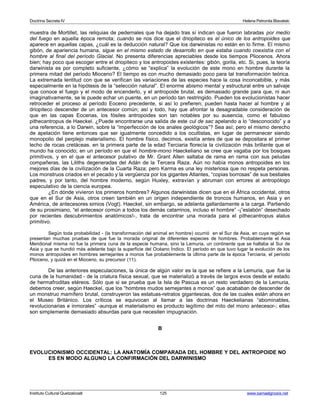 Doctrina Secreta IV Helena Petronila Blavatski 
muestra de Mortillet, las reliquias de pedernales que ha dejado tras sí indican que fueron labradas por medio 
del fuego en aquella época remota; cuando se nos dice que el driopiteco es el único de los antropoides que 
aparece en aquellas capas, ¿cuál es la deducción natural? Que los darwinistas no están en lo firme. El mismo 
gibón, de apariencia humana, sigue en el mismo estado de desarrollo en que estaba cuando coexistía con el 
hombre al final del período Glacial. No presenta diferencias apreciables desde los tiempos Pliocenos. Ahora 
bien; hay poco que escoger entre el driopiteco y los antropoides existentes: gibón, gorila, etc. Si, pues, la teoría 
darwinista es por completo suficiente, ¿cómo se “explica” la evolución de este mono en hombre durante la 
primera mitad del período Mioceno? El tiempo es con mucho demasiado poco para tal transformación teórica. 
La extremada lentitud con que se verifican las variaciones de las especies hace la cosa inconcebible, y más 
especialmente en la hipótesis de la “selección natural”. El enorme abismo mental y estructural entre un salvaje 
que conoce el fuego y el modo de encenderlo, y el antropoide brutal, es demasiado grande para que, ni aun 
imaginativamente, se le puede echar un puente, en un período tan restringido. Pueden los evolucionistas hacer 
retroceder el proceso al período Eoceno precedente, si así lo prefieren; pueden hasta hacer al hombre y al 
driopiteco descender de un antecesor común; así y todo, hay que afrontar la desagradable consideración de 
que en las capas Eocenas, los fósiles antropoides son tan notables por su ausencia, como el fabuloso 
pithecantropus de Haeckel. ¿Puede encontrarse una salida de este cul de sac apelando a lo “desconocido” y a 
una referencia, a lo Darwin, sobre la “imperfección de los anales geológicos”? Sea así; pero el mismo derecho 
de apelación tiene entonces que ser igualmente concedido a los ocultistas, en lugar de permanecer siendo 
monopolio del perplejo materialismo. El hombre físico, decimos, existía antes de que se depositara el primer 
lecho de rocas cretáceas. en la primera parte de la edad Terciaria florecía la civilización más brillante que el 
mundo ha conocido; en un período en que el hombre-mono Haeckeliano se cree que vagaba por los bosques 
primitivos, y en el que el antecesor putativo de Mr. Grant Allen saltaba de rama en rama con sus peludas 
compañeras, las Liliths degeneradas del Adán de la Tercera Raza. Aún no había monos antropoides en los 
mejores días de la civilización de la Cuarta Raza; pero Karma es una ley misteriosa que no respeta personas. 
Los monstruos criados en el pecado y la vergüenza por los gigantes Atlantes, “copias borrosas” de sus bestiales 
padres, y por tanto, del hombre moderno, según Huxley, extravían y abruman con errores al antropólogo 
especulativo de la ciencia europea. 
¿En dónde vivieron los primeros hombres? Algunos darwinistas dicen que en el África occidental, otros 
que en el Sur de Asia, otros creen también en un origen independiente de troncos humanos, en Asia y en 
América, de antecesores simios (Vogt). Haeckel, sin embargo, se adelanta gallardamente a la carga. Partiendo 
de su prosimiano, “el antecesor común a todos los demás catarrinos, incluso el hombre” -¡”eslabón” desechado 
por recientes descubrimientos anatómicos!-, trata de encontrar una morada para el pithecantropus alalus 
primitivo. 
Según toda probabilidad - (la transformación del animal en hombre) ocurrió en el Sur de Asia, en cuya región se 
presentan muchas pruebas de que fue la morada original de diferentes especies de hombres. Probablemente el Asia 
Meridional misma no fue la primera cuna de la especie humana, sino la Lemuria, un continente que se hallaba al Sur de 
Asia y que se hundió más adelante bajo la superficie del Océano Índico. El período en que tuvo lugar la evolución de los 
monos antropoides en hombres semejantes a monos fue probablemente la última parte de la época Terciaria, el período 
Plioceno, y quizá en el Mioceno, su precursor (11). 
De las anteriores especulaciones, la única de algún valor es la que se refiere a la Lemuria, que fue la 
cuna de la humanidad - de la criatura física sexual, que se materializó a través de largos evos desde el estado 
de hermafroditas etéreos. Sólo que si se prueba que la Isla de Pascua es un resto verdadero de la Lemuria, 
debemos creer, según Haeckel, que los “hombres mudos semejantes a monos” que acababan de descender de 
un monstruo mamífero brutal, construyeron las estatuas-retratos gigantescas, dos de las cuales están ahora en 
el Museo Británico. Los críticos se equivocan al llamar a las doctrinas Haeckelianas “abominables, 
revolucionarias e inmorales” -aunque el materialismo es producto legítimo del mito del mono antecesor-; ellas 
son simplemente demasiado absurdas para que necesiten impugnación. 
B 
EVOLUCIONISMO OCCIDENTAL: LA ANATOMÍA COMPARADA DEL HOMBRE Y DEL ANTROPOIDE NO 
ES EN MODO ALGUNO LA CONFIRMACIÓN DEL DARWINISMO 
Instituto Cultural Quetzalcoatl 125 www.samaelgnosis.net 
 