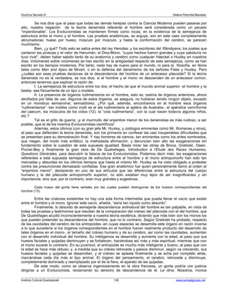 Doctrina Secreta IV Helena Petronila Blavatski 
Se nos dice que al paso que todas las demás herejías contra la Ciencia Moderna pueden pasarse por 
alto, nuestra negación de la teoría darwinista referente al hombre será considerada como un pecado 
“imperdonable”. Los Evolucionistas se mantienen firmes como rocas, en la evidencia de la semejanza de 
estructura entre el mono y el hombre. Las pruebas anatómicas, se arguye, son en este caso completamente 
abrumadoras; hueso por hueso, músculo por músculo, y hasta la conformación del cerebro, se parecen 
muchísimo. 
Bien, ¿y qué? Todo esto se sabía antes del rey Herodes; y los escritores del Râmâyana, los poetas que 
cantaron las proezas y el valor de Hanumán, el Dios-Mono, “cuyos hechos fueron grandes y cuya sabiduría no 
tuvo rival”, deben haber sabido tanto de su anatomía y cerebro como cualquier Haeckel o Huxley en nuestros 
días. Volúmenes sobre volúmenes se han escrito en la antigüedad respecto de esta semejanza, como se han 
escrito en los tiempos modernos. Por tanto, nada hay de nuevo para el mundo, ni para la filosofía, en libros 
tales como Man and Apes de Mivart, o en la defensa del darwinismo de los señores Fiske y Huxley. Pero 
¿cuáles son esas pruebas decisivas de la descendencia del hombre de un antecesor pitecoide? Si la teoría 
darwinista no es la verdadera, se nos dice; si el hombre y el mono no descienden de un antecesor común, 
entonces tenemos que explicar la razón de: 
I. La semejanza de estructura entre los dos; el hecho de que el mundo animal superior -el hombre y la 
bestia- sea físicamente de un tipo o modelo. 
II. La presencia de órganos rudimentarios en el hombre, esto es, rastros de órganos anteriores, ahora 
atrofiados por falta de uso. Algunos de estos órganos, se asegura, no hubieran tenido ningún objeto, excepto 
en un monstruo semianimal, semiarbóreo. ¿Por qué, además, encontramos en el hombre esos órganos 
“rudimentarios” -tan inútiles como inútil es el ala rudimentaria al aptérix de Australia-, el apéndice vermiforme 
del caecum, los músculos de los oídos (12), la “cola rudimentaria”, con la cual nacen todavía algunos niños, 
etc.? 
Tal es el grito de guerra; ¡y el murmullo del enjambre menor de los darwinistas es más ruidoso, a ser 
posible, que el de los mismos Evolucionistas científicos! 
Además, estos últimos (con su gran jefe Mr. Huxley, y zoólogos eminentes como Mr. Romanes y otros), 
al paso que defienden la teoría darwinista, son los primeros en confesar las casi insuperables dificultades que 
se presentan para su demostración final. Y hay hombres de ciencia, tan eminentes como los antes nombrados, 
que niegan, del modo más enfático, la malhadada afirmación, y denuncian bien alto las exageraciones sin 
fundamento sobre la cuestión de esta supuesta igualdad. Basta mirar las obras de Broca, Gratiolet, Owen, 
Pruner-Bey y finalmente la gran obra de De Quatrefages, Introduction à l’Étude des Races Humaines, 
Questions Générales, para descubrir la falacia de los Evolucionistas. Podemos decir más: las exageraciones 
referentes a esta supuesta semejanza de estructura entre el hombre y el mono antropomorfo han sido tan 
marcadas y absurdas en los últimos tiempos que hasta el mismo Mr. Huxley se ha visto obligado a protestar 
contra las presunciones demasiado confiadas. Ese gran anatómico fue quien personalmente llamó al orden al 
“enjambre menor”, declarando en uno de sus artículos que las diferencias entre la estructura del cuerpo 
humano y la del pitecoide antropomorfo superior, no sólo estaban muy lejos de ser insignificantes y sin 
importancia, sino que, por el contrario, eran muy grandes y sugestivas: 
Cada hueso del gorila tiene señales por las cuales pueden distinguirse de los huesos correspondientes del 
hombre (13). 
Entre las criaturas existentes no hay una sola forma intermedia que pueda llenar el vacío que existe 
entre el hombre y el mono. Ignorar este vacío, añadía, “sería tan injusto como absurdo”. 
Finalmente, lo absurdo de semejante descendencia antinatural del hombre es tan palpable, en vista de 
todas las pruebas y testimonios que resultan de la comparación del cráneo del pitecoide con el del hombre, que 
De Quatrefages acudió inconscientemente a nuestra teoría esotérica, diciendo que más bien son los monos los 
que pueden pretender su descendencia del hombre, que no lo contrario. Según Gratiolet ha probado, respecto 
de las cavidades del cerebro de los antropoides -en cuyas especies se desarrolla este órgano en razón inversa 
a lo que sucedería si los órganos correspondientes en el hombre fueran realmente producto del desarrollo de 
tales órganos en el mono-, el tamaño del cráneo humano y de su cerebro, así como las cavidades, aumentan 
con el desarrollo individual del hombre. Su inteligencia se desarrolla y aumenta con la edad, al paso que sus 
huesos faciales y quijadas disminuyen y se fortalecen, haciéndose así más y más espiritual, mientras que con 
el mono sucede lo contrario. En su juventud, el antropoide es mucho más inteligente y bueno, al paso que con 
la edad se hace más obtuso; y, a medida que su cráneo retrocede y parece disminuir, según va creciendo, sus 
huesos faciales y quijadas se desarrollan, y el cráneo se aplasta finalmente y se echa por completo atrás, 
marcándose cada día más el tipo animal. El órgano del pensamiento, el cerebro, retrocede y disminuye, 
completamente dominado y reemplazado por el de la fiera, el aparato de las quijadas. 
De este modo, como se observa ingeniosamente en la obra francesa, un gorila podría con justicia 
dirigirse a un Evolucionista, reclamando su derecho de descendencia de él. Le diría: Nosotros, monos 
Instituto Cultural Quetzalcoatl 126 www.samaelgnosis.net 
 