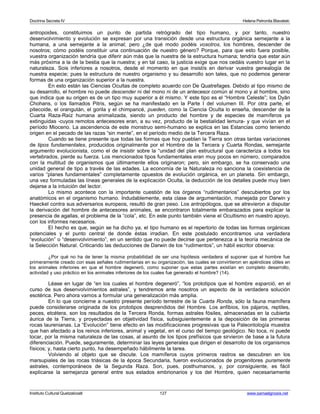 Doctrina Secreta IV Helena Petronila Blavatski 
antropoides, constituimos un punto de partida retrógrado del tipo humano, y por tanto, nuestro 
desenvolvimiento y evolución se expresan por una transición desde una estructura orgánica semejante a la 
humana, a una semejante a la animal; pero ¿de qué modo podéis vosotros, los hombres, descender de 
nosotros; cómo podéis constituir una continuación de nuestro género? Porque, para que esto fuera posible, 
vuestra organización tendría que diferir aún más que la nuestra de la estructura humana; tendría que estar aún 
más próxima a la de la bestia que la nuestra; y en tal caso, la justicia exige que nos cedáis vuestro lugar en la 
naturaleza. Sois inferiores a nosotros, desde el momento en que insistís en derivar vuestra genealogía de 
nuestra especie; pues la estructura de nuestro organismo y su desarrollo son tales, que no podemos generar 
formas de una organización superior a la nuestra. 
En esto están las Ciencias Ocultas de completo acuerdo con De Quatrefages. Debido al tipo mismo de 
su desarrollo, el hombre no puede descender ni del mono ni de un antecesor común al mono y al hombre, sino 
que indica que su origen es de un tipo muy superior a él mismo. Y este tipo es el “Hombre Celeste”; los Dyân 
Chohans, o los llamados Pitris, según se ha manifestado en la Parte I del volumen III. Por otra parte, el 
pitecoide, el orangután, el gorila y el chimpancé, pueden, como la Ciencia Oculta lo enseña, descender de la 
Cuarta Raza-Raíz humana animalizada, siendo un producto del hombre y de especies de mamíferos ya 
extinguidas -cuyos remotos antecesores eran, a su vez, producto de la bestialidad lemura- y que vivían en el 
período Mioceno. La ascendencia de este monstruo semi-humano se explica en las Estancias como teniendo 
origen en el pecado de las razas “sin mente”, en el período medio de la Tercera Raza. 
Cuando se tiene presente que todas las formas que hoy pueblan la Tierra son otras tantas variaciones 
de tipos fundamentales, producidos originalmente por el Hombre de la Tercera y Cuarta Rondas, semejante 
argumento evolucionista, como el de insistir sobre la “unidad del plan estructural que caracteriza a todos los 
vertebrados, pierde su fuerza. Los mencionados tipos fundamentales eran muy pocos en número, comparados 
con la multitud de organismos que últimamente ellos originaron; pero, sin embargo, se ha conservado una 
unidad general de tipo a través de las edades. La economía de la Naturaleza no sanciona la coexistencia de 
varios “planes fundamentales” completamente opuestos de evolución orgánica, en un planeta. Sin embargo, 
una vez formuladas las líneas generales de la explicación Oculta, la deducción de los detalles puede muy bien 
dejarse a la intuición del lector. 
Lo mismo acontece con la importante cuestión de los órganos “rudimentarios” descubiertos por los 
anatómicos en el organismo humano. Indudablemente, esta clase de argumentación, manejada por Darwin y 
Haeckel contra sus adversarios europeos, resultó de gran peso. Los antropólogos, que se atrevieron a disputar 
la derivación del hombre de antecesores animales, se encontraron totalmente embarazados para explicar la 
presencia de agallas, el problema de la “cola”, etc. En este punto también viene el Ocultismo en nuestro apoyo, 
con los informes necesarios. 
El hecho es que, según se ha dicho ya, el tipo humano es el repertorio de todas las formas orgánicas 
potenciales y el punto central de donde éstas irradian. En este postulado encontramos una verdadera 
“evolución” o “desenvolvimiento”, en un sentido que no puede decirse que pertenezca a la teoría mecánica de 
la Selección Natural. Criticando las deducciones de Darwin de los “rudimentos”, un hábil escritor observa: 
¿Por qué no ha de tener la misma probabilidad de ser una hipótesis verdadera el suponer que el hombre fue 
primeramente creado con esas señales rudimentarias en su organización, las cuales se convirtieron en apéndices útiles en 
los animales inferiores en que el hombre degeneró, como suponer que estas partes existían en completo desarrollo, 
actividad y uso práctico en los animales inferiores de los cuales fue generado el hombre? (14). 
Léase en lugar de “en los cuales el hombre degeneró”, “los prototipos que el hombre esparció, en el 
curso de sus desenvolvimientos astrales”, y tendremos ante nosotros un aspecto de la verdadera solución 
esotérica. Pero ahora vamos a formular una generalización más amplia. 
En lo que concierne a nuestro presente período terrestre de la Cuarta Ronda, sólo la fauna mamífera 
puede considerarse originada de los prototipos desprendidos del Hombre. Los anfibios, los pájaros, reptiles, 
peces, etcétera, son los resultados de la Tercera Ronda, formas astrales fósiles, almacenadas en la cubierta 
áurica de la Tierra, y proyectadas en objetividad física, subsiguientemente a la deposición de las primeras 
rocas laurenianas. La “Evolución” tiene efecto en las modificaciones progresivas que la Paleontología muestra 
que han afectado a los reinos inferiores, animal y vegetal, en el curso del tiempo geológico. No toca, ni puede 
tocar, por la misma naturaleza de las cosas, al asunto de los tipos prefísicos que sirvieron de base a la futura 
diferenciación. Puede, seguramente, determinar las leyes generales que dirigen el desarrollo de los organismos 
físicos; y, hasta cierto punto, ha desempeñado hábilmente la tarea. 
Volviendo al objeto que se discute. Los mamíferos cuyos primeros rastros se descubren en los 
marsupiales de las rocas triásicas de la época Secundaria, fueron evolucionados de progenitores puramente 
astrales, contemporáneos de la Segunda Raza. Son, pues, posthumanos, y, por consiguiente, es fácil 
explicarse la semejanza general entre sus estados embrionarios y los del Hombre, quien necesariamente 
Instituto Cultural Quetzalcoatl 127 www.samaelgnosis.net 
 