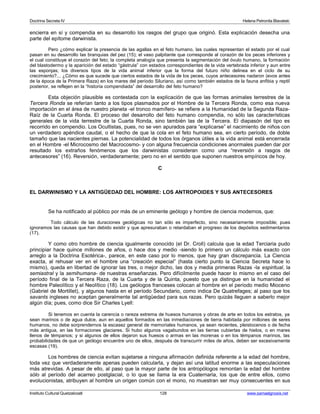 Doctrina Secreta IV Helena Petronila Blavatski 
encierra en sí y compendia en su desarrollo los rasgos del grupo que originó. Esta explicación desecha una 
parte del epítome darwinista. 
Pero ¿cómo explicar la presencia de las agallas en el feto humano, las cuales representan el estado por el cual 
pasan en su desarrollo las branquias del pez (15); el vaso palpitante que corresponde al corazón de los peces inferiores y 
el cual constituye el corazón del feto; la completa analogía que presenta la segmentación del óvulo humano, la formación 
del blastodermo y la aparición del estado “gástrula” con estados correspondientes de la vida vertebrada inferior y aun entre 
las esponjas; los diversos tipos de la vida animal inferior que la forma del futuro niño delinea en el ciclo de su 
crecimiento?... ¿Cómo es que sucede que ciertos estados de la vida de los peces, cuyos antecesores nadaron (evos antes 
de la época de la Primera Raza) en los mares del período Siluriano, así como también estados de la fauna anfibia y reptil 
posterior, se reflejen en la “historia compendiada” del desarrollo del feto humano? 
Esta objeción plausible es contestada con la explicación de que las formas animales terrestres de la 
Tercera Ronda se referían tanto a los tipos plasmados por el Hombre de la Tercera Ronda, como esa nueva 
importación en el área de nuestro planeta -el tronco mamífero- se refiere a la Humanidad de la Segunda Raza- 
Raíz de la Cuarta Ronda. El proceso del desarrollo del feto humano compendia, no sólo las características 
generales de la vida terrestre de la Cuarta Ronda, sino también las de la Tercera. El diapasón del tipo es 
recorrido en compendio. Los Ocultistas, pues, no se ven apurados para “explicarse” el nacimiento de niños con 
un verdadero apéndice caudal, o el hecho de que la cola en el feto humano sea, en cierto período, de doble 
tamaño que las nacientes piernas. La potencialidad de todos los órganos útiles a la vida animal está encerrada 
en el Hombre -el Microcosmo del Macrocosmo- y con alguna frecuencia condiciones anormales pueden dar por 
resultado los extraños fenómenos que los darwinistas consideran como una “reversión a rasgos de 
antecesores” (16). Reversión, verdaderamente; pero no en el sentido que suponen nuestros empíricos de hoy. 
C 
EL DARWINISMO Y LA ANTIGÜEDAD DEL HOMBRE: LOS ANTROPOIDES Y SUS ANTECESORES 
Se ha notificado al público por más de un eminente geólogo y hombre de ciencia modernos, que: 
Todo cálculo de las duraciones geológicas no tan sólo es imperfecto, sino necesariamente imposible; pues 
ignoramos las causas que han debido existir y que apresuraban o retardaban el progreso de los depósitos sedimentarios 
(17). 
Y como otro hombre de ciencia igualmente conocido (el Dr. Croll) calcula que la edad Terciaria pudo 
principiar hace quince millones de años, o hace dos y medio -siendo lo primero un cálculo más exacto con 
arreglo a la Doctrina Esotérica-, parece, en este caso por lo menos, que hay gran discrepancia. La Ciencia 
exacta, al rehusar ver en el hombre una “creación especial” (hasta cierto punto la Ciencia Secreta hace lo 
mismo), queda en libertad de ignorar las tres, o mejor dicho, las dos y media primeras Razas -la espiritual, la 
semiastral y la semihumana- de nuestras enseñanzas. Pero difícilmente puede hacer lo mismo en el caso del 
período final de la Tercera Raza, de la Cuarta y de la Quinta, puesto que ya distingue en la humanidad el 
hombre Paleolítico y el Neolítico (18). Los geólogos franceses colocan al hombre en el período medio Mioceno 
(Gabriel de Mortillet), y algunos hasta en el período Secundario, como indica De Quatrefages; al paso que los 
savants ingleses no aceptan generalmente tal antigüedad para sus razas. Pero quizás lleguen a saberlo mejor 
algún día; pues, como dice Sir Charles Lyell: 
Si tenemos en cuenta la carencia o rareza extrema de huesos humanos y obras de arte en todos los estratos, ya 
sean marinos o de agua dulce, aun en aquellos formados en las inmediaciones de tierra habitada por millones de seres 
humanos, no debe sorprendernos la escasez general de memoriales humanos, ya sean recientes, pleistocenos o de fecha 
más antigua, en las formaciones glaciares. Si hubo algunos vagabundos en las tierras cubiertas de hielos, o en mares 
llenos de témpanos; y si algunos de ellos dejaron sus huesos o armas en las morenas o en los témpanos marinos, las 
probabilidades de que un geólogo encuentre uno de ellos, después de transcurrir miles de años, deben ser excesivamente 
escasas (19). 
Los hombres de ciencia evitan sujetarse a ninguna afirmación definida referente a la edad del hombre, 
toda vez que verdaderamente apenas pueden calcularla, y dejan así una latitud enorme a las especulaciones 
más atrevidas. A pesar de ello, al paso que la mayor parte de los antropólogos remontan la edad del hombre 
sólo al período del acarreo postglacial, o lo que se llama la era Cuaternaria, los que de entre ellos, como 
evolucionistas, atribuyen al hombre un origen común con el mono, no muestran ser muy consecuentes en sus 
Instituto Cultural Quetzalcoatl 128 www.samaelgnosis.net 
 