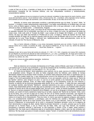 Doctrina Secreta IV Helena Petronila Blavatski 
o ante el Falo en el Arca, o también el Santo de los Santos. El que es kabalista y está acostumbrado a la 
permutación incesante de los nombres bíblicos, una vez interpretados numérica y simbólicamente, 
comprenderá el sentido. 
Las dos palabras de que se compone el nombre de Jehovah completan la idea original de macho hembra, como 
causa del nacimiento; pues el era el membrum virile, y Hovah era Eva. Así... el perfecto, como originador de las medidas, 
toma también la forma de origen del nacimiento, como hermafrodita; de aquí, el uso fálico de la forma (31). 
Además, el mismo autor demuestra numérica y geométricamente que (a) Arets, “la tierra”; Adán, “el 
hombre”, y H-adam-h están estrechamente relacionados, y se hallan personificados en la Biblia bajo una sola 
forma, como el Marte egipcio y hebreo, Dios de la Generación (32); y (b) que Jehovah, o Jah, es Noé, pues 
Jehovah es Noé, en hebreo sería , o literalmente, Pulgada. 
Lo anterior proporciona, pues, una clave de las mencionadas tradiciones. Noé, una permutación divina, 
el supuesto Salvador de la humanidad, que lleva en su Arca o Argha (la Luna), los gérmenes de todas las 
cosas vivas, rinde culto ante el “Cuerpo de Adán”, cuyo cuerpo es la imagen del Creador, y un Creador él 
mismo. De aquí que Adán sea llamado el “Profeta de la Luna”, el Argha o “Santo de Santos” de Yod. Esto 
muestra también el origen de la creencia popular judía de que la cara de Moisés está en la Luna, esto es, las 
manchas de la Luna. Pues Moisés y Jehovah son, kabalísticamente, otras permutaciones, como se ha 
indicado. El autor de The Source of Measures, dice: 
Hay un hecho referente a Moisés y a sus obras demasiado importante para ser omitido. Cuando el Señor le 
instruye acerca de su misión, el nombre de poder que asume la Deidad es, Yo soy lo que soy, siendo las palabras 
hebreas, una lectura diversa de . Ahora bien, Moisés es e igual a 
345. 
Añádese el valor de la nueva forma del nombre de Jehovah, 21 + 501 + 21 = 543, o leyendo a la inversa 345; mostrando 
así que Moisés es una forma de Jehovah en esta combinación 21 ./. 2 = 10,5 , o invertido 501; de modo que el asher o el 
lo que en Yo soy lo que soy es simplemente una guía para usar el 21 ó 7 x 3. 501a la 2ª potencia = 251 +, un número de 
pirámide muy valioso, etc. (33). 
Súmense los números de estas palabras separadas, tendremos: 
21 501 21 
Esto se relaciona con el proceso de descenso en el Fuego, sobre el Monte, para hacer al Hombre, etc., 
y se explica que no es sino una contraseña y uso de los números de las montañas; pues por una lado tenemos 
10 + 5 + 6 = 21, en medio de 501 y al otro lado 6 + 5 + 10 = 21 (34). 
El “Santo de los Santos”, tanto kabalístico como rabínico, se ve, pues, que es un símbolo internacional 
y de propiedad común. Ninguno de ellos se había originado entre los hebreos; pero debido al manejo 
demasiado realista de los levistas medio iniciados, el símbolo había adquirido entre ellos un significado que no 
tiene ningún otro pueblo hasta hoy, y que originalmente nunca le fue atribuido por el verdadero kabalista. El 
Lingam y Yoni de la generalidad de los indos modernos, no es, por supuesto, como tal, mejor que el “Santo de 
los Santos” rabínico, pero tampoco es peor; lo cual es un punto ganado a los traductores cristianos de las 
filosofías religiosas asiáticas. Pues, en tales mitos religiosos, en el simbolismo oculto de una creencia y 
filosofía, el espíritu de las doctrinas propuestas debe decidir de su valor relativo. Y nadie dirá que, examinada 
en cualquier sentido, esta llamada “Sabiduría”, aplicada solamente a los usos y a beneficio de una pequeña 
nación, haya desarrollado jamás en ella algo que se asemeje a una ética nacional. Los Profetas están ahí para 
enseñar el camino de la vida al pueblo elegido pero “de dura cerviz”, antes, en tiempo de Moisés, y después de 
él. Que en un tiempo poseyeron la Sabiduría de la Religión y el uso de su lenguaje y símbolos universales está 
probado, por existir el mismo esoterismo hasta hoy en la India, respecto del “Santo de los Santos”. Éste, como 
ya se ha dicho, era y es aún el paso por la Vaca “de Oro” en la misma posición encorvada que requería la 
Galería de la Pirámide, y que identificaba al hombre con Jehovah en el esoterismo hebreo. Toda la diferencia 
radica en el espíritu de la interpretación. Para los indos, lo mismo que para los egipcios antiguos, este espíritu 
era y es completamente metafísico y psicológico; para los hebreos era realista y fisiológico. Señalaba la 
primera separación sexual de la raza humana -Eva dando a luz a Caín-Jehovah, como se muestra en The 
Source of Measures; la consumación de la unión y concepción fisiológica terrestre- como en la alegoría de 
Caín derramando la sangre de Abel, siendo Habel el principio femenino; y el parto, proceso que se ha dicho 
principió en la Tercera Raza, o con el Tercer hijo de Adán, Seth, con cuyo Hijo Henoch, los hombres 
principiaron a llamarse Jehovah o Jah-hovah, el Jod masculino y Havah o Eva, a saber, seres machos y 
hembras (35). De modo que la diferencia está en el sentimiento religioso y ético, pero los dos símbolos son 
idénticos. No hay duda que para el iniciado completo Judean Tanaim, el sentido interno del simbolismo era tan 
Instituto Cultural Quetzalcoatl 13 www.samaelgnosis.net 
 