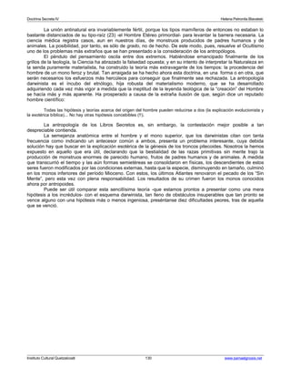 Doctrina Secreta IV Helena Petronila Blavatski 
La unión antinatural era invariablemente fértil, porque los tipos mamíferos de entonces no estaban lo 
bastante distanciados de su tipo-raíz (23) -el Hombre Etéreo primordial- para levantar la barrera necesaria. La 
ciencia médica registra casos, aun en nuestros días, de monstruos producidos de padres humanos y de 
animales. La posibilidad, por tanto, es sólo de grado, no de hecho. De este modo, pues, resuelve el Ocultismo 
uno de los problemas más extraños que se han presentado a la consideración de los antropólogos. 
El péndulo del pensamiento oscila entre dos extremos. Habiéndose emancipado finalmente de los 
grillos de la teología, la Ciencia ha abrazado la falsedad opuesta; y en su intento de interpretar la Naturaleza en 
la senda puramente materialista, ha construido la teoría más extravagante de los tiempos: la procedencia del 
hombre de un mono feroz y brutal. Tan arraigada se ha hecho ahora esta doctrina, en una forma o en otra, que 
serán necesarios los esfuerzos más hercúleos para conseguir que finalmente sea rechazada. La antropología 
darwinista es el íncubo del etnólogo, hija robusta del materialismo moderno, que se ha desarrollado 
adquiriendo cada vez más vigor a medida que la ineptitud de la leyenda teológica de la “creación” del Hombre 
se hacía más y más aparente. Ha prosperado a causa de la extraña ilusión de que, según dice un reputado 
hombre científico: 
Todas las hipótesis y teorías acerca del origen del hombre pueden reducirse a dos (la explicación evolucionista y 
la exotérica bíblica)... No hay otras hipótesis concebibles (!!). 
La antropología de los Libros Secretos es, sin embargo, la contestación mejor posible a tan 
despreciable contienda. 
La semejanza anatómica entre el hombre y el mono superior, que los darwinistas citan con tanta 
frecuencia como indicando un antecesor común a ambos, presenta un problema interesante, cuya debida 
solución hay que buscar en la explicación esotérica de la génesis de los troncos pitecoides. Nosotros la hemos 
expuesto en aquello que era útil, declarando que la bestialidad de las razas primitivas sin mente trajo la 
producción de monstruos enormes de parecido humano, frutos de padres humanos y de animales. A medida 
que transcurrió el tiempo y las aún formas semietéreas se consolidaron en físicas, los descendientes de estos 
seres fueron modificados por las condiciones externas, hasta que la especie, disminuyendo en tamaño, culminó 
en los monos inferiores del período Mioceno. Con estos, los últimos Atlantes renovaron el pecado de los “Sin 
Mente”, pero esta vez con plena responsabilidad. Los resultados de su crimen fueron los monos conocidos 
ahora por antropoides. 
Puede ser útil comparar esta sencillísima teoría -que estamos prontos a presentar como una mera 
hipótesis a los incrédulos- con el esquema darwinista, tan lleno de obstáculos insuperables que tan pronto se 
vence alguno con una hipótesis más o menos ingeniosa, preséntanse diez dificultades peores, tras de aquella 
que se venció. 
Instituto Cultural Quetzalcoatl 130 www.samaelgnosis.net 
 