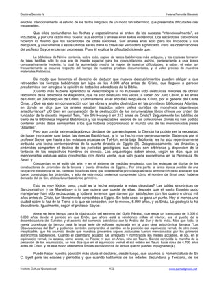 Doctrina Secreta IV Helena Petronila Blavatski 
envolvió intencionalmente el estudio de los textos religiosos de un modo tan laberíntico, que presentaba dificultades casi 
insuperables. 
Que ellos confundieron las fechas y especialmente el orden de los sucesos “intencionalmente”, es 
indudable, y por una razón muy buena: sus escritos y anales eran todos esotéricos. Los sacerdotes babilónicos 
hicieron lo mismo que los sacerdotes de otras naciones. Sus anales eran sólo para los Iniciados y sus 
discípulos, y únicamente a estos últimos se les daba la clave del verdadero significado. Pero las observaciones 
del profesor Sayce encierran promesas. Pues él explica la dificultad diciendo que: 
La biblioteca de Nínive contenía, sobre todo, copias de textos babilónicos más antiguos, y los copistas tomaron 
de tales tablillas sólo lo que era de interés especial para los conquistadores asirios, perteneciente a una época 
comparativamente reciente, lo cual ha aumentado mucho la mayor de nuestras dificultades, a saber: el estar tan 
frecuentemente a oscuras respecto del tiempo de nuestras pruebas documentales, y el valor preciso de nuestros 
materiales históricos. 
De modo que tenemos el derecho de deducir que nuevos descubrimientos pueden obligar a que 
retrocedan los tiempos babilónicos tan lejos de los 4.000 años antes de Cristo, que lleguen a parecer 
precósmicos con arreglo a la opinión de todos los adoradores de la Biblia. 
¡Cuánto más hubiera aprendido la Paleontología si no hubiesen sido destruidas millones de obras! 
Hablamos de la Biblioteca de Alejandría, que ha sido destruida tres veces, a saber: por Julio César, el 48 antes 
de Cristo; en 390 después de Cristo, y últimamente en el año 640 después de Cristo, por el general del Califa 
Omar. ¿Qué es esto en comparación con las obras y anales destruidos en las primitivas bibliotecas Atlantes, 
en donde se dice que los anales estaban trazados sobre pieles curtidas de monstruos gigantescos 
antediluvianos? ¿O bien en comparación de la destrucción de los innumerables libros chinos por orden del 
fundador de la dinastía imperial Tsin, Tsin Shi Hwang-ti en 213 antes de Cristo? Seguramente las tablillas de 
barro de la Biblioteca Imperial Babilónica y los inapreciables tesoros de las colecciones chinas no han podido 
contener jamás datos semejantes a los que hubiera proporcionado al mundo una de las mencionadas pieles 
“Atlantes”. 
Pero aun con la extremada pobreza de datos de que se dispone, la Ciencia ha podido ver la necesidad 
de hacer retroceder casi todas las épocas Babilónicas, y lo ha hecho muy generosamente. Sabemos por el 
profesor Sayce que hasta a las estatuas arcaicas de Tel-Ioh, en la baja Babilonia, les ha sido repentinamente 
atribuida una fecha contemporánea de la cuarta dinastía de Egipto (3). Desgraciadamente, las dinastías y 
pirámides comparten el destino de los períodos geológicos; sus fechas son arbitrarias y dependen de la 
fantasía de los respectivos hombres de ciencia. Los arqueólogos saben ahora, según se dice, que las 
mencionadas estatuas están construidas con diorita verde, que sólo puede encontrarse en la Península del 
Sinaí; y 
Concuerdan en el estilo del arte, y en el sistema de medidas empleado, con las estatuas de diorita de los 
constructores de pirámides de la tercera y cuarta dinastías de Egipto... Por otra parte, la única época posible de una 
ocupación babilónica de las canteras Sinaíticas tiene que establecerse poco después de la terminación de la época en que 
fueron construidas las pirámides; y sólo de este modo podemos comprender cómo el nombre de Sinaí pudo haberse 
derivado del de Sin, el dios-lunar babilónico primitivo. 
Esto es muy lógico; pero, ¿cuál es la fecha asignada a estas dinastías? Las tablas sincrónicas de 
Sanchoniathon y de Manethon- o lo que quiera que quede de ellas, después que el santo Eusebio pudo 
manejarlas- han sido rechazadas; y todavía tenemos que darnos por satisfechos con los cuatro o cinco mil 
años antes de Cristo, tan liberalmente concedidos a Egipto. En todo caso, se gana un punto. Hay al menos una 
ciudad sobre la faz de la Tierra a la que se conceden, por lo menos, 6.000 años, y es Eridu. La geología la ha 
descubierto. Igualmente, según el profesor Sayce: 
Ahora se tiene tiempo para la obstrucción del extremo del Golfo Pérsico, que exige un transcurso de 5.000 ó 
6.000 años desde el período en que Eridu, que ahora está a veinticinco millas al interior, era el puerto de la 
desembocadura del Éufrates y el asiento del comercio babilónico con la Arabia del Sur y de la India. Más que todo, la 
nueva cronología da tiempo para la larga serie de eclipses registrada en la gran obra astronómica llamada “Las 
Observaciones del Bel”; y podemos también comprender el cambio en la posición del equinoccio vernal, de otro modo 
inexplicable, que ha ocurrido desde que nuestros presentes signos zodiacales fueron mencionados por los primeros 
astrónomos babilónicos. Cuando el calendario accadio fue arreglado y nombrados los meses accadios, el sol, en el 
equinoccio vernal, no estaba, como ahora, en Piscis, ni aun en Aries, sino en Tauro. Siendo conocida la marcha de la 
precesión de los equinoccios, se nos dice que en el equinoccio vernal el sol estaba en Tauro hace cosa de 4.700 años 
antes de Cristo, y de este modo obtenemos límites astronómicos de fechas que no pueden impugnarse (4). 
Puede hacer nuestra posición más clara el declarar, desde luego, que usamos la nomenclatura de Sir 
C. Lyell para las edades y períodos y que cuando hablamos de las edades Secundaria y Terciaria, de los 
Instituto Cultural Quetzalcoatl 132 www.samaelgnosis.net 
 