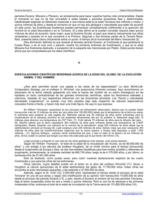 Doctrina Secreta IV Helena Petronila Blavatski 
períodos Eoceno, Mioceno y Plioceno, es simplemente para hacer nuestros hechos más comprensibles. Desde 
el momento en que no se han concedido a estas edades y períodos duraciones fijas y determinadas, 
habiéndosele asignado en diferentes ocasiones a una misma edad (a la edad Terciaria) dos millones y medio, y 
quince millones de años; y desde el momento en que no hay dos geólogos o naturalistas que estén de acuerdo 
en este punto, las Enseñanzas Esotéricas pueden permanecer completamente indiferentes a la aparición del 
hombre en la edad Secundaria o en la Terciaria. Si a esta última se le pueden conceder siquiera sean quince 
millones de años de duración, tanto mejor; pues la Doctrina Oculta, al paso que reserva celosamente sus cifras 
verdaderas y exactas en lo que concierne a la Primera, Segunda y dos terceras partes de la Tercera Raza- 
Raíz, presenta datos claros únicamente sobre un punto: el tiempo de la humanidad del Manu Vaivasvata (5). 
Otra afirmación definida es que durante el llamado período Eoceno, el Continente al que pertenecía la 
Cuarta Raza, y en el cual vivió y pereció, mostró los primeros síntomas de hundimiento, y que en la edad 
Miocena fue finalmente destruido, a excepción de la pequeña isla mencionada por Platón. Estos puntos tienen 
ahora que ser comprobados por los datos científicos. 
A 
ESPECULACIONES CIENTÍFICAS MODERNAS ACERCA DE LA EDAD DEL GLOBO, DE LA EVOLUCIÓN 
ANIMAL Y DEL HOMBRE 
¿Nos será permitido lanzar una ojeada a las obras de los especialistas? La obra World-Life: 
Comparative Geology, por el profesor A. Winchell, nos proporciona informes curiosos. Aquí encontramos un 
adversario de la teoría nebular golpeando con toda la fuerza del martillo de su odium theologicum en las 
hipótesis un tanto contradictorias de las grandes eminencias científicas, sobre los fenómenos siderales y 
cósmicos, basadas en sus respectivas relaciones con las duraciones terrestres. Los “físicos y naturalistas 
demasiado imaginativos” no quedan muy bien parados bajo este chaparrón de cálculos especulativos 
colocados frente a frente, y hacen más bien una triste figura. He aquí lo que expresa: 
Sir William Thompson, basándose en los principios de enfriamiento observados, deduce que no pueden haber 
transcurrido más de 10 millones de años (en otra parte dice 100.000.000) desde que la temperatura de la tierra se redujo 
lo suficiente para sostener la vida vegetal (6). Helmholz calcula que 20 millones de años serían suficientes para la 
condensación de la nebulosa primitiva en las presentes dimensiones del sol. El profesor S. Newcomb exige sólo 10 
millones para alcanzar una temperatura de 212º Fahr. (7). Croll calcula 70 millones de años para la difusión del calor... 
(8). Bischof estima que la tierra necesitaría 350 millones de años para enfriarse desde una temperatura de 2.000º 
centígrados. Reade, basando sus cálculos en la marcha de la denudación, exige 500 millones de años desde que la 
sedimentación principió en Europa (9). Lyell conjetura unos 240 millones de años; Darwin creyó que eran necesarios 300 
millones de años para las transformaciones orgánicas que su teoría expone, y Huxley está dispuesto a pedir 1.000 
millones... (!!). Algunos biólogos... parecen cerrar fuertemente los ojos, y dan un salto en el abismo de los millones de 
años, de los cuales no parece que tengan una idea más adecuada que la que tienen del infinito (10). 
Luego procede a presentar lo que cree ser las cifras geológicas más exactas: unas pocas bastarán. 
Según Sir William Thompson, “el total de la edad de la incrustación del mundo, es de 80.000.000 de 
años”; y con arreglo a los cálculos del profesor Houghton, de un límite mínimo para el tiempo transcurrido 
desde el surgimiento de Europa y Asia, se dan tres edades hipotéticas para tres modos posibles y diferentes de 
surgimiento: primeramente, la modesta cantidad de 640.730 años; luego la de 4.170.000 años, y por último, la 
tremenda cifra de 27.491.000 años. 
Esto es bastante, como puede verse, para cubrir nuestras declaraciones respecto de los cuatro 
Continentes y aun para las cifras de los brahmanes. 
Otros cálculos, cuyos detalles puede ver el lector en la obra del profesor Winchell (11), llevan a 
Houghton al cálculo aproximado de la edad sedimentaria del globo de 11.700.000 años. Estas cifras las 
encuentra el autor demasiado pequeñas, y las extiende a 37.000.000 de años. 
Además, según el Dr. Croll (12), 2.500.000 años “representan el tiempo desde el principio de la edad 
Terciaria” en una de sus obras; y según otra modificación de su opinión, han transcurrido 15.000.000 de años 
desde el principio del período Eoceno (13), y esto, siendo el Eoceno el primero de los tres períodos Terciarios, 
deja al lector suspendido entre los dos y medio y quince millones. Pero si uno ha de atenerse a las primeras 
moderadas cifras, entonces el total de la edad de incrustación de la Tierra sería de 131.600.000 años (14). 
Instituto Cultural Quetzalcoatl 133 www.samaelgnosis.net 
 