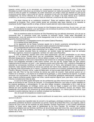 Doctrina Secreta IV Helena Petronila Blavatski 
presentar cambio gradual, se ha demostrado por investigaciones posteriores que no hay tal cosa... Todas estas 
dificultades se evitan si admitimos que de tiempo en tiempo aparecen con relativa precipitación formas nuevas de vida 
animal en todos los grados de complejidad, las cuales evolucionan con arreglo a leyes que dependen en parte de las 
condiciones que las rodean, y que en parte son internas - semejante al modo como los cristales (y quizá, según las últimas 
investigaciones, las formas inferiores de la vida) se construyen con arreglo a las leyes internas de su substancia 
constitutiva, y en armonía y correspondencia con todas las influencias y condiciones del medio ambiente (19). 
“Las leyes internas de su substancia constitutiva”. Éstas son palabras sabias y la admisión de la 
posibilidad es prudente. Pero ¿cómo podrán jamás ser conocidas esas leyes internas, si se descarta la 
enseñanza Oculta? Según escribe un amigo, al llamar nuestra atención sobre estas especulaciones: 
En otras palabras, la doctrina de los Impulsos de Vida Planetarios tiene que admitirse. De otro modo, ¿por qué 
están hoy estereotipadas las especies, y por qué hasta las crías domésticas de palomas y muchos animales vuelven a sus 
tipos antecesores cuando se las abandona a sí mismas? 
Pero la enseñanza sobre los impulsos de Vida Planetarios hay que definirla claramente, a fin de que se 
comprenda bien, si queremos evitar que aumente la confusión actual. Todas estas dificultades se 
desvanecerían, como las sombras de la noche desaparecen ante la luz del sol naciente, si se admitiesen los 
siguientes Axiomas Esotéricos: 
a) La existencia y la antigüedad enorme de nuestra Cadena Planetaria; 
b) La realidad de las Siete Rondas; 
c) La separación de las Razas humanas (aparte de la división puramente antropológica) en siete 
Razas-Raíces distintas, de las cuales es la Quinta nuestra presente humanidad europea; 
d) La antigüedad del hombre en esta (Cuarta) Ronda; y finalmente 
e) Que así como estas razas evolucionan de lo etéreo a la materialidad, y desde ésta vuelven de 
nuevo a una relativa tenuidad física de contextura, así también todas las especies vivas de animales 
(llamadas) orgánicas, inclusive la vegetación, cambian con cada nueva Raza-Raíz. 
Si esto se admitiese, siquiera fuera como otras suposiciones, que bien consideradas no son menos 
absurdas -si las teorías Ocultas tienen que ser consideradas “absurdas” en el presente-, entonces toda 
dificultad desaparecería. Seguramente la Ciencia debiera ensayar y ser más lógica que lo es ahora, toda vez 
que no puede sostener la teoría de la descendencia del hombre de un antecesor antropoide, y negar al mismo 
tiempo una antigüedad razonable a este mismo hombre. Una vez que Mr. Huxley habla del “gran abismo 
intelectual entre el hombre y el mono”, y del “presente enorme vacío entre ellos” (20), y admite la necesidad de 
extender las concesiones científicas a la edad del hombre en la Tierra, ante semejante lento y progresivo 
desarrollo, todos aquellos hombres de ciencia que piensan del mismo modo, debieran, en todo caso, convenir 
en algunas cifras aproximadas por lo menos, y ponerse de acuerdo en la duración probable de esos períodos 
Plioceno, Mioceno y Eoceno, de los cuales se habla tanto, sin que se sepa nada definido; si no se aventuran a 
pasar más allá. Pero no hay dos hombres de ciencia que estén de acuerdo. Cada período parece ser un 
misterio en su duración, y una espina en el costado de los geólogos; y, como acabamos de exponer, no pueden 
armonizar sus conclusiones ni siquiera respecto a las formaciones geológicas relativamente recientes. Así, 
pues, ninguna confianza pueden inspirar sus cifras, cuando exponen alguna; pues, para ellos, o bien son todos 
millones o simplemente miles de años. 
Lo que se ha dicho puede reforzarse con las confesiones que ellos mismos han hecho, y la sinopsis de 
éstas se encuentra en ese “Círculo de Ciencias”, la Enciclopedia Britannica, que indica el medio aceptado en 
los enigmas geológicos y antropológicos. En esa obra hállase recogida y presentada la flor y nata de las 
opiniones más autorizadas; sin embargo, vemos que en ellas se niegan a asignar una fecha cronológica 
definida aun para aquellas épocas relativamente recientes, como la era Neolítica, aunque, por milagro, vese 
establecida una edad para los comienzos de ciertos períodos geológicos; a lo menos para unos pocos, cuya 
duración no podría reducirse más sin un conflicto inmediato con los hechos. 
Así, en la gran Enciclopedia se conjetura que: 
Cien millones de años han pasado... desde la solidificación de nuestra tierra, cuando la primera forma de la vida 
apareció en ella (21). 
Pero parece tan imposible tratar de convertir a los geólogos y etnólogos modernos, como hacer que los 
naturalistas partidarios de Darwin comprendan sus errores. Acerca de la Raza-Raíz Aria y sus orígenes, sabe la 
Ciencia tan poco como de los hombres de otros Planetas. Excepto Flammarion y unos cuantos astrónomos 
místicos, la mayor parte niega hasta la habitabilidad de los otros Planetas. Sin embargo, tan grandes 
Astrónomos-Adeptos eran los hombres científicos de las primeras razas del tronco Ario, que al parecer sabían 
mucho más, de las razas de Marte y de Venus, que los antropólogos modernos de las razas de los primeros 
estados de la Tierra. 
Instituto Cultural Quetzalcoatl 135 www.samaelgnosis.net 
 