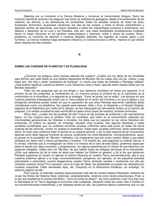 Doctrina Secreta IV Helena Petronila Blavatski 
Dejemos por un momento a la Ciencia Moderna y volvamos al conocimiento Antiguo. Como los 
hombres científicos arcaicos nos aseguran que todos los cataclismos geológicos -desde el levantamiento de los 
océanos, los diluvios, y las alteraciones de continentes, hasta los actuales ciclones de todos los años, 
huracanes, terremotos, erupciones volcánicas, las olas de las mareas, y hasta el tiempo extraordinario y 
aparente cambio de estaciones, que tienen perplejos a todos los meteorólogos europeos y americanos- son 
debidos y dependen de la Luna y los Planetas; más aún: que hasta desdeñadas constelaciones modestas 
tienen la mayor influencia en los cambios meteorológicos y cósmicos -sobre y dentro de nuestra Tierra-, 
prestemos un momento de atención a nuestros déspotas siderales, los regentes de nuestro globo y sus 
hombres. La Ciencia moderna niega semejante influencia; la Ciencia Arcaica la afirma. Veamos lo que ambas 
dicen respecto de esta cuestión. 
B 
SOBRE LAS CADENAS DE PLANETAS Y SU PLURALIDAD 
¿Conocían los antiguos otros mundos además del nuestro? ¿Cuáles son los datos de los Ocultistas 
para afirmar que cada Globo es una Cadena Septenaria de Mundos -de los cuales sólo uno es visible- y que 
estos son, han sido o serán “portadores de hombres”, lo mismo que todas las Estrellas y Planetas visibles? 
¿Qué quieren significar cuando se refieren a una “influencia moral y física” ejercida sobre nuestro Globo por los 
Mundos Siderales? 
Tales son las preguntas que se nos dirigen y que debemos considerar en todos sus aspectos. A la 
primera de las dos preguntas, la contestación es: Lo creemos porque la primera ley en la naturaleza es la 
uniformidad en la diversidad; y la segunda es la analogía. “Como es arriba, así es abajo”. Los tiempos en que 
nuestros piadosos antepasados creían que la Tierra estaba en el centro del Universo y en que la Iglesia y sus 
arrogantes servidores podían insistir en que la suposición de que otros Planetas estuvieran habitados debía 
considerarse como una blasfemia, han pasado para siempre. Adán y Eva, la Serpiente y el Pecado Original, 
seguidos de la Redención por medio de la Sangre, se han interpuesto por demasiado tiempo en el camino del 
progreso; y la verdad universal ha sido sacrificada al insano amor propio de nosotros, hombres diminutos. 
Ahora bien; ¿cuáles son las pruebas de ello? Fuera de las pruebas de evidencia y del razonamiento 
lógico, no hay ninguna para el profano. Para los ocultistas, que creen en el conocimiento adquirido por 
innumerables generaciones de Videntes e Iniciados, los datos que se exponen en los Libros Secretos son 
suficientes. El público en general, sin embargo, necesita otras pruebas. Hay algunos kabalistas y hasta 
ocultistas occidentales que, no pudiendo encontrar pruebas uniformes sobre este punto en todas las obras 
místicas de las naciones, vacilan en aceptar la enseñanza. Hasta esas “pruebas uniformes” serán presentadas 
ahora. En todo caso podemos tratar el asunto en su aspecto general, y ver si esta creencia es tan sumamente 
absurda como dicen algunos hombres de ciencia, juntamente con otros Nicodemos. Inconscientemente, quizá, 
al pensar en la pluralidad de “Mundos” habitados, nos imaginamos que son como nuestro Globo y que están 
poblados por seres más o menos semejantes a nosotros. Y al hacerlo así, sólo seguimos un instinto natural. A 
la verdad, mientras que la investigación se limita a la historia de la vida de este Globo, podremos especular 
sobre el asunto con algún provecho, y preguntarnos, con alguna esperanza por lo menos de que hacemos una 
pregunta inteligible, cuáles eran los “Mundos” de que hablan todas las antiguas escrituras de la Humanidad. 
¿Pero qué sabemos (a) de la clase de seres que habitan los Globos en general; y (b) si los que gobiernan 
Planetas superiores al nuestro no ejercen la misma influencia en nuestra Tierra conscientemente, que la que 
nosotros podemos ejercer a la larga inconscientemente, pongamos, por ejemplo, en los pequeños planetas 
(planetoides o asteroides), cuando desgarramos nuestra Tierra, abriendo canales y cambiando con ello por 
completo nuestros climas? Por supuesto, como la mujer de César, los planetoides no pueden ser afectados por 
nuestras sospechas. Están demasiado lejos, etc. Creyendo en la Astronomía Esotérica, sin embargo, no 
estamos seguros de ello. 
Pero cuando, al extender nuestras especulaciones más allá de nuestra Cadena Planetaria, tratamos de 
cruzar los límites del Sistema Solar, entonces, verdaderamente, obramos como necios presuntuosos. Pues -a 
la vez que aceptamos el axioma hermético, “como es arriba es abajo?”- así como podemos creer muy bien que 
la Naturaleza en la Tierra despliega la economía más cuidadosa, utilizando todas las cosas viles e inútiles en 
sus transformaciones maravillosas, y sin repetirse jamás por ello, así podemos deducir justamente que no hay 
Instituto Cultural Quetzalcoatl 136 www.samaelgnosis.net 
 