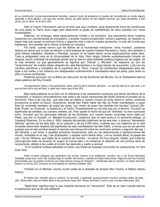Doctrina Secreta IV Helena Petronila Blavatski 
en su constitución mutua esencialmente distintas, nuestro modo de existencia no pueda ser considerado en modo alguno 
aplicable a otros globos. Los que han escrito acerca de este asunto se han dejado dominar por ideas terrestres, y han 
caído, por lo tanto, en el error (24). 
Pero el mismo Flammarion cae en el error que aquí condena, pues tácitamente toma las condiciones 
de vida sobre la Tierra como regla para determinar el grado de habitabilidad de otros planetas por “otras 
humanidades”. 
Dejemos, sin embargo, estas especulaciones inútiles y sin provecho, que pareciendo llenar nuestros 
corazones con una llamarada de entusiasmo, y ampliar nuestra comprensión mental y espiritual, en realidad no 
hacen más que causar un estímulo ficticio y cegarnos más y más en nuestra ignorancia, no sólo del mundo que 
habitamos, sino también de lo infinito contenido en nosotros. 
Por tanto, cuando vemos que las Biblias de la Humanidad mencionan “otros mundos”, podemos 
deducir sin temor que no sólo se refieren a otros estados de nuestra Cadena Planetaria y Tierra, sino también a 
otros Globos habitados: Estrellas y Planetas, aunque no se hayan hecho nunca especulaciones sobre ellos. 
Toda la antigüedad creía en la Universalidad de la Vida. Pero ningún Vidente verdaderamente iniciado de 
ninguna nación civilizada ha enseñado jamás que la vida en otras Estrellas pudiera juzgarse por las reglas de 
la vida terrestre. Lo que generalmente se significa por “Tierras” y “Mundos”, se relaciona (a) con los 
“renacimientos” de nuestro Globo después de cada Manvántara y un largo peíodo de oscuración; y (b) con los 
cambios periódicos y completos de la superficie de la Tierra, cuando los continentes desaparecen para dar 
lugar a los mares, y los océanos son desplazados violentamente e impulsados hacia los polos, para ceder su 
sitio a nuevos continentes. 
Podemos principiar con la Biblia (la más joven de las Escrituras del Mundo). En el Eclesiastés leemos 
estas palabras del Rey Iniciado: 
Una generación pasa y otra generación viene, pero la tierra perdura siempre... Lo que ha sido es lo que será, y lo 
que se hace es lo que se hará, y nada hay nuevo bajo el sol (25). 
Bajo estas palabras no es fácil ver la referencia a los cataclismos sucesivos que barren las Razas de la 
humanidad, ni tampoco remontándonos más atrás a las varias transiciones del Globo durante el proceso de su 
formación. Pero si se nos dice que esto sólo se refiere a nuestro mundo tal como ahora le vemos, entonces 
enviaremos al lector al Nuevo Testamento, donde San Pablo habla del Hijo (el Poder manifestado) a quien 
Dios ha nombrado heredero de todas las cosas, “por medio de quien hizo también los mundos” (plural) (26). 
Este “Poder” es Chokmah, la Sabiduría y el Verbo. Probablemente se nos dirá que por el término “mundos” se 
significaba las estrellas, los cuerpos celestes, etc. Pero aparte el hecho de que las “estrellas” no eran conocidas 
como “mundos” por los ignorantes editores de las Epístolas, aun cuando fuesen conocidas como tales por 
Pablo, que era un Iniciado, un “Maestro-Constructor”, podemos citar en este punto a un eminente teólogo, el 
Cardenal Wiseman. En su obra (I, 309), tratando del período indefinido de los seis días -o diremos “demasiado 
definido” período de los seis días- de la creación y de los 6.000 años, confiesa que nos hallamos en la más 
completa obscuridad respecto del significado de esta manifestación de San Pablo, a menos que se nos permita 
suponer que en ella se hace alusión al período que transcurrió entre los versículos primero y segundo del cap. I 
del Génesis, y por tanto, a aquellas primitivas revoluciones, esto es, las destrucciones y reproducciones del 
mundo, indicadas en el cap. I del Eclesiastés; o aceptar como tantos otros, y en su sentido literal, el pasaje del 
cap. I de los Hebreos, que habla de la creación de mundos - en plural. Es muy singular, añade, que todas las 
cosmogonías estén de acuerdo en sugerir la misma idea y en preservar la tradición de una primera serie de 
revoluciones, debido a las cuales el mundo fue destruido y vuelto a renovar. 
Si el Cardenal hubiese estudiado el Zohar, sus dudas se hubiesen convertido en certidumbres. El “Idra 
Suta” dice: 
Hubo mundos antiguos que perecieron tan pronto vinieron a la existencia; mundos con o sin forma llamados 
Centellas -pues eran como las chispas bajo el martillo del herrero, volando en todas direcciones. Algunos eran los mundos 
primordiales que no podían continuar por largo tiempo porque el “Anciano” - santificado sea su nombre- no había asumido 
todavía su forma (27), el obrero no era todavía el “Hombre Celeste” (28). 
También en el Midrash, escrito mucho antes de la Kabalah de Simeón Ben Yochaî, el Rabino Abahu 
explica: 
El Santo Uno, bendito sea su nombre, ha formado y destruido sucesivamente muchos mundos antes de éste... 
(29). Ahora bien; esto se refiere tanto a las primeras razas (los “Reyes de Edom”) como a los mundos destruidos (30). 
“Destruidos” significa aquí lo que nosotros llamamos en “oscuración”. Esto se ve claro cuando leemos 
la explicación que se da más adelante: 
Instituto Cultural Quetzalcoatl 138 www.samaelgnosis.net 
 