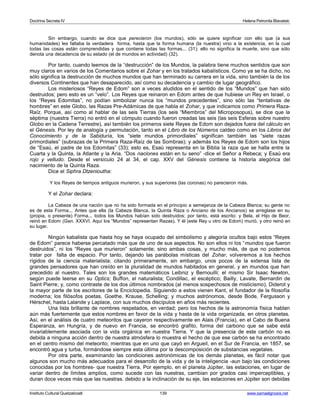 Doctrina Secreta IV Helena Petronila Blavatski 
Sin embargo, cuando se dice que perecieron (los mundos), sólo se quiere significar con ello que (a sus 
humanidades) les faltaba la verdadera forma, hasta que la forma humana (la nuestra) vino a la existencia, en la cual 
todas las cosas están comprendidas y que contiene todas las formas... (31); ello no significa la muerte, sino que sólo 
denota una decadencia de su estado (el de mundos en actividad) (32). 
Por tanto, cuando leemos de la “destrucción” de los Mundos, la palabra tiene muchos sentidos que son 
muy claros en varios de los Comentarios sobre el Zohar y en los tratados kabalísticos. Como ya se ha dicho, no 
sólo significa la destrucción de muchos mundos que han terminado su carrera en la vida, sino también la de los 
diversos Continentes que han desaparecido, así como su decadencia y cambio de lugar geográfico. 
Los misteriosos “Reyes de Edom” son a veces aludidos en el sentido de los “Mundos” que han sido 
destruidos; pero esto es un “velo”. Los Reyes que reinaron en Edom antes de que hubiese un Rey en Israel, o 
los “Reyes Edomitas”, no podían simbolizar nunca los “mundos precedentes”, sino sólo las “tentativas de 
hombres” en este Globo, las Razas Pre-Adámicas de que habla el Zohar, y que indicamos como Primera Raza- 
Raíz. Porque, así como al hablar de las seis Tierras (los seis “Miembros” del Microposopus), se dice que la 
séptima (nuestra Tierra) no entró en el cómputo cuando fueron creadas las seis (las seis Esferas sobre nuestro 
Globo en la Cadena Terrestre), así también los primeros siete Reyes de Edom son dejados fuera del cálculo en 
el Génesis. Por ley de analogía y permutación, tanto en el Libro de los Números caldeo como en los Libros del 
Conocimiento y de la Sabiduría, los “siete mundos primordiales” significan también las “siete razas 
primordiales” (subrazas de la Primera Raza-Raíz de las Sombras); y además los Reyes de Edom son los hijos 
de “Esaú, el padre de los Edomitas” (33); esto es, Esaú representa en la Biblia la raza que se halla entre la 
Cuarta y la Quinta, la Atlante y la Aria. “Dos naciones están en tu seno” -dice el Señor a Rebeca; y Esaú era 
rojo y velludo. Desde el versículo 24 al 34, el cap. XXV del Génesis contiene la historia alegórica del 
nacimiento de la Quinta Raza. 
Dice el Siphra Dtzenioutha: 
Y los Reyes de tiempos antiguos murieron, y sus superiores (las coronas) no parecieron más. 
Y el Zohar declara: 
La Cabeza de una nación que no ha sido formada en el principio a semejanza de la Cabeza Blanca; su gente no 
es de esta Forma... Antes que ella (la Cabeza Blanca, la Quinta Raza o Anciano de los Ancianos) se arreglase en su 
(propia, o presente) Forma... todos los Mundos habían sido destruidos; por tanto, está escrito: y Bela, el Hijo de Beor, 
reinó en Edom (Gen. XXXVI. Aquí los “Mundos” representan Razas). Y él (este Rey u otro de Edom) murió, y otro reinó en 
su lugar. 
Ningún kabalista que hasta hoy se haya ocupado del simbolismo y alegoría ocultos bajo estos “Reyes 
de Edom” parece haberse percatado más que de uno de sus aspectos. No son ellos ni los “mundos que fueron 
destruidos”, ni los “Reyes que murieron” solamente; sino ambas cosas, y mucho más, de que no podemos 
tratar por falta de espacio. Por tanto, dejando las parábolas místicas del Zohar, volveremos a los hechos 
rígidos de la ciencia materialista; citando primeramente, sin embargo, unos pocos de la extensa lista de 
grandes pensadores que han creído en la pluralidad de mundos habitados en general, y en mundos que han 
precedido al nuestro. Tales son los grandes matemáticos Leibniz y Bernouilli; el mismo Sir Isaac Newton, 
según puede leerse en su Optics; Buffon, el naturalista; Condillac, el escéptico; Bailly, Lavate, Bernardin de 
Saint Pierre; y, como contraste de los dos últimos nombrados (al menos sospechosos de misticismo), Diderot y 
la mayor parte de los escritores de la Enciclopedia. Siguiendo a estos vienen Kant, el fundador de la filosofía 
moderna; los filósofos poetas, Goethe, Krause, Schelling; y muchos astrónomos, desde Bode, Fergusson y 
Hérschel, hasta Lalande y Laplace, con sus muchos discípulos en años más recientes. 
Una lista brillante de nombres respetados, en verdad; pero los hechos de la astronomía física hablan 
aún más fuertemente que estos nombres en favor de la vida y hasta de la vida organizada, en otros planetas. 
Así, en el análisis de cuatro meteoritos que cayeron respectivamente en Alais (Francia), en el Cabo de Buena 
Esperanza, en Hungría, y de nuevo en Francia, se encontró grafito, forma del carbono que se sabe está 
invariablemente asociada con la vida orgánica en nuestra Tierra. Y que la presencia de este carbón no es 
debida a ninguna acción dentro de nuestra atmósfera lo muestra el hecho de que ese carbón se ha encontrado 
en el centro mismo del meteorito; mientras que en uno que cayó en Argueil, en el Sur de Francia, en 1857, se 
encontró agua y turba, formándose siempre esta última por la descomposición de substancias vegetales. 
Por otra parte, examinando las condiciones astronómicas de los demás planetas, es fácil notar que 
algunos son mucho más adecuados para el desarrollo de la vida y de la inteligencia -aun bajo las condiciones 
conocidas por los hombres- que nuestra Tierra. Por ejemplo, en el planeta Júpiter, las estaciones, en lugar de 
variar dentro de límites amplios, como sucede con las nuestras, cambian por grados casi imperceptibles, y 
duran doce veces más que las nuestras. debido a la inclinación de su eje, las estaciones en Júpiter son debidas 
Instituto Cultural Quetzalcoatl 139 www.samaelgnosis.net 
 