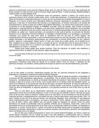 Doctrina Secreta IV Helena Petronila Blavatski 
santo en su abstracción como para los antiguos Dvijas arios. El culto del “Dios en el Arca” data solamente de 
David; durante un millar de años, Israel no conoció ningún Jehovah fálico. Y ahora la antigua Kabalah editada y 
vuelta a editar, se halla plagada de él. 
Entre los antiguos arios, el significado oculto era grandioso, sublime y poético, por mucho que la 
apariencia externa de su símbolo pueda militar ahora contra esta pretensión. La ceremonia de pasar por el 
Santo de los Santos -simbolizado ahora por la Vaca, pero en el principio por el templo Hiranyagarbha, el Huevo 
Radiante, en sí mismo símbolo de la Naturaleza Abstracta Universal- significaba la concepción y nacimiento 
espiritual, o más bien el renacimiento del individuo y su regeneración; el hombre encorvado a la entrada del 
Sanctasanctórum, pronto a pasar por la Matriz de la Madre Naturaleza, o la criatura física pronta para volver a 
convertirse en el Ser Espiritual original, el HOMBRE pre-natal. Entre los semitas, este hombre encorvado 
significaba la caída del Espíritu en la Materia, y de esta caída y degradación hacían apoteosis, con el resultado 
de arrastrar a la Deidad al nivel del hombre. Para los arios, el símbolo representaba el divorcio del Espíritu de 
la Materia, la vuelta a la Fuente primordial y la sumersión en ella; para el semita, el connubio del Hombre 
Espiritual con la Naturaleza Femenina Material, lo fisiológico sobreponiéndose a lo psicológico y puramente 
inmaterial. Los puntos de vista arios sobre el simbolismo eran los de todo el mundo pagano; las 
interpretaciones semíticas emanaban, y eran eminentemente propias de una tribu pequeña, marcando así sus 
rasgos nacionales y los defectos idiosincrásicos que caracterizan a muchos judíos hasta hoy día; realismo 
grosero, egoísmo y sensualidad. Habían hecho un trato, por medio de su padre Jacob, con la deidad de su 
tribu, exaltada por sí sobre todas las demás, y el pacto de que su “semilla será como el polvo de la tierra”; y 
esta deidad no podía tener en lo sucesivo una imagen mejor que la del símbolo de la generación, y como 
representación un número y números. 
Carlyle tiene frases sabias para ambas naciones. Para los indo-arios -el pueblo más metafísico y 
espiritual de la tierra- la religión ha sido siempre, según sus palabras: 
Una perdurable estrella-guía que brilla tanto más luminosa en el cielo cuanto más oscura es la noche que aquí en 
la tierra les rodea. 
La religión del indo le aparta de esta tierra; por tanto, aun hoy, el símbolo de la vaca es uno de los más 
grandiosos y filosóficos entre todos los demás en un sentido interno. Para los “Amos” y “Señores” de las 
potencias europeas, los israelitas, ciertas palabras de Carlyle se aplican aún más admirablemente; para ellos 
La religión es un sentimiento prudencial fundado en el mero cálculo. 
y así ha sido desde su principio. Habiéndose cargado con ella, las naciones cristianas se ven obligadas a 
defenderla y a poetizarla a expensas de todas las demás religiones. 
Pero no sucedía lo mismo con las naciones antiguas. Para ellas el pasaje de entrada y el sarcófago en 
la Cámara del Rey significaban regeneración, no generación. Era el símbolo más solemne un Santuario de 
Santuarios , verdaderamente, en donde se formaban Hierofantes Inmortales e “Hijos de Dios”, nunca hombres 
mortales e hijos de la lujuria y de la carne, como sucede ahora en el sentido oculto del kabalista semita. La 
razón de la diferencia en los puntos de vista de las dos razas, se explica fácilmente. El indo-ario pertenece a 
las razas más antiguas existentes ahora en la Tierra; el hebreo semita, a las últimas. El primero tiene casi un 
millón de años de antigüedad; el segundo pertenece a una pequeña subraza de unos 8.000 años no más de 
edad (36). 
Pero el culto fálico se ha desarrollado solamente con la pérdida gradual de las claves de los 
significados íntimos de los símbolos religiosos; y hubo un día en que los israelitas tuvieron creencias tan puras 
como la de los arios. Ahora el judaísmo, basado sólo en el culto fálico, se ha convertido en una de las últimas 
creencias del Asia, y teológicamente en una religión de odio y malicia hacia todos y todo fuera de ella. Filón - el 
judío muestra lo que era la fe genuina hebrea. Las Escrituras Sagradas -dice- prescriben lo que debemos 
hacer, ordenándonos odiar a los paganos, sus leyes e instituciones. Cierto: odiaban, en efecto, públicamente, 
el culto de Baal o Baco, pero dejaban que sus peores rasgos se siguiesen en secreto. Entre los judíos 
talmúdicos era donde se profanaban más los grandes símbolos de la naturaleza. Entre ellos, como se ha 
demostrado ahora con el descubrimiento de la clave para la comprensión exacta de la Biblia, se profanaba la 
Geometría, la quinta Ciencia Divina - “quinta” en la serie de las Siete Claves para el Lenguaje y Simbología 
Esotéricos universales- aplicándola a ocultar los misterios sexuales más terrestres y groseros, que degradaban 
tanto a la Deidad como a la religión. 
Se nos dice que sucede precisamente lo mismo con nuestro Brahmâ-Prajâpati, con Osiris y todos los 
demás Dioses Creadores. Así es, cuando se juzga a sus ritos exotérica y externamente; pero lo contrario 
ocurre cuando su significado interno es develado, como vemos. El Lingam hindú es idéntico a la “Columna” de 
Instituto Cultural Quetzalcoatl 14 www.samaelgnosis.net 
 