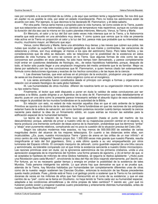 Doctrina Secreta IV Helena Petronila Blavatski 
casi por completo a la excentricidad de su órbita, y de aquí que cambien lenta y regularmente. Se nos dirá que 
en Júpiter no es posible la vida, por estar en estado incandescente. Pero no todos los astrónomos están de 
acuerdo con esto. Por ejemplo, lo que decimos lo ha declarado M. Flammarion; y él debe saberlo. 
Por otra parte, Venus sería menos a propósito para la vida humana, tal como existe en la Tierra, puesto 
que sus estaciones son más extremadas y los cambios de temperatura más repentinos; aunque es curioso que 
la duración del día sea casi la misma en los cuatro planetas interiores, Mercurio, Venus, la Tierra y Marte. 
En Mercurio, el calor y la luz del Sol son siete veces más intensos que en la Tierra, y la Astronomía 
enseña que está envuelto en una atmósfera muy densa. Y como quiera que vemos que la vida se presenta 
más activa en la Tierra en proporción al calor y la luz del Sol, parece más que probable que su intensidad sea 
mucho, muchísimo mayor, en Mercurio que aquí. 
Venus, como Mercurio y Marte, tiene una atmósfera muy densa; y las nieves que cubren sus polos, las 
nubes que ocultan su superficie, la configuración geográfica de sus mares y continentes, las variaciones de 
estaciones y climas, son muy análogas; al menos a los ojos del astrónomo físico. Pero tales hechos, y las 
consideraciones que de ellos se deducen, sólo se relacionan con la posibilidad de la existencia en estos 
planetas de vida humana, tal como se conoce en la Tierra. Que algunas formas de vida como las que 
conocemos son posibles en esos planetas, ha sido hace tiempo bien demostrado, y parece completamente 
inútil entrar en cuestiones detalladas de fisiología, etc., de estos hipotéticos habitantes; porque, después de 
todo, el lector sólo puede llegar a una ampliación imaginaria del medio ambiente que le es familiar. Mejor es 
darse por satisfecho con las tres conclusiones que M. Flammarion, a quien hemos citado tan extensamente, 
formula como deducciones rigurosas y exactas de los hechos conocidos y de las leyes de la ciencia. 
I. Las diversas fuerzas, que eran activas en el principio de la evolución, produjeron una gran variedad 
de seres en los diversos mundos; tanto en el reino orgánico como en el inorgánico. 
II. Los seres animados fueron constituidos desde el principio con arreglo a formas y organismos en 
relación con el estado fisiológico de cada globo habitado. 
III. Las humanidades de otros mundos difieren de nosotros tanto en su organización interna como en 
su tipo externo físico. 
Finalmente, el lector que esté dispuesto a poner en duda la validez de estas conclusiones por ser 
opuestas a la Biblia, puede dirigirse a un Apéndice de la obra de M. Flammarion que trata detalladamente el 
asunto; pues en una obra como la presente parece innecesario señalar el absurdo lógico de esos eclesiásticos 
que niegan la pluralidad de los mundos fundándose en la autoridad de la Biblia. 
En relación con esto, no estará de más recordar aquellos días en que el celo ardiente de la Iglesia 
Primitiva se oponía a la doctrina de la redondez de la Tierra fundándose en que las naciones de los antípodas 
estarían fuera de la esfera de salvación; así como también podemos recordar cuánto tiempo necesitó la ciencia 
naciente para destruir la idea de un firmamento sólido, en cuyas estrías se movían las estrellas para la 
edificación especial de la humanidad terrestre. 
La teoría de la rotación de la Tierra tuvo igual oposición (hasta el punto del martirio de los 
descubridores); porque, además de privar a nuestro orbe de su majestuosa posición central en el espacio, la 
teoría producía una tremenda confusión de ideas acerca de la Ascensión, probándose que los términos “arriba” 
y “abajo” eran puramente relativos, complicando así no poco la cuestión de la situación precisa del Cielo (34). 
Según los cálculos modernos más exactos, no hay menos de 500.000.000 de estrellas de varias 
magnitudes dentro del alcance de los mejores telescopios. En cuanto a las distancias entre ellas, son 
incalculables. ¿Es, pues, nuestra microscópica Tierra -”grano de arena en las orillas de un mar infinito”- el 
único centro de vida inteligente? Nuestro propio Sol, 1.300.000 veces más grande que nuestro Planeta, resulta 
insignificante al lado del Sol gigantesco, Sirio; y este último queda a su vez empequeñecido por otros 
luminares del Espacio infinito. El concepto mezquino de Jehovah, como guardián especial de una tribu oscura 
y seminómada, es tolerable comparado con el que limita la existencia senciente a nuestro Globo microscópico. 
Las razones primitivas eran sin duda: (a) la ignorancia astronómica de los primeros cristianos, unida a una 
apreciación exagerada de la importancia del hombre -una forma grosera de egoísmo, y (b) el temor de que, si 
se aceptaba la hipótesis de millones de otros Globos habitados, se seguiría la réplica aplastante: “¿Hubo pues 
una Revelación para cada Mundo?”, envolviendo la idea del Hijo de Dios viajando eternamente, por decirlo así. 
Por fortuna, ya no es necesario gastar tiempo y energía en probar la posibilidad de la existencia de tales 
Mundos. Toda persona inteligente los admite. Lo que ahora hay que demostrar es que si se prueba que, 
además de la Tierra, hay Mundos habitados por humanidades tan completamente diferentes unas de otras 
como de la nuestra -según sostienen las Ciencias Ocultas-, entonces la evolución de las Razas precedentes 
queda medio probada. Pues ¿dónde está el físico o el geólogo pronto a sostener que la Tierra no ha cambiado 
docenas de veces en los millones de años que han transcurrido en el curso de su existencia; y que en ese 
cambio de su “piel”, como se la llama en Ocultismo, no haya tenido la Tierra cada vez su humanidad especial, 
adaptada a las condiciones atmosféricas y de clima propias de tales cambios? Y siendo así, ¿por qué no 
hubieran podido existir y prosperar nuestras cuatro precedentes y enteramente distintas humanidades, antes de 
nuestra Quinta Raza-Raíz Adámica? 
Instituto Cultural Quetzalcoatl 140 www.samaelgnosis.net 
 
