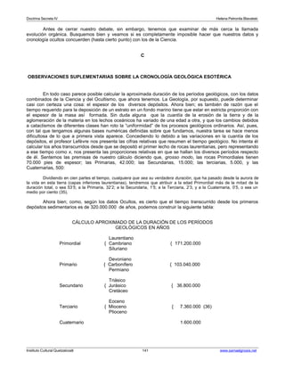 Doctrina Secreta IV Helena Petronila Blavatski 
Antes de cerrar nuestro debate, sin embargo, tenemos que examinar de más cerca la llamada 
evolución orgánica. Busquemos bien y veamos si es completamente imposible hacer que nuestros datos y 
cronología ocultos concuerden (hasta cierto punto) con los de la Ciencia. 
C 
OBSERVACIONES SUPLEMENTARIAS SOBRE LA CRONOLOGÍA GEOLÓGICA ESOTÉRICA 
En todo caso parece posible calcular la aproximada duración de los períodos geológicos, con los datos 
combinados de la Ciencia y del Ocultismo, que ahora tenemos. La Geología, por supuesto, puede determinar 
casi con certeza una cosa: el espesor de los diversos depósitos. Ahora bien; es también de razón que el 
tiempo requerido para la deposición de un estrato en un fondo marino tiene que estar en estricta proporción con 
el espesor de la masa así formada. Sin duda alguna que la cuantía de la erosión de la tierra y de la 
aglomeración de la materia en los lechos oceánicos ha variado de una edad a otra, y que los cambios debidos 
a cataclismos de diferentes clases han roto la “uniformidad” de los procesos geológicos ordinarios. Así, pues, 
con tal que tengamos algunas bases numéricas definidas sobre que fundarnos, nuestra tarea se hace menos 
dificultosa de lo que a primera vista aparece. Concediendo lo debido a las variaciones en la cuantía de los 
depósitos, el profesor Lefèvre nos presenta las cifras relativas que resumen el tiempo geológico. No intenta él 
calcular los años transcurridos desde que se depositó el primer lecho de rocas laurentianas, pero representando 
a ese tiempo como x, nos presenta las proporciones relativas en que se hallan los diversos períodos respecto 
de él. Sentemos las premisas de nuestro cálculo diciendo que, grosso modo, las rocas Primordiales tienen 
70.000 pies de espesor; las Primarias, 42.000; las Secundarias, 15.000; las terciarias, 5.000, y las 
Cuaternarias, 500: 
Dividiendo en cien partes el tiempo, cualquiera que sea su verdadera duración, que ha pasado desde la aurora de 
la vida en esta tierra (capas inferiores laurentianas), tendremos que atribuir a la edad Primordial más de la mitad de la 
duración total, o sea 53’5; a la Primaria, 32’2; a la Secundaria, 1’5; a la Terciaria, 2’3, y a la Cuaternaria, 0’5, o sea un 
medio por ciento (35). 
Ahora bien; como, según los datos Ocultos, es cierto que el tiempo transcurrido desde los primeros 
depósitos sedimentarios es de 320.000.000 de años, podemos construir la siguiente tabla: 
CÁLCULO APROXIMADO DE LA DURACIÓN DE LOS PERÍODOS 
GEOLÓGICOS EN AÑOS 
Laurentiano 
Primordial { Cambriano { 171.200.000 
Siluriano 
Devoniano 
Primario { Carbonífero { 103.040.000 
Permiano 
Triásico 
Secundario { Jurásico { 36.800.000 
Cretáceo 
Eoceno 
Terciario { Mioceno { 7.360.000 (36) 
Plioceno 
Cuaternario 1.600.000 
Instituto Cultural Quetzalcoatl 141 www.samaelgnosis.net 
 