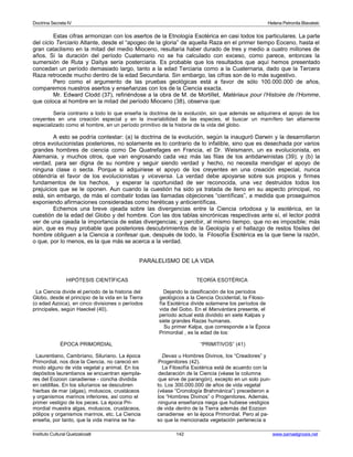 Doctrina Secreta IV Helena Petronila Blavatski 
Estas cifras armonizan con los asertos de la Etnología Esotérica en casi todos los particulares. La parte 
del ciclo Terciario Atlante, desde el “apogeo de la gloria” de aquella Raza en el primer tiempo Eoceno, hasta el 
gran cataclismo en la mitad del medio Mioceno, resultaría haber durado de tres y medio a cuatro millones de 
años. Si la duración del período Cuaternario no se ha calculado con exceso, como parece, entonces la 
sumersión de Ruta y Daitya sería posterciaria. Es probable que los resultados que aquí hemos presentado 
concedan un período demasiado largo, tanto a la edad Terciaria como a la Cuaternaria, dado que la Tercera 
Raza retrocede mucho dentro de la edad Secundaria. Sin embargo, las cifras son de lo más sugestivo. 
Pero como el argumento de las pruebas geológicas está a favor de sólo 100.000.000 de años, 
comparemos nuestros asertos y enseñanzas con los de la Ciencia exacta. 
Mr. Edward Clodd (37), refiriéndose a la obra de M. de Mortillet, Matériaux pour l’Histoire de l’Homme, 
que coloca al hombre en la mitad del período Mioceno (38), observa que: 
Sería contrario a todo lo que enseña la doctrina de la evolución, sin que además se adquiriera el apoyo de los 
creyentes en una creación especial y en la invariabilidad de las especies, el buscar un mamífero tan altamente 
especializado como el hombre, en un período primitivo de la historia de la vida del globo. 
A esto se podría contestar: (a) la doctrina de la evolución, según la inauguró Darwin y la desarrollaron 
otros evolucionistas posteriores, no solamente es lo contrario de lo infalible, sino que es desechada por varios 
grandes hombres de ciencia como De Quatrefages en Francia, el Dr. Weismann, un ex evolucionista, en 
Alemania, y muchos otros, que van engrosando cada vez más las filas de los antidarwinistas (39); y (b) la 
verdad, para ser digna de su nombre y seguir siendo verdad y hecho, no necesita mendigar el apoyo de 
ninguna clase o secta. Porque si adquiriese el apoyo de los creyentes en una creación especial, nunca 
obtendría el favor de los evolucionistas y viceversa. La verdad debe apoyarse sobre sus propios y firmes 
fundamentos de los hechos, y esperar la oportunidad de ser reconocida, una vez destruidos todos los 
prejuicios que se le oponen. Aun cuando la cuestión ha sido ya tratada de lleno en su aspecto principal, no 
está, sin embargo, de más el combatir todas las llamadas objeciones “científicas”, a medida que proseguimos 
exponiendo afirmaciones consideradas como heréticas y anticientíficas. 
Echemos una breve ojeada sobre las divergencias entre la Ciencia ortodoxa y la esotérica, en la 
cuestión de la edad del Globo y del hombre. Con las dos tablas sincrónicas respectivas ante sí, el lector podrá 
ver de una ojeada la importancia de estas divergencias; y percibir, al mismo tiempo, que no es imposible; más 
aún, que es muy probable que posteriores descubrimientos de la Geología y el hallazgo de restos fósiles del 
hombre obliguen a la Ciencia a confesar que, después de todo, la Filosofía Esotérica es la que tiene la razón, 
o que, por lo menos, es la que más se acerca a la verdad. 
PARALELISMO DE LA VIDA 
HIPÓTESIS CIENTÍFICAS TEORÍA ESOTÉRICA 
La Ciencia divide el período de la historia del Dejando la clasificación de los períodos 
Globo, desde el principio de la vida en la Tierra geológicos a la Ciencia Occidental, la Filoso- 
(o edad Azoica), en cinco divisiones o períodos fía Esotérica divide solamene los períodos de 
principales, según Haeckel (40). vida del Gobo. En el Manvántara presente, el 
período actual está dividido en siete Kalpas y 
siete grandes Razas humanas. 
Su primer Kalpa, que corresponde a la Época 
Primordial , es la edad de los: 
ÉPOCA PRIMORDIAL “PRIMITIVOS” (41) 
Laurentiano, Cambriano, Siluriano. La época Devas u Hombres Divinos, los “Creadores” y 
Primordial, nos dice la Ciencia, no careció en Progenitores (42). 
modo alguno de vida vegetal y animal. En los La Filosofía Esotérica está de acuerdo con la 
depósitos laurentianos se encuentran ejempla- declaración de la Ciencia (véase la columna 
res del Eozoon canadiense - concha dividida que sirve de parangón), excepto en un solo pun-en 
celdillas. En los silurianos se descubren to. Los 300.000.000 de años de vida vegetal 
hierbas de mar (algas), moluscos, crustáceos (véase “Cronología Brahmánica”) precedieron a 
y organismos marinos inferiores, así como el los “Hombres Divinos” o Progenitores. Además, 
primer vestigio de los peces. La época Pri- ninguna enseñanza niega que hubiese vestigios 
mordial muestra algas, moluscos, crustáceos, de vida dentro de la Tierra además del Eozoon 
pólipos y organismos marinos, etc. La Ciencia canadiense en la época Primordial. Pero al pa-enseña, 
por tanto, que la vida marina se ha- so que la mencionada vegetación pertenecía a 
Instituto Cultural Quetzalcoatl 142 www.samaelgnosis.net 
 