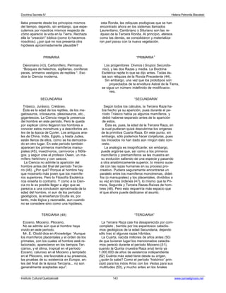Doctrina Secreta IV Helena Petronila Blavatski 
llaba presente desde los principios mismos esta Ronda, las reliquias zoológicas que se han 
del tiempo, dejando, sin embargo, que espe- encontrado ahora en los sistemas llamados 
culemos por nosotros mismos respecto de Laurentiano, Cambriano y Siluriano son las re-cómo 
apareció la vida en la Tierra. Rechaza liquias de la Tercera Ronda. Al principio, etéreos 
ella la “creación” bíblica (como lo hacemos como las demás, se consolidaron y materializa-nosotros); 
¿por qué no nos presenta otra ron pari passu con la nueva vegetación. 
hipótesis aproximadamente plausible? 
PRIMARIA “PRIMARIA” 
Devoniano (43), Carbonífero, Permiano. Los progenitores Divinos (Grupos Secunda- 
“Bosques de helechos, sigillarias, coníferas rios), y las dos Razas y media. La Doctrina 
peces, primeros vestigios de reptiles “. Eso Esotérica repite lo que se dijo antes. Todas és-dice 
la Ciencia moderna. tas son reliquias de la Ronda Precedente (44). 
Sin embargo, una vez que los prototipos son 
proyectados de la envoltura Astral de la Tierra, 
se sigue un número indefinido de modificacio-nes. 
SECUNDARIA “SECUNDARIA” 
Triásico, Jurásico, Cretáceo. Según todos los cálculos, la Tercera Raza ha-Ésta 
es la edad de los reptiles, de los me- bía hecho ya su aparición, pues durante el pe-galosauros, 
ictiosauros, plesiosauros, etc., ríodo Triásico había ya algunos mamíferos, y 
gigantescos. La Ciencia niega la presencia debió haberse separado antes de la aparición 
del hombre en este período. Pero le queda de estos. 
por explicar cómo llegaron los hombres a Ésta es, pues, la edad de la Tercera Raza, en 
conocer estos monstruos y a describirlos an- la cual pudieran quizá descubrirse los orígenes 
tes de la época de Cuvier. Los antiguos ana- de la primitiva Cuarta Raza. En este punto, sin 
les de China, India, Egipto, y hasta Judea, embargo, sólo podemos hacer conjeturas, pues 
están llenos de ellos, como se ha demostra- los Iniciados no han dado aún ningún dato con-do 
en otro lugar. En este período también creto. 
aparecen los primeros mamíferos marsu- La analogía es insignificante; sin embargo, 
piales (45), insectívoros, carnívoros y fitófa- puede argüirse que, así como a los primeros 
gos; y según cree el profesor Owen, un ma- mamíferos y premamíferos se les muestra en 
mífero herbívoro y con cascos. su evolución saliendo de una especie y pasando 
La Ciencia no admite la aparición del a otra anatómicamente superior, lo mismo suce-hombre 
antes del final del período Tercia- de con las razas humanas en su proceso pro-rio 
(46). ¿Por qué? Porque al hombre hay creativo. Pudiera seguramente encontrarse un 
que mostrarlo más joven que los mamífe- paralelo entre los mamíferos monotremas, didel-ros 
superiores. Pero la Filosofía Esotérica fos (o marsupiales) y los placentales, divididos a 
nos enseña lo contrario. Y como a la Cien- su vez en tres órdenes (47), lo mismo que la Pri-cia 
no le es posible llegar a algo que se mera, Segunda y Tercera Razas-Raíces de hom-parezca 
a una conclusión aproximada de la bres (48). Pero esto requeriría más espacio que 
edad del hombre, ni aun de los períodos el que ahora puede dedicarse al asunto. 
geológicos, la enseñanza Oculta es, por 
tanto, más lógica y razonable, aun cuando 
no se considere sino como una hipótesis. 
TERCIARIA (49) “TERCIARIA” 
Eoceno, Mioceno, Plioceno. La Tercera Raza casi ha desaparecido por com- 
No se admite aún que el hombre haya completo , barrida por los espantosos cataclis-vivido 
en este período. mos geológicos de la edad Secundaria, dejando 
Mr. E. Clodd dice en Knowledge: “Aunque sólo tras sí algunas razas híbridas. 
los mamíferos placentales y el orden de los La Cuarta, nacida millones de años antes (50) 
primates, con los cuales el hombre está re- de que tuvieran lugar los mencionados cataclis-lacionado, 
aparecieron en los tiempos Ter- mos pereció durante el período Mioceno (51), 
ciarios, y el clima, tropical en el período cuando la Quinta (nuestra Raza aria) tenía ya 
Eoceno, caluroso en el Mioceno y templado 1.000.000 de años de existencia independiente 
en el Plioceno, era favorable a su presencia, (52) Cuánta más edad tiene desde su origen, 
las pruebas de su existencia en Europa, an- ¿quién lo sabe? Como el período “histórico” prin-tes 
del final de la época Terciaria... no son cipió para los indos Arios con los Vedas para sus 
generalmente aceptadas aquí”. multitudes (53), y mucho antes en los Anales 
Instituto Cultural Quetzalcoatl 143 www.samaelgnosis.net 
 
