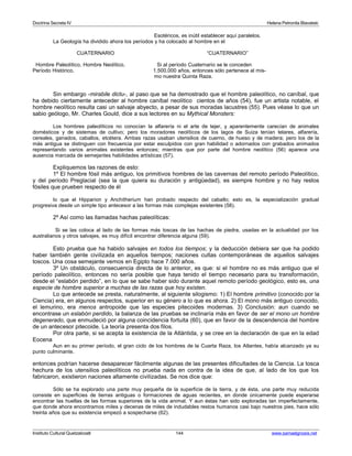 Doctrina Secreta IV Helena Petronila Blavatski 
Esotéricos, es inútil establecer aquí paralelos. 
La Geología ha dividido ahora los períodos y ha colocado al hombre en el 
CUATERNARIO “CUATERNARIO” 
Hombre Paleolítico, Hombre Neolítico, Si al período Cuaternario se le conceden 
Período Histórico. 1.500.000 años, entonces sólo pertenece al mis-mo 
nuestra Quinta Raza. 
Sin embargo -mirabile dictu-, al paso que se ha demostrado que el hombre paleolítico, no caníbal, que 
ha debido ciertamente anteceder al hombre caníbal neolítico cientos de años (54), fue un artista notable, el 
hombre neolítico resulta casi un salvaje abyecto, a pesar de sus moradas lacustres (55). Pues véase lo que un 
sabio geólogo, Mr. Charles Gould, dice a sus lectores en su Mythical Monsters: 
Los hombres paleolíticos no conocían la alfarería ni el arte de tejer, y aparentemente carecían de animales 
domésticos y de sistemas de cultivo; pero los moradores neolíticos de los lagos de Suiza tenían telares, alfarería, 
cereales, ganados, caballos, etcétera. Ambas razas usaban utensilios de cuerno, de hueso y de madera; pero los de la 
más antigua se distinguen con frecuencia por estar esculpidos con gran habilidad o adornados con grabados animados 
representando varios animales existentes entonces; mientras que por parte del hombre neolítico (56) aparece una 
ausencia marcada de semejantes habilidades artísticas (57). 
Expliquemos las razones de esto: 
1º El hombre fósil más antiguo, los primitivos hombres de las cavernas del remoto período Paleolítico, 
y del período Preglacial (sea la que quiera su duración y antigüedad), es siempre hombre y no hay restos 
fósiles que prueben respecto de él 
lo que el Hipparion y Anchitherium han probado respecto del caballo; esto es, la especialización gradual 
progresiva desde un simple tipo antecesor a las formas más complejas existentes (58). 
2º Así como las llamadas hachas paleolíticas: 
Si se las coloca al lado de las formas más toscas de las hachas de piedra, usadas en la actualidad por los 
australianos y otros salvajes, es muy difícil encontrar diferencia alguna (59). 
Esto prueba que ha habido salvajes en todos los tiempos; y la deducción debiera ser que ha podido 
haber también gente civilizada en aquellos tiempos; naciones cultas contemporáneas de aquellos salvajes 
toscos. Una cosa semejante vemos en Egipto hace 7.000 años. 
3º Un obstáculo, consecuencia directa de lo anterior, es que: si el hombre no es más antiguo que el 
período paleolítico, entonces no sería posible que haya tenido el tiempo necesario para su transformación, 
desde el “eslabón perdido”, en lo que se sabe haber sido durante aquel remoto período geológico, esto es, una 
especie de hombre superior a muchas de las razas que hoy existen. 
Lo que antecede se presta, naturalmente, al siguiente silogismo: 1) El hombre primitivo (conocido por la 
Ciencia) era, en algunos respectos, superior en su género a lo que es ahora. 2) El mono más antiguo conocido, 
el lemurino, era menos antropoide que las especies pitecoides modernas. 3) Conclusión: aun cuando se 
encontrase un eslabón perdido, la balanza de las pruebas se inclinaría más en favor de ser el mono un hombre 
degenerado, que enmudeció por alguna coincidencia fortuita (60), que en favor de la descendencia del hombre 
de un antecesor pitecoide. La teoría presenta dos filos. 
Por otra parte, si se acepta la existencia de la Atlántida, y se cree en la declaración de que en la edad 
Eocena 
Aun en su primer período, el gran ciclo de los hombres de la Cuarta Raza, los Atlantes, había alcanzado ya su 
punto culminante. 
entonces podrían hacerse desaparecer fácilmente algunas de las presentes dificultades de la Ciencia. La tosca 
hechura de los utensilios paleolíticos no prueba nada en contra de la idea de que, al lado de los que los 
fabricaron, existieron naciones altamente civilizadas. Se nos dice que: 
Sólo se ha explorado una parte muy pequeña de la superficie de la tierra, y de ésta, una parte muy reducida 
consiste en superficies de tierras antiguas o formaciones de aguas recientes, en donde únicamente puede esperarse 
encontrar las huellas de las formas superiores de la vida animal. Y aun éstas han sido exploradas tan imperfectamente, 
que donde ahora encontramos miles y decenas de miles de indudables restos humanos casi bajo nuestros pies, hace sólo 
treinta años que su existencia empezó a sospecharse (62). 
Instituto Cultural Quetzalcoatl 144 www.samaelgnosis.net 
 