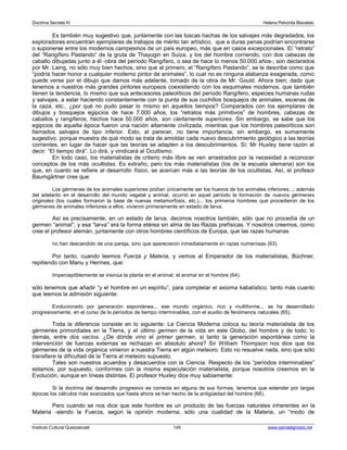 Doctrina Secreta IV Helena Petronila Blavatski 
Es también muy sugestivo que, juntamente con las toscas hachas de los salvajes más degradados, los 
exploradores encuentran ejemplares de trabajos de mérito tan artístico, que a duras penas podrían encontrarse 
o suponerse entre los modernos campesinos de un país europeo, más que en casos excepcionales. El “retrato” 
del “Rangífero Pastando” de la gruta de Thayugin en Suiza, y los del hombre corriendo, con dos cabezas de 
caballo dibujadas junto a él -obra del período Rangífero, o sea de hace lo menos 50.000 años-, son declarados 
por Mr. Laing, no sólo muy bien hechos, sino que al primero, el “Rangífero Pastando”, se le describe como que 
“podría hacer honor a cualquier moderno pintor de animales”, lo cual no es ninguna alabanza exagerada, como 
puede verse por el dibujo que damos más adelante, tomado de la obra de Mr. Gould. Ahora bien; dado que 
tenemos a nuestros más grandes pintores europeos coexistiendo con los esquimales modernos, que también 
tienen la tendencia, lo mismo que sus antecesores paleolíticos del período Rangífero, especies humanas rudas 
y salvajes, a estar haciendo constantemente con la punta de sus cuchillos bosquejos de animales, escenas de 
la caza, etc., ¿por qué no pudo pasar lo mismo en aquellos tiempos? Comparados con los ejemplares de 
dibujos y bosquejos egipcios de hace 7.000 años, los “retratos más primitivos” de hombres, cabezas de 
caballos y rangíferos, hechos hace 50.000 años, son ciertamente superiores. Sin embargo, se sabe que los 
egipcios de aquella época fueron una nación altamente civilizada, mientras que los hombres paleolíticos son 
llamados salvajes de tipo inferior. Esto, al parecer, no tiene importancia; sin embargo, es sumamente 
sugestivo, porque muestra de qué modo se trata de amoldar cada nuevo descubrimiento geológico a las teorías 
corrientes, en lugar de hacer que las teorías se adapten a los descubrimientos. Sí; Mr Huxley tiene razón al 
decir: “El tiempo dirá”. Lo dirá, y vindicará al Ocultismo. 
En todo caso, los materialistas de criterio más libre se ven arrastrados por la necesidad a reconocer 
conceptos de los más ocultistas. Es extraño; pero los más materialistas (los de la escuela alemana) son los 
que, en cuanto se refiere al desarrollo físico, se acercan más a las teorías de los ocultistas. Así, el profesor 
Baumgärtner cree que: 
Los gérmenes de los animales superiores podían únicamente ser los huevos de los animales inferiores...; además 
del adelanto en el desarrollo del mundo vegetal y animal, ocurrió en aquel período la formación de nuevos gérmenes 
originales (los cuales formaron la base de nuevas metamorfosis, etc.)... los primeros hombres que procedieron de los 
gérmenes de animales inferiores a ellos, vivieron primeramente en estado de larva. 
Así es precisamente; en un estado de larva, decimos nosotros también, sólo que no procedía de un 
germen “animal”; y esa “larva” era la forma etérea sin alma de las Razas prefísicas. Y nosotros creemos, como 
cree el profesor alemán, juntamente con otros hombres científicos de Europa, que las razas humanas 
no han descendido de una pareja, sino que aparecieron inmediatamente en razas numerosas (63). 
Por tanto, cuando leemos Fuerza y Materia, y vemos al Emperador de los materialistas, Büchner, 
repitiendo con Manu y Hermes, que: 
Imperceptiblemente se insinúa la planta en el animal; el animal en el hombre (64). 
sólo tenemos que añadir “y el hombre en un espíritu”, para completar el axioma kabalístico. tanto más cuanto 
que leemos la admisión siguiente: 
Evolucionado por generación espontánea... ese mundo orgánico, rico y multiforme... se ha desarrollado 
progresivamente, en el curso de la períodos de tiempo interminables, con el auxilio de fenómenos naturales (65). 
Toda la diferencia consiste en lo siguiente: La Ciencia Moderna coloca su teoría materialista de los 
gérmenes primordiales en la Tierra, y el último germen de la vida en este Globo, del hombre y de todo; lo 
demás, entre dos vacíos. ¿De dónde vino el primer germen, si tanto la generación espontánea como la 
intervención de fuerzas externas se rechazan en absoluto ahora? Sir William Thompson nos dice que los 
gérmenes de la vida orgánica vinieron a nuestra Tierra en algún meteoro. Esto no resuelve nada, sino que sólo 
transfiere la dificultad de la Tierra al meteoro supuesto. 
Tales son nuestros acuerdos y desacuerdos con la Ciencia. Respecto de los “períodos interminables” 
estamos, por supuesto, conformes con la misma especulación materialista; porque nosotros creemos en la 
Evolución, aunque en líneas distintas. El profesor Huxley dice muy sabiamente: 
Si la doctrina del desarrollo progresivo es correcta en alguna de sus formas, tenemos que extender por largas 
épocas los cálculos más avanzados que hasta ahora se han hecho de la antigüedad del hombre (66). 
Pero cuando se nos dice que este hombre es un producto de las fuerzas naturales inherentes en la 
Materia -siendo la Fuerza, según la opinión moderna, sólo una cualidad de la Materia, un “modo de 
Instituto Cultural Quetzalcoatl 145 www.samaelgnosis.net 
 