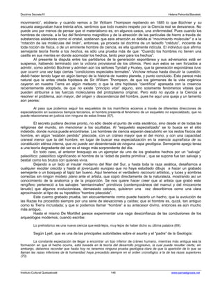 Doctrina Secreta IV Helena Petronila Blavatski 
movimiento”, etcétera- y cuando vemos a Sir William Thompson repitiendo en 1885 lo que Büchner y su 
escuela aseguraban hace treinta años, sentimos que todo nuestro respeto por la Ciencia real se desvanece. No 
puede uno por menos de pensar que el materialismo es, en algunos casos, una enfermedad. Pues cuando los 
hombres de ciencia, a la faz del fenómeno magnético y de la atracción de las partículas de hierro a través de 
substancias aisladoras como el cristal, sostienen que esta atracción es debida al “movimiento molecular” o a la 
“rotación de las moléculas del imán”, entonces, ya proceda tal doctrina de un teósofo “crédulo”, inocente de 
toda noción de física, o de un eminente hombre de ciencia, es ella igualmente ridícula. El individuo que afirma 
semejante teoría frente a los hechos, es sólo una prueba más de que: “Cuando los hombres no tienen una 
casilla en sus mentes en donde acomodar los hechos, tanto peor para los hechos”. 
Al presente la disputa entre los partidarios de la generación espontánea y sus adversarios está en 
suspenso, habiendo terminado con la victoria provisional de los últimos. Pero aun estos se ven forzados a 
admitir, como admitió Büchner y admiten aún los señores Tyndall y Huxley, que la generación espontánea tuvo 
que ocurrir una vez bajo ciertas “condiciones especiales termales”. Virchow rehusa hasta discutir la cuestión; 
debió haber tenido lugar en algún tiempo de la historia de nuestro planeta, y punto concluido. Esto parece más 
natural que la antes citada hipótesis de Sir William Thompson, de que los gérmenes de la vida orgánica 
cayeron en nuestra Tierra en algún meteoro; o que la otra hipótesis “científica” apareada con la creencia 
recientemente adoptada, de que no existe “principio vital” alguno, sino solamente fenómenos vitales que 
pueden atribuirse a las fuerzas moleculares del protoplasma original. Pero esto no ayuda a la Ciencia a 
resolver el problema, aún mayor, del origen y descendencia del hombre, pues he aquí una queja y un lamento 
aún peores: 
Al paso que podemos seguir los esqueletos de los mamíferos eocenos a través de diferentes direcciones de 
especialización en sucesivos tiempos terciarios, el hombre presenta el fenómeno de un esqueleto no especializado, que no 
puede relacionarse en justicia con ninguna de estas líneas (67). 
El secreto pudiera decirse pronto, no sólo desde el punto de vista esotérico, sino desde el de todas las 
religiones del mundo, sin mencionar a los ocultistas. Al “esqueleto especializado” se lo busca en el sitio 
indebido, donde nunca puede encontrarse. Los hombres de ciencia esperan descubrirlo en los restos físicos del 
hombre, en algún “eslabón perdido” pitecoide, con un cráneo mayor que el del mono, y con una capacidad 
craneal menor que la del hombre, en lugar de buscar esa especialización en la esencia suprafísica de su 
constitución etérea interna, que no puede ser desenterrada de ninguna capa geológica. Semejante apego tenaz 
a una teoría degradante del ser es el rasgo más sorprendente del día. 
En todo caso, el anterior bosquejo es un ejemplar de uno de los grabados hechos por un “salvaje” 
paleolítico: paleolítico significando el hombre de la “edad de piedra primitiva”, que se supone fue tan salvaje y 
bestial como los brutos con quienes vivía. 
Dejando a un lado al insular moderno del Mar del Sur, y hasta toda la raza asiática, desafiamos a 
cualquier escolar crecido y hasta al jovenzuelo europeo que no haya estudiado dibujo a hacer un grabado 
semejante o un bosquejo al lápiz tan bueno. Aquí tenemos el verdadero raccourci artístico, y luces y sombras 
correctas sin ningún modelo plano ante el artista, que copió directamente de la naturaleza, mostrando así un 
conocimiento de la anatomía y de la proporción. Se nos quiere hacer creer que al artista que grabó este 
rengífero perteneció a los salvajes “semianimales” primitivos (contemporáneos del mamut y del rinoceronte 
lanudo) que algunos evolucionistas, demasiado celosos, quisieron una vez describirnos como una clara 
aproximación al tipo de su hipotético “hombre pitecoide”. 
Este cuerno grabado prueba, tan elocuentemente como puede hacerlo un hecho, que la evolución de 
las Razas ha procedido siempre por una serie de elevaciones y caídas; que el hombre es, quizá, tan antiguo 
como la Tierra incrustada; y que si podemos llamar “hombre” a su antecesor divino, entonces es aún mucho 
más antiguo. 
Hasta el mismo De Mortillet parece experimentar una vaga desconfianza de las conclusiones de los 
arqueólogos modernos, cuando escribe: 
Lo prehistórico es una nueva ciencia que está lejos, muy lejos de haber dicho su última palabra (69). 
Según Lyell, que es una de las principales autoridades sobre el asunto y el “padre” de la Geología: 
La constante expectación de llegar a encontrar un tipo inferior de cráneo humano, mientras más antigua sea la 
formación en que el hecho ocurra, está basada en la teoría del desarrollo progresivo, la cual puede resultar cierta; sin 
embargo, debemos recordar que hasta hoy no tenemos ninguna prueba geológica clara de que la aparición de lo que se 
llaman las razas inferiores de la humanidad haya precedido siempre en el orden cronológico a la de las razas superiores 
(70). 
Instituto Cultural Quetzalcoatl 146 www.samaelgnosis.net 
 