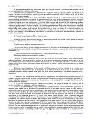 Doctrina Secreta IV Helena Petronila Blavatski 
Ni semejante prueba ha sido encontrada hasta hoy. De este modo la Ciencia pone a la venta la piel de 
un oso que ningún ojo mortal ha visto nunca. 
Esta concesión de Lyell armoniza del modo más sugestivo con lo que dice el profesor Max Müller, cuyo 
ataque a la Antropología darwinista, desde el punto de vista del LENGUAJE, nunca ha sido, dicho sea de paso, 
satisfactoriamente contestado. 
¿Qué sabemos nosotros de las tribus salvajes fuera del último capítulo de su historia? (Compárese esto con la 
opinión esotérica acerca de los australianos, de los bosquimanos, así como del hombre paleolítico europeo, reteniendo 
estos retoños Atlantes, restos de una cultura perdida que prosperaba cuando la Raza-Raíz padre estaba en su apogeo.) 
¿Podremos penetrar nunca sus antecedentes? ¿Podremos saber nunca lo que, después de todo, es en todas partes la 
lección más importante y más instructiva que hay que aprender: cómo han llegado a ser lo que son?... Su lenguaje 
prueba, en verdad, que estos llamados paganos, con sus complicados sistemas de mitología, sus costumbres artificiales, 
sus ininteligibles fantasías y salvajismos, no son criaturas de hoy ni de ayer. A menos que admitamos una creación 
especial para estos salvajes, tienen que ser tan antiguos como los indos, los griegos y los romanos (mucho más 
antiguos)... Pueden haber pasado por tantas vicisitudes como aquéllos, y lo que consideramos como primitivo, pudiera 
ser, por lo que sabemos, una recaída en el estado salvaje, o una corrupción de algo que era más racional e inteligible en 
estados anteriores (71). 
El Profesor Jorge Rawlinson M. A., observa que: 
“El salvaje primitivo” es un término familiar en la literatura moderna, pero no hay prueba alguna de que haya 
existido jamás. Más bien todo prueba lo contrario (72). 
En su Origen of Nations, añade él justamente: 
Las tradiciones míticas de casi todas las naciones colocan al principio de la historia de la humanidad un tiempo 
de dicha y perfección, una “edad de oro” que no tiene rasgo alguno de salvajismo o barbarie, sino muchos de civilización y 
refinamiento (73). 
¿Cómo contesta el evolucionista moderno a esta conformidad de pruebas? 
Repetimos la pregunta hecha en Isis sin Velo: 
¿Prueban los restos encontrados en la cueva de Devon que no hubiera entonces razas contemporáneas 
altamente civilizadas? Cuando la población presente de la Tierra haya desaparecido, y algunos arqueólogos de la “raza 
futura” del lejano porvenir desentierren los utensilios domésticos de una de nuestras tribus de la India o de la Isla Adaman, 
¿estará justificado que saquen la conclusión de que la humanidad del siglo XIX estaba “saliendo precisamente de la edad 
de piedra”? (74). 
Otra inconsecuencia extraña de las teorías científicas es que al hombre neolítico se le muestre como 
un salvaje mucho más primitivo que el paleolítico. O el Prehistoric Man de Lubbock, o el Ancient Stone 
Implement de Evan, tienen que estar en el error, o lo están ambos. Pues he aquí lo que se nos dice en estas y 
otras obras: 
1º A medida que pasamos del hombre neolítico al paleolítico, los utensilios de piedra se convierten en 
toscas y pesadas herramientas, en lugar de instrumentos pulimentados de formas primorosas. La alfarería y 
otras artes útiles desaparecen a medida que descendemos en la escala. ¡Y sin embargo, los últimos podían 
grabar semejante rengífero! 
2º El hombre paleolítico vivía en cuevas que compartía con hienas y leones (75), mientras que el 
hombre neolítico vivía en aldeas y edificios lacustres. 
Todos los que han seguido, aunque no sea sino superficialmente, los descubrimientos geológicos de 
nuestros días, saben que se encuentra un progreso gradual en las obras de arte, desde el tosco lascado y 
grosera labra de las primeras hachas paleolíticas, a las relativamente primorosas celts de piedra de aquella 
parte del período Neolítico que precedió inmediatamente al uso de los metales. Pero esto es en Europa, de la 
cual sólo unas pocas porciones se acababan de levantar sobre las aguas en los días de la civilización 
culminante de los Atlantes. Entonces, lo mismo que ahora, había salvajes rudos y pueblos altamente 
civilizados. Si dentro de 50.000 años se desenterrasen bosquimanos pigmeos, en alguna caverna del África, 
juntamente con elefante pigmeos mucho más antiguos, tales como los que se encontraron en las cuevas 
depósitos de Malta por Milne Edwards, ¿sería esa una razón para sostener que en nuestra edad todos los 
hombres y todos los elefantes eran pigmeos? O si se encontrasen las armas de los Veddhas de Ceilán, 
¿estarán justificados nuestros descendientes en clasificarnos a todos como salvajes paleolíticos? Todos los 
artículos que los geólogos desentierran ahora en Europa pueden seguramente no ser anteriores al período 
Eoceno, puesto que las tierras de Europa no estaban siquiera sobre las aguas antes de aquel período. Ni lo que 
hemos dicho puede ser invalidado por los teóricos que nos digan que estos esmerados bosquejos de animales 
Instituto Cultural Quetzalcoatl 147 www.samaelgnosis.net 
 