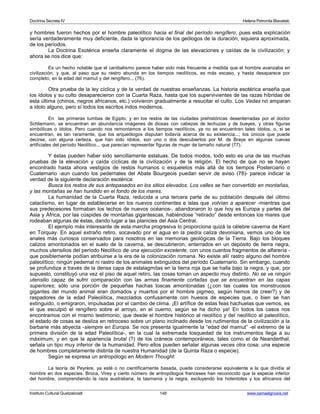 Doctrina Secreta IV Helena Petronila Blavatski 
y hombres fueron hechos por el hombre paleolítico hacia el final del período rengífero; pues esta explicación 
sería verdaderamente muy deficiente, dada la ignorancia de los geólogos de la duración, siquiera aproximada, 
de los períodos. 
La Doctrina Esotérica enseña claramente el dogma de las elevaciones y caídas de la civilización; y 
ahora se nos dice que: 
Es un hecho notable que el canibalismo parece haber sido más frecuente a medida que el hombre avanzaba en 
civilización, y que, al paso que su rastro abunda en los tiempos neolíticos, es más escaso, y hasta desaparece por 
completo, en la edad del mamut y del rengífero... (76). 
Otra prueba de la ley cíclica y de la verdad de nuestras enseñanzas. La historia esotérica enseña que 
los ídolos y su culto desaparecieron con la Cuarta Raza, hasta que los supervivientes de las razas híbridas de 
esta última (chinos, negros africanos, etc.) volvieron gradualmente a resucitar el culto. Los Vedas no amparan 
a ídolo alguno, pero sí todos los escritos indos modernos. 
En las primeras tumbas de Egipto, y en los restos de las ciudades prehistóricas desenterradas por el doctor 
Schliemann, se encuentran en abundancia imágenes de diosas con cabezas de lechuzas y de bueyes, y otras figuras 
simbólicas o ídolos. Pero cuando nos remontamos a los tiempos neolíticos, ya no se encuentran tales ídolos, o, si se 
encuentran, es tan raramente, que los arqueólogos disputan todavía acerca de su existencia...; los únicos que puede 
decirse, con alguna certeza, que han sido ídolos, son uno o dos descubiertos por M. de Braye en algunas cuevas 
artificiales del período Neolítico... que parecían representar figuras de mujer de tamaño natural (77). 
Y éstas pueden haber sido sencillamente estatuas. De todos modos, todo esto es una de las muchas 
pruebas de la elevación y caída cíclicas de la civilización y de la religión. El hecho de que no se hayan 
encontrado hasta ahora vestigios de restos humanos o esqueletos más allá de los tiempos Posterciario o 
Cuaternario -aun cuando los pedernales del Abate Bourgeois puedan servir de aviso (78)- parece indicar la 
verdad de la siguiente declaración esotérica: 
Busca los restos de sus antepasados en los sitios elevados. Los valles se han convertido en montañas, 
y las montañas se han hundido en el fondo de los mares. 
La humanidad de la Cuarta Raza, reducida a una tercera parte de su población después del último 
cataclismo, en lugar de establecerse en los nuevos continentes e islas que volvían a aparecer -mientras que 
sus predecesores formaban los lechos de nuevos océanos-, abandonaron lo que hoy es Europa y partes del 
Asia y África, por las cúspides de montañas gigantescas, habiéndose “retirado” desde entonces los mares que 
rodeaban algunas de éstas, dando lugar a las planicies del Asia Central. 
El ejemplo más interesante de esta marcha progresiva lo proporciona quizá la célebre caverna de Kent 
en Torquay. En aquel extraño retiro, socavado por el agua en la piedra caliza devoniana, vemos uno de los 
anales más curiosos conservados para nosotros en las memorias geológicas de la Tierra. Bajo los bloques 
calizos amontonados en el suelo de la caverna, se descubrieron, enterrados en un depósito de tierra negra, 
muchos utensilios del período Neolítico de una ejecución excelente, con unos cuantos fragmentos de alfarería - 
que posiblemente podían atribuirse a la era de la colonización romana. No existe allí rastro alguno del hombre 
paleolítico; ningún pedernal ni rastro de los animales extinguidos del período Cuaternario. Sin embargo, cuando 
se profundiza a través de la densa capa de estalagmitas en la tierra roja que se halla bajo la negra, y que, por 
supuesto, constituyó una vez el piso de aquel retiro, las cosas toman un aspecto muy distinto. No se ve ningún 
utensilio capaz de sufrir comparación con las armas finamente cortadas que se encuentran en las capas 
superiores; sólo una porción de pequeñas hachas toscas amontonadas (¿con las cuales los monstruosos 
gigantes del mundo animal eran domados y muertos por el hombre pigmeo, según hemos de creer?) y de 
raspadores de la edad Paleolítica, mezclados confusamente con huesos de especies que, o bien se han 
extinguido, o emigraron, impulsadas por el cambio de clima. ¡El artífice de estas feas hachuelas que vemos, es 
el que esculpió el rengífero sobre el arroyo, en el cuerno, según se ha dicho ya! En todos los casos nos 
encontramos con el mismo testimonio; que desde el hombre histórico al neolítico y del neolítico al paleolítico, 
el estado de cosas se desliza en retroceso sobre un plano inclinado desde los rudimentos de la civilización a la 
barbarie más abyecta -siempre en Europa. Se nos presenta igualmente la “edad del mamut” -el extremo de la 
primera división de la edad Paleolítica-, en la cual la extremada tosquedad de los instrumentos llega a su 
máximum, y en que la apariencia brutal (?) de los cráneos contemporáneos, tales como el de Neanderthal, 
señala un tipo muy inferior de la humanidad. Pero ellos pueden señalar algunas veces otra cosa: una especie 
de hombres completamente distinta de nuestra Humanidad (de la Quinta Raza o especie). 
Según se expresa un antropólogo en Modern Thought: 
La teoría de Peyrère, ya esté o no científicamente basada, puede considerarse equivalente a la que dividía al 
hombre en dos especies. Broca, Virey y cierto número de antropólogos franceses han reconocido que la especie inferior 
del hombre, comprendiendo la raza australiana, la tasmania y la negra, excluyendo los hotentotes y los africanos del 
Instituto Cultural Quetzalcoatl 148 www.samaelgnosis.net 
 