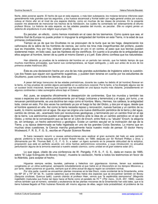 Doctrina Secreta IV Helena Petronila Blavatski 
Norte, debe ponerse aparte. El hecho de que en esta especie, o más bien subespecie, los molares terceros inferiores sean 
generalmente más grandes que los segundos, y los huesos escamosal y frontal estén por regla general unidos por sutura, 
coloca al Homo afer en el nivel de una especie distinta, como en muchas de las clases de pinzones. En la presente 
ocasión me abstendré de mencionar los hechos de la hibridación, los cuales ha comentado tan extensamente el difunto 
profesor Broca. La historia de esta especie, en las edades pasadas del mundo, es peculiar. Ella no originó jamás un 
sistema de arquitectura ni una religión suya propia (79). 
Es peculiar, en efecto, como hemos mostrado en el caso de los tasmanios. Como quiera que sea, el 
hombre fósil de Europa no puede probar ni impugnar la antigüedad del hombre en esta Tierra, ni la edad de sus 
primeras civilizaciones. 
Tiempo es ya de que los Ocultistas no se preocupen de la burla que se les haga, despreciando los 
cañonazos de la sátira de los hombres de ciencia, así como los tiros más insignificantes del profano, puesto 
que es imposible, hoy por hoy, obtener prueba alguna en pro ni en contra; al paso que sus teorías pueden 
sostenerse mejor, en todo caso, que las hipótesis de los científicos. En cuanto a la prueba de la antigüedad que 
ellos asignan al hombre, tienen de su parte al mismo Darwin y a Lyell. Este último confiesa que los naturalistas: 
Han obtenido ya pruebas de la existencia del hombre en un período tan remoto, que ha habido tiempo de que 
muchos mamíferos principales, que fueron sus contemporáneos, se hayan extinguido, y esto aun antes de la era de los 
primeros anales históricos (80). 
Ésta es una declaración hecha por una de las más grandes autoridades de Inglaterra sobre la cuestión. 
Las dos frases que siguen son igualmente sugestivas, y pueden bien tenerse en cuenta por los estudiantes de 
Ocultismo, pues como todos los demás, dice que: 
A pesar del largo transcurso de las edades prehistóricas, durante las cuales ha debido él (el hombre) florecer en 
la tierra, no hay pruebas de cambio alguno perceptible en su estructura corporal. Por lo tanto, si ha divergido alguna vez de 
un sucesor bruto irracional, tenemos que suponer que ha existido en una época mucho más distante, probablemente en 
algunos continentes o islas sumergidos ahora bajo el Océano. 
Así, pues, se sospecha oficialmente la desaparición de continentes. Que los mundos y también las 
razas o especies son destruidos periódicamente por el fuego (volcanes y terremotos) y el agua, por turno, y se 
renuevan periódicamente, es una doctrina tan vieja como el hombre. Manu, Hermes, los caldeos, la antigüedad 
toda, creían en esto. Por dos veces ha cambiado ya por el fuego la faz del Globo, y dos por el agua, desde que 
el hombre apareció en ella. Así como la tierra necesita reposo y renovación, nuevas fuerzas y un cambio de su 
suelo, lo mismo sucede con el agua. De aquí se origina una nueva distribución periódica de la tierra y del agua, 
cambio de climas, etc., acarreado todo por revoluciones geológicas, y terminando por un cambio final en el eje 
de la tierra. Los astrónomos pueden encogerse de hombros ante la idea de un cambio periódico en el eje del 
Globo, y reírse de la conversación que se lee en el Libro de Enoch, entre Noé y su “abuelo” Enoch; la alegoría 
es, sin embargo, un hecho astronómico y geológico. Existe un cambio secular en la inclinación del eje de la 
Tierra, y su época determinada se halla registrada en uno de los grandes Ciclos Secretos. Lo mismo que en 
muchas otras cuestiones, la Ciencia marcha gradualmente hacia nuestro modo de pensar. El doctor Henry 
Wodwaord, F. R. S., F. G. S., escribe en Popular Science Review: 
Si fuera necesario recurrir a causas extramundanas para explicar el gran aumento del hielo en este período 
glacial, preferiría la teoría expuesta por el doctor Robert Hooke, en 1688; después por Sir Richard Phillips y otros; y 
últimamente por Mr. Thomas Belt, C. E., F. G. S.; a saber: un ligero aumento en la presente oblicuidad de la eclíptica, 
proposición que está en perfecto acuerdo con otros hechos astronómicos conocidos, y cuya introducción no envuelve 
perturbación alguna de la armonía esencial a nuestro estado cósmico, como unidad en el gran sistema solar (81). 
Lo que sigue, citado de una conferencia de W. Pengelly, F.R. S., F. G. S., dada en marzo de 1885, 
sobre “El Lago Extinguido de Bovery tracey”, muestra la vacilación, frente a todos los testimonios en favor de 
la Atlántida, para aceptar el hecho. 
Higueras siempre verdes, laureles, palmeras y helechos con gigantescos rizomas, tienen sus existentes 
congéneres en un clima subtropical, semejante indudablemente al que había en el Devonshire en los tiempos Miocenos, y 
por tanto, deben ponernos en guardia, siempre que el clima actual de alguna región se considere normal. 
Por otra parte, cuando se encuentran plantas miocenas en la Isla Disco, costa occidental de la Groenlandia, entre 
los 69º 20’ y 70º 30’ lat. N.; cuando sabemos que entre ellas había dos especies que se encuentran también en Bovey 
(Sequoia couttsiae, Quercus lyelli); cuando citando al profesor Heer, vemos que “la espléndida siempreviva” (Magnolia 
inglefieldi) maduraba sus frutos tan lejos hacia el Norte como el paralelo de 70 º” (Phil. trans., CLIX, 457, 1869); cuando 
vemos también que el número, variedad y exuberancia de las plantas miocenas de la Groenlandia han sido tales, que si la 
tierra hubiese llegado al Polo hubieran florecido allí mismo algunas de ellas, según toda probabilidad; el problema de los 
Instituto Cultural Quetzalcoatl 149 www.samaelgnosis.net 
 