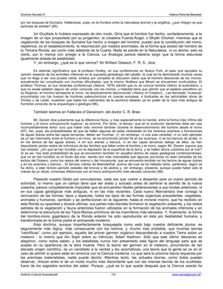 Doctrina Secreta IV Helena Petronila Blavatski 
por los bosques de Sumatra. Hallándose, pues, en la frontera entre la naturaleza animal y la angélica, ¿qué milagro es que 
participe de ambas? (85). 
Un Ocultista lo hubiera expresado de otro modo. Diría que el hombre fue hecho, verdaderamente, a la 
imagen de un tipo proyectado por su progenitor, la creadora Fuerza-Ángel, o Dhyân Chohan; mientras que el 
vagabundo de los bosques de Sumatra fue hecho a imagen del hombre, puesto que la constitución del mono, 
repetimos, es el restablecimiento, la resurrección por medios anormales, de la forma que existió del hombre de 
la Tercera Ronda, así como más adelante de la Cuarta. Nada se pierde en la Naturaleza, ni un átomo; esto es 
cierto, por lo menos con arreglo a la Ciencia. La Analogía parece debería exigir que la forma estuviese 
igualmente dotada de estabilidad. 
Y, sin embargo, ¿qué es lo que vemos? Sir William Dawson, F. R. S., dice: 
Es además significativo que el profesor Huxley, en sus conferencias en Nueva York, al paso que apoyaba su 
opinión respecto de los animales inferiores en la supuesta genealogía del caballo, la cual se ha demostrado muchas veces 
que no llega a ser una prueba cierta, evitaba por completo la discusión sobre que el hombre descienda de los monos, 
actualmente tan complicada con muchas dificultades, que lo mismo Wallace que Mivart se encuentran confundidos. El 
profesor Thomas, en sus recientes conferencias (Nature, 1876) admite que no se conoce hombre inferior al australiano, y 
que no existe eslabón alguno de unión conocido con los monos; y Haeckel tiene que admitir que el eslabón penúltimo en 
su filogenia, el hombre semejante al mono, es absolutamente desconocido (History of Creation)... Las llamadas “muescas” 
encontradas con los huesos de hombres paleocósmicos en cuevas europeas, e ilustradas en las admirables obras de 
Christy y de Lartet, muestran que hasta los rudimentos de la escritura estaban ya en poder de la raza más antigua de 
hombres conocida de la arqueología o geología (86). 
También leemos en Fallacies of Darwinism, del doctor C. R. Bree: 
Mr. Darwin dice justamente que la diferencia física, y más especialmente la mental, entre la forma más ínfima del 
hombre y el mono antropomorfo superior, es enorme. Por tanto, el tiempo -que en la evolución darwinista debe ser casi 
inconcebiblemente lento- tuvo que haber sido enorme también durante el desenvolvimiento del hombre desde el mono 
(87). Así, pues, las probabilidades de que se hallen algunas de estas variedades en los diversos acarreos o formaciones 
de aguas dulces sobre las capas terciarias, deben ser muchas. ¡Y, sin embargo, ni una sola variedad, ni un solo ejemplar 
de un ser intermedio entre el hombre y el mono, se ha encontrado jamás! Ni en los acarreos, ni en los bancos de arcilla, ni 
en los lechos de las aguas dulces, ni en sus arenas y bancos, ni en las capas terciarias debajo de ellos, se han 
descubierto jamás restos de individuos de las familias que faltan entre el hombre y el mono, según Mr. Darwin supone que 
han existido. ¿Es que se han hundido con la depresión de la superficie de la tierra, y se hallan ahora cubiertos por el mar? 
Si es así, hay toda probabilidad de que se encuentren también en aquellos lechos de capas geológicas contemporáneas, 
que no se han hundido en el fondo del mar; siendo aún más improbable que algunas porciones no sean extraídas de los 
lechos del Océano, como los restos del mamut y del rinoceronte, que se encuentra también en los lechos de aguas dulces 
y en los acarreos y bancos... El famoso cráneo de Neanderthal, acerca del cual se ha hablado tanto, pertenece, según se 
ha dicho, a este remoto período (edades del bronce y de piedra) y, sin embargo, presenta, aunque puede haber sido el 
cráneo de un idiota, inmensas diferencias con el mono antropomorfo más elevado conocido (88). 
Pasando nuestro Globo por convulsiones, cada vez que vuelve a despertar para un nuevo período de 
actividad, lo mismo que un campo tiene que ser arado y surcado antes de sembrar la semilla de la nueva 
cosecha, parece completamente imposible que se encuentren fósiles pertenecientes a sus rondas anteriores, ni 
en sus capas geológicas más antiguas, ni en las más recientes. Cada nuevo Manvántara trae consigo la 
renovación de las formas, tipos y especies; todos los tipos de las formas orgánicas precedentes -vegetales, 
animales y humanos- cambian y se perfeccionan en la siguiente, hasta el mineral mismo, que ha recibido en 
esta Ronda su opacidad y dureza últimas; sus partes más blandas formaron la vegetación presente; y los restos 
astrales de la vegetación y fauna anteriores fueron utilizados en la formación de los animales inferiores y en 
determinar la estructura de los Tipos-Raíces primitivos de los mamíferos más elevados. Y, finalmente, la forma 
del hombre-mono gigantesco de la Ronda anterior ha sido reproducida en ésta por bestialidad humana, y 
transformada en la forma padre el antropoide moderno. 
Esta doctrina, aunque imperfectamente bosquejada como está bajo nuestra deficiente pluma, es 
seguramente más lógica, más consecuente con los hechos, y mucho más probable, que muchas teorías 
“científicas”; como por ejemplo, aquella del primer germen orgánico descendiendo a nuestra Tierra sobre un 
meteoro - lo mismo que Ain Soph sobre su Vehículo, Adam Kadmon. Sólo que este último descenso es 
alegórico, como todos saben, y los kabalistas nunca han presentado esta figura del lenguaje para que se 
acepte en su apariencia de la letra muerta. Pero la teoría del germen en el meteoro, proviniendo de tan 
elevado origen científico, es un candidato a la verdad y ley axiomáticas; una teoría que la gente se ve en el 
caso de admitir si quiere estar en armonía con la Ciencia moderna. Lo que será la próxima teoría requerida por 
las premisas materialistas, nadie puede decirlo. Mientras tanto, las actuales teorías, como todos pueden 
observar, chocan entre sí de un modo mucho más discordante que con las mismas teorías de los ocultistas, 
fuera de los sagrados recintos del saber. Porque, ¿qué es lo que queda después que la Ciencia exacta ha 
Instituto Cultural Quetzalcoatl 151 www.samaelgnosis.net 
 