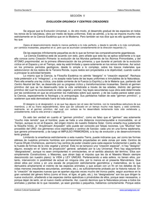 Doctrina Secreta IV Helena Petronila Blavatski 
SECCIÓN V 
EVOLUCIÓN ORGÁNICA Y CENTROS CREADORES 
Se arguye que la Evolución Universal, o, de otro modo, el desarrollo gradual de las especies en todos 
los reinos de la naturaleza, obra por medio de leyes uniformes. Esto se admite, y la ley se impone mucho más 
estrictamente en la Ciencia Esotérica que en la Moderna. Pero también se nos dice que es ello igualmente una 
ley que: 
Opera el desenvolvimiento desde lo menos perfecto a lo más perfecto, y desde lo sencillo a lo más complicado, 
por cambios incesantes, pequeños en sí, pero que se acumulan constantemente en la dirección requerida (1). 
De las especies infinitamente pequeñas es de lo que se forman las comparativamente gigantescas. 
La Ciencia Esotérica está de acuerdo con esto, pero añade que esta ley se aplica solamente a lo que 
ella conoce como Creación Primaria: la evolución de los Mundos partiendo de los Átomos Primordiales, y del 
ÁTOMO preprimordial, en la primera diferenciación de los primeros; y que durante el período de la evolución 
cíclica en el Espacio y en el Tiempo, esta ley está limitada y opera solamente en los reinos inferiores. Así actuó 
en los primeros períodos geológicos, desde lo simple a lo complejo, sobre los toscos materiales que 
sobrevivieron de los restos de la Tercera Ronda, cuyos restos son proyectados a la objetividad, cuando vuelve 
a principiar la actividad terrestre. 
Lo mismo que la Ciencia, la Filosofía Esotérica no admite “designio” ni “creación especial”. Rechaza 
toda pretensión a lo “milagroso”, y no acepta nada fuera de las leyes uniformes e inmutables de la Naturaleza. 
Pero ella enseña una ley cíclica, una doble corriente de la Fuerza (o Espíritu) y de la Materia que, partiendo del 
Centro Neutral del Ser, se desarrolla por su progreso cíclico y transformaciones incesantes. Siendo el germen 
primitivo del que se ha desenvuelto toda la vida vertebrada a través de las edades, distinto del germen 
primitivo del cual ha evolucionado la vida vegetal y animal, hay leyes secundarias cuya obra está determinada 
por las condiciones en que se encuentran los materiales sobre que operan, y de las cuales parece saber poco 
la Ciencia, especialmente la fisiología y la antropología. Sus partidarios hablan de este “germen primitivo”, y 
sostienen que está demostrado fuera de toda duda que: 
El designio (y el designador), si es que hay alguno (en el caso del hombre, con la maravillosa estructura de sus 
miembros, y de su mano especialmente), tiene que ser colocado en un tiempo mucho más lejano, y está contenido, 
realmente, en el germen primitivo, del cual con certeza se ha desarrollado lentamente toda vida vertebrada y, 
probablemente, toda la vida animal o vegetal (2). 
Es esto tan verdad en cuanto al “germen primitivo”, como es falso que el “germen” sea solamente 
“mucho más remoto” que el hombre; pues se halla a una distancia inconmensurable e inconcebible, en el 
Tiempo, aunque no en el Espacio, del origen mismo de nuestro Sistema Solar. Como enseña muy justamente 
la filosofía hindú, el “Aniyâmsam Aniyasâm” sólo puede ser conocido por falsas nociones. Los “Muchos” han 
procedido del UNO -los gérmenes vivos espirituales o centros de fuerzas- cada uno en una forma septenaria, 
que genera primeramente, y da luego el IMPULSO PRIMORDIAL a la ley de evolución y de desenvolvimiento 
lento gradual. 
Limitando la enseñanza estrictamente a esta nuestra Tierra, puede indicarse que, así como las formas 
etéreas de nuestros primeros hombres son primeramente proyectadas en siete zonas por siete Centros de 
Fuerza Dhyân Chohánicos, asimismo hay centros de poder creador para cada especie fundamental o padre, de 
la hueste de formas de la vida vegetal y animal. Ésta no es tampoco una “creación especial”, ni hay “designio” 
alguno, excepto en el “plano de proyección” general, señalado por la Ley Universal. Pero hay seguramente 
“designadores”, aunque no sean omnipotentes ni omniscientes, en el sentido absoluto del término. Ellos son 
simplemente Constructores, o Masones, que obran bajo el impulso que les da el Maestro Masón siempre 
desconocido (en nuestro plano): la VIDA y LEY ÚNICAS. Perteneciendo a esta esfera, no tienen ellos, por 
tanto, intervención ni posibilidad de actuar en ninguna otra, por lo menos en el presente Manvántara. Que 
obran ellos por ciclos y en una escala de proyección estrictamente geométrica y matemática, es lo que 
demuestra ampliamente el instinto de las especies animales; y que actúan con un fin en los detalles de las 
vidas menores (resultantes secundarias, animales, etc.), es suficientemente probado por la historia natural. En 
la “creación” de especies nuevas que se apartan algunas veces mucho del tronco padre, según acontece en la 
gran variedad del género felino (como el lince, el tigre, el gato, etc.), los “designadores” son los que dirigen la 
nueva evolución, añadiendo a las especies ciertos apéndices o privándoles de ellos, porque sean necesarios, o 
porque dejan de serlo, en el nuevo medio ambiente. Así, cuando decimos que la Naturaleza provee a todos los 
animales y plantas de lo que necesitan, ya sean grandes o pequeños, hablamos correctamente. Porque estos 
Instituto Cultural Quetzalcoatl 153 www.samaelgnosis.net 
 