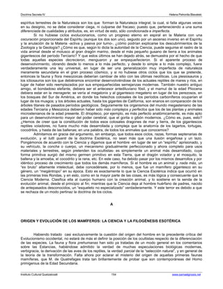 Doctrina Secreta IV Helena Petronila Blavatski 
espíritus terrestres de la Naturaleza son los que forman la Naturaleza integral; la cual, si falla algunas veces 
en su designio, no se debe considerar ciega, ni culparse del fracaso; puesto que, perteneciendo a una suma 
diferenciada de cualidades y atributos, es, en virtud de esto, sólo condicionada e imperfecta. 
Si no hubiese ciclos evolucionarios, como un progreso eterno en espiral en la Materia con una 
oscuración proporcionada del Espíritu (aunque los dos son uno), seguido por un ascenso inverso en el Espíritu 
y la anulación de la Materia -activa y pasiva por turno-, ¿cómo podrían explicarse los descubrimientos de la 
Zoología y la Geología? ¿Cómo es que, según lo dicta la autoridad de la Ciencia, puede seguirse el rastro de la 
vida animal desde el molusco al gran dragón marino, desde el más pequeño gusano de tierra a los animales 
gigantescos del período Terciario? Y que estos últimos se han dejado atrás, se demuestra por el hecho de que 
todas aquellas especies decrecieron, menguaron y se empequeñecieron. Si el aparente proceso de 
desenvolvimiento, obrando desde lo menos a lo más perfecto, y desde lo simple a lo más complejo, fuera 
verdaderamente una ley universal, en lugar de ser una generalización muy imperfecta de naturaleza 
meramente secundaria en el gran proceso cósmico, y si no hubiese otros ciclos que los que se pretende, 
entonces la fauna y flora mesozoicas deberían cambiar de sitio con las últimas neolíticas. Los plesiosauros y 
los ictiosauros son los que debiéramos encontrar desenvolviéndose de los actuales reptiles de mares y ríos, en 
lugar de haber sido reemplazados por sus empequeñecidas semejanzas modernas. También nuestro antiguo 
amigo, el bondadoso elefante, debiera ser el antecesor antediluviano fósil, y el mamut de la edad Pliocena 
debiera estar en la menagerie; se vería al megalonix y al gigantesco megaterio en lugar de los perezosos, en 
los bosques del Sur de América, en donde los helechos colosales de los períodos carboníferos ocuparían el 
lugar de los musgos; y los árboles actuales, hasta los gigantes de California, son enanos en comparación de los 
árboles titanes de pasados períodos geológicos. Seguramente los organismos del mundo megasteniano de las 
edades Terciaria y Mesozoica debieron haber sido más complejos y perfectos que los de las plantas y animales 
microstenianos de la edad presente. El driopiteco, por ejemplo, es más perfecto anatómicamente, es más apto 
para un desenvolvimiento mayor del poder cerebral, que el gorila o gibón modernos. ¿Cómo es, pues, esto? 
¿Hemos de creer que la constitución de todos esos colosales dragones de mar y tierra, de los gigantescos 
reptiles voladores, no fuera mucho más desarrollada y compleja que la anatomía de los lagartos, tortugas, 
cocodrilos, y hasta de las ballenas; en una palabra, de todos los animales que conocemos? 
Admitamos en gracia del argumento, sin embargo, que todos esos ciclos, razas, formas septenarias de 
evolución, y el tutti quanti de la doctrina Esotérica, no sean más que una ilusión engañosa y un lazo. 
Pongámonos de acuerdo con la Ciencia y digamos que el hombre -en lugar de ser un “espíritu” aprisionado, y 
su vehículo, la concha o cuerpo, un mecanismo gradualmente perfeccionado y ahora completo para usos 
materiales y terrestres, según pretenden los ocultistas- es simplemente un animal más desarrollado, cuya 
forma primitiva surgió del mismo germen primitivo en esta Tierra, que el dragón volador y el mosquito, la 
ballena y la amoeba, el cocodrilo y la rana, etc. En este caso, ha debido pasar por los mismos desarrollos y por 
idéntico proceso de crecimiento que todos los demás mamíferos. Si el hombre es un animal y nada más, un 
“ex bruto” altamente intelectual, debe concedérsele, por lo menos, que fue un mamífero gigantesco en su 
género, un “megántropo” en su época. Esto es exactamente lo que la Ciencia Esotérica indica que ocurrió en 
las primeras tres Rondas, y en esto, como en la mayor parte de las cosas, es más lógica y consecuente que la 
Ciencia Moderna. Clasifica ella al cuerpo humano con la creación animal, y lo sostiene en la senda de la 
evolución animal, desde el principio al fin; mientras que la Ciencia deja al hombre huérfano de padres, nacido 
de antepasados desconocidos, un “esqueleto no especializado” verdaderamente. Y este terror es debido a que 
se rechaza de un modo pertinaz la doctrina de los ciclos. 
A 
ORIGEN Y EVOLUCIÓN DE LOS MAMÍFEROS: LA CIENCIA Y LA FILOGÉNESIS ESOTÉRICA 
Habiendo tratado casi exclusivamente la cuestión del origen del hombre en la precedente crítica del 
Evolucionismo occidental, no estará de más el definir la posición de los ocultistas respecto de la diferenciación 
de las especies. La fauna y flora prehumanas han sido ya tratadas de un modo general en los comentarios 
sobre las Estancias, habiéndose admitido la verdad de muchas especulaciones biológicas modernas, 
verbigracia, la derivación de las aves de los reptiles, la verdad parcial de la “selección natural”, y en general de 
la teoría de la transformación. Falta ahora por aclarar el misterio del origen de aquellas primeras faunas 
mamíferas, que M. de Quatrefages trata tan brillantemente de probar que son contemporáneas del Homo 
primigenius de la Edad Secundaria. 
Instituto Cultural Quetzalcoatl 154 www.samaelgnosis.net 
 